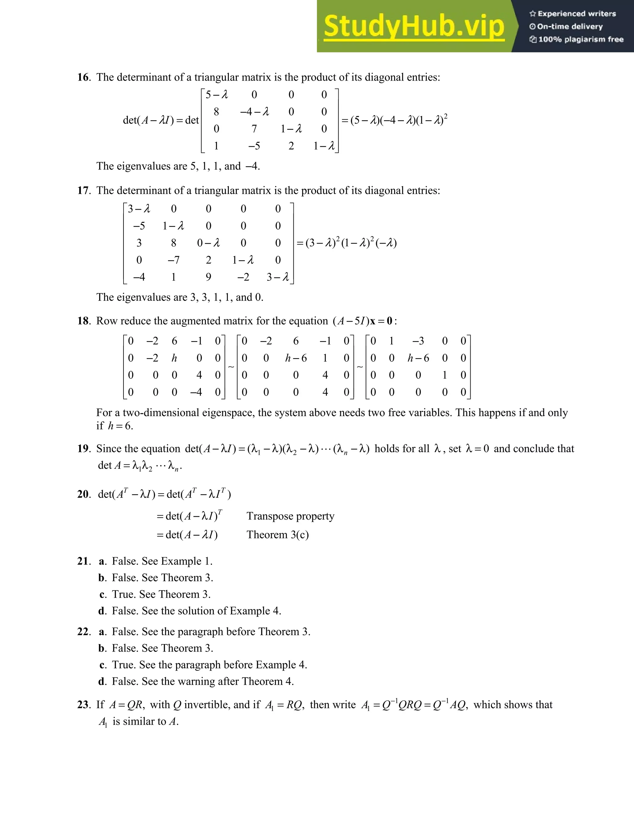 5.2 • Solutions 269
16. The determinant of a triangular matrix is the product of its diagonal entries:
2
5 0 0 0
8 4 0 0
det( ) det (5 )( 4 )(1 )
0 7 1 0
1 5 2 1
A I
λ
λ
λ λ λ λ
λ
λ
−
 
 
− −
 
− = = − − − −
 
−
 
− −
 
 
The eigenvalues are 5, 1, 1, and 4.
−
17. The determinant of a triangular matrix is the product of its diagonal entries:
2 2
3 0 0 0 0
5 1 0 0 0
(3 ) (1 ) ( )
3 8 0 0 0
0 7 2 1 0
4 1 9 2 3
λ
λ
λ λ λ
λ
λ
λ
−
 
 
− −
 
  = − − −
−
 
− −
 
 
− − −
 
The eigenvalues are 3, 3, 1, 1, and 0.
18. Row reduce the augmented matrix for the equation ( 5 )
A I
− =
x 0:
0 2 6 1 0 0 2 6 1 0 0 1 3 0 0
0 2 0 0 0 0 6 1 0 0 0 6 0 0
0 0 0 4 0 0 0 0 4 0 0 0 0 1 0
0 0 0 4 0 0 0 0 4 0 0 0 0 0 0
h h h
− − − − −
     
     
− − −
     
     
     
−
     
     
∼ ∼
For a two-dimensional eigenspace, the system above needs two free variables. This happens if and only
if 6.
=
h
19. Since the equation 1 2
det( ) ( )( ) ( )
− λ = λ − λ λ − λ λ − λ
n
A I holds for all λ , set 0
λ = and conclude that
1 2
det .
= λ λ λn
A
20. det( ) det( )
T T T
A I A I
− λ = − λ
det( ) Transpose property
= − λ T
A I
det( ) Theorem 3(c)
= −
A I
λ
21. a. False. See Example 1.
b. False. See Theorem 3.
c. True. See Theorem 3.
d. False. See the solution of Example 4.
22. a. False. See the paragraph before Theorem 3.
b. False. See Theorem 3.
c. True. See the paragraph before Example 4.
d. False. See the warning after Theorem 4.
23. If ,
=
A QR with Q invertible, and if 1 ,
=
A RQ then write 1 1
1 ,
− −
= =
A Q QRQ Q AQ which shows that
1
A is similar to A.
 