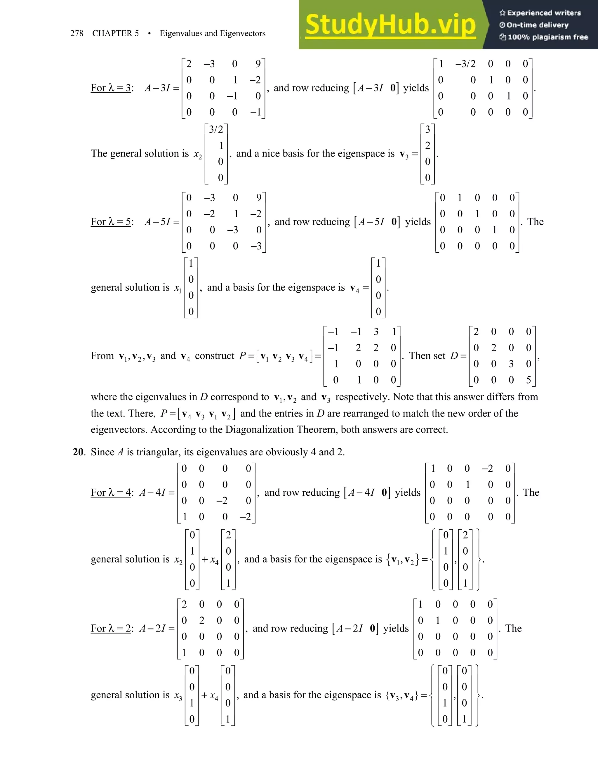278 CHAPTER 5 • Eigenvalues and Eigenvectors
For λ = 3:
2 3 0 9
0 0 1 2
3 ,
0 0 1 0
0 0 0 1
−
 
 
−
 
− =
 
−
 
−
 
 
A I and row reducing [ ]
3
A I
− 0 yields
1 3 2 0 0 0
0 0 1 0 0
.
0 0 0 1 0
0 0 0 0 0
− /
 
 
 
 
 
 
 
The general solution is 2
3 2
1
,
0
0
/
 
 
 
 
 
 
 
x and a nice basis for the eigenspace is 3
3
2
.
0
0
 
 
 
=
 
 
 
 
v
For λ = 5:
0 3 0 9
0 2 1 2
5 ,
0 0 3 0
0 0 0 3
−
 
 
− −
 
− =
 
−
 
−
 
 
A I and row reducing [ ]
5
A I
− 0 yields
0 1 0 0 0
0 0 1 0 0
.
0 0 0 1 0
0 0 0 0 0
 
 
 
 
 
 
 
The
general solution is 1
1
0
,
0
0
 
 
 
 
 
 
 
x and a basis for the eigenspace is 4
1
0
.
0
0
 
 
 
=
 
 
 
 
v
From 1 2 3
, ,
v v v and 4
v construct 1 2 3 4
1 1 3 1
1 2 2 0
.
1 0 0 0
0 1 0 0
 
 
− −
 
 
−
 
= =
 
 
 
 
v v v v
P Then set
2 0 0 0
0 2 0 0
,
0 0 3 0
0 0 0 5
 
 
 
=
 
 
 
 
D
where the eigenvalues in D correspond to 1 2
,
v v and 3
v respectively. Note that this answer differs from
the text. There, [ ]
4 3 1 2
P = v v v v and the entries in D are rearranged to match the new order of the
eigenvectors. According to the Diagonalization Theorem, both answers are correct.
20. Since A is triangular, its eigenvalues are obviously 4 and 2.
For λ = 4:
0 0 0 0
0 0 0 0
4 ,
0 0 2 0
1 0 0 2
 
 
 
− =
 
−
 
−
 
 
A I and row reducing [ ]
4
A I
− 0 yields
1 0 0 2 0
0 0 1 0 0
.
0 0 0 0 0
0 0 0 0 0
−
 
 
 
 
 
 
 
The
general solution is 2 4
0 2
1 0
,
0 0
0 1
   
   
   
+
   
   
   
   
x x and a basis for the eigenspace is { }
1 2
0 2
1 0
.
0 0
0 1
 
   
 
   
 
   
, = ,
 
   
 
   
 
   
   
 
v v
For λ = 2:
2 0 0 0
0 2 0 0
2 ,
0 0 0 0
1 0 0 0
 
 
 
− =
 
 
 
 
A I and row reducing [ ]
2
A I
− 0 yields
1 0 0 0 0
0 1 0 0 0
.
0 0 0 0 0
0 0 0 0 0
 
 
 
 
 
 
 
The
general solution is 3 4
0 0
0 0
,
1 0
0 1
   
   
   
+
   
   
   
   
x x and a basis for the eigenspace is 3 4
0 0
0 0
{ } .
1 0
0 1
 
   
 
   
 
   
, = ,
 
   
 
   
 
   
   
 
v v
 