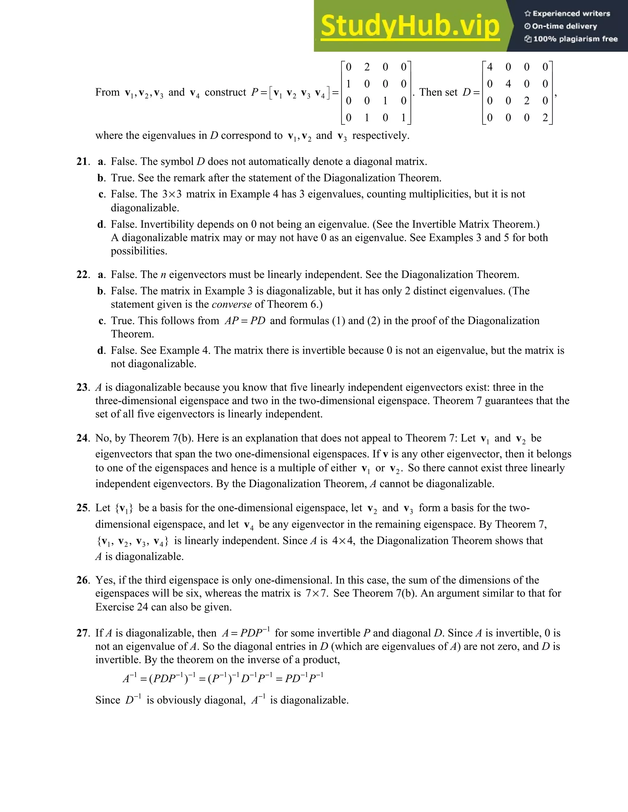 5.3 • Solutions 279
From 1 2 3
, ,
v v v and 4
v construct 1 2 3 4
0 2 0 0
1 0 0 0
.
0 0 1 0
0 1 0 1
 
 
 
 
 
= =
 
 
 
 
v v v v
P Then set
4 0 0 0
0 4 0 0
,
0 0 2 0
0 0 0 2
 
 
 
=
 
 
 
 
D
where the eigenvalues in D correspond to 1 2
,
v v and 3
v respectively.
21. a. False. The symbol D does not automatically denote a diagonal matrix.
b. True. See the remark after the statement of the Diagonalization Theorem.
c. False. The 3 3
× matrix in Example 4 has 3 eigenvalues, counting multiplicities, but it is not
diagonalizable.
d. False. Invertibility depends on 0 not being an eigenvalue. (See the Invertible Matrix Theorem.)
A diagonalizable matrix may or may not have 0 as an eigenvalue. See Examples 3 and 5 for both
possibilities.
22. a. False. The n eigenvectors must be linearly independent. See the Diagonalization Theorem.
b. False. The matrix in Example 3 is diagonalizable, but it has only 2 distinct eigenvalues. (The
statement given is the converse of Theorem 6.)
c. True. This follows from AP PD
= and formulas (1) and (2) in the proof of the Diagonalization
Theorem.
d. False. See Example 4. The matrix there is invertible because 0 is not an eigenvalue, but the matrix is
not diagonalizable.
23. A is diagonalizable because you know that five linearly independent eigenvectors exist: three in the
three-dimensional eigenspace and two in the two-dimensional eigenspace. Theorem 7 guarantees that the
set of all five eigenvectors is linearly independent.
24. No, by Theorem 7(b). Here is an explanation that does not appeal to Theorem 7: Let 1
v and 2
v be
eigenvectors that span the two one-dimensional eigenspaces. If v is any other eigenvector, then it belongs
to one of the eigenspaces and hence is a multiple of either 1
v or 2.
v So there cannot exist three linearly
independent eigenvectors. By the Diagonalization Theorem, A cannot be diagonalizable.
25. Let 1
{ }
v be a basis for the one-dimensional eigenspace, let 2
v and 3
v form a basis for the two-
dimensional eigenspace, and let 4
v be any eigenvector in the remaining eigenspace. By Theorem 7,
1 2 3 4
{ }
, , ,
v v v v is linearly independent. Since A is 4 4,
× the Diagonalization Theorem shows that
A is diagonalizable.
26. Yes, if the third eigenspace is only one-dimensional. In this case, the sum of the dimensions of the
eigenspaces will be six, whereas the matrix is 7 7.
× See Theorem 7(b). An argument similar to that for
Exercise 24 can also be given.
27. If A is diagonalizable, then 1
A PDP−
= for some invertible P and diagonal D. Since A is invertible, 0 is
not an eigenvalue of A. So the diagonal entries in D (which are eigenvalues of A) are not zero, and D is
invertible. By the theorem on the inverse of a product,
1 1 1 1 1 1 1 1 1
( ) ( )
A PDP P D P PD P
− − − − − − − − −
= = =
Since 1
D−
is obviously diagonal, 1
A−
is diagonalizable.
 