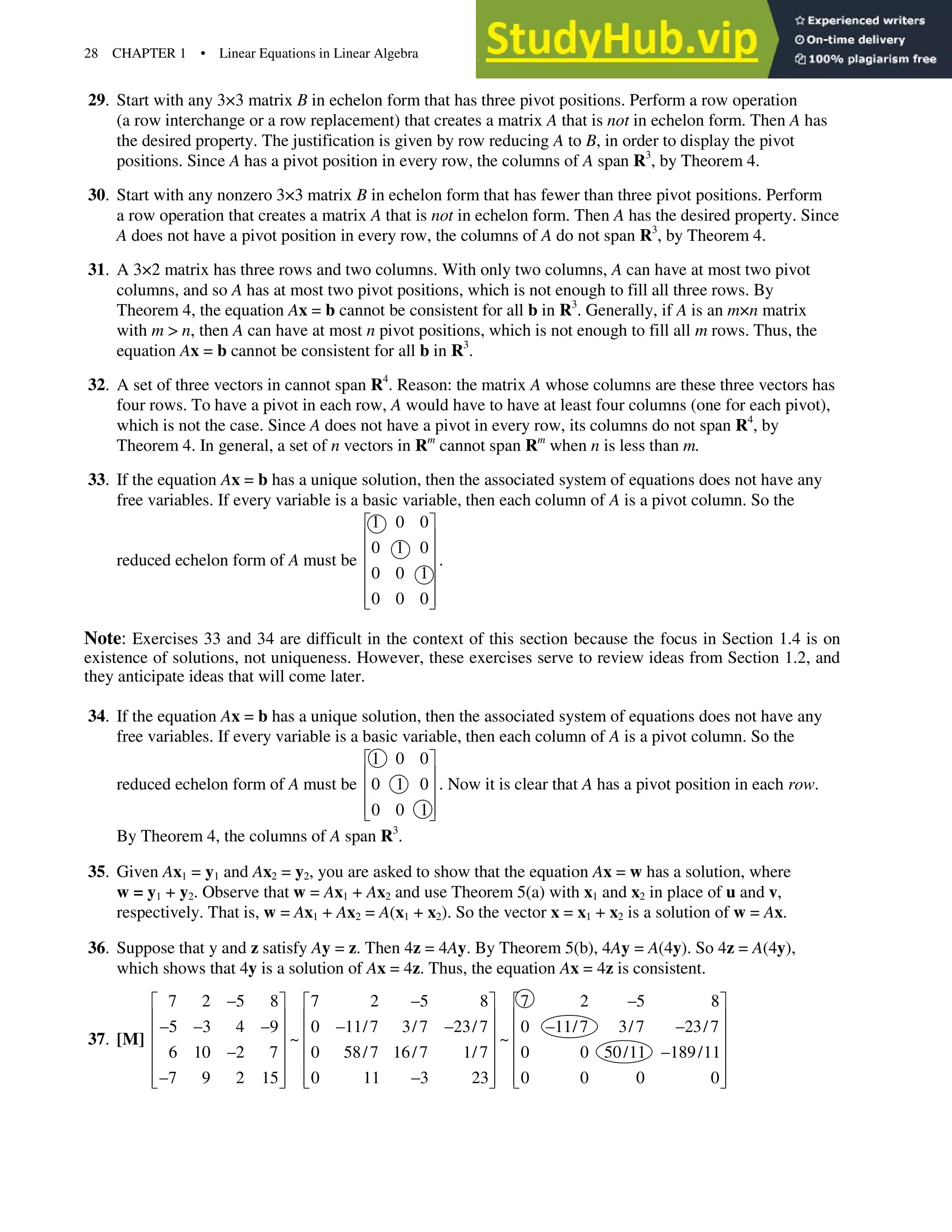 28 CHAPTER 1 • Linear Equations in Linear Algebra
29. Start with any 3×3 matrix B in echelon form that has three pivot positions. Perform a row operation
(a row interchange or a row replacement) that creates a matrix A that is not in echelon form. Then A has
the desired property. The justification is given by row reducing A to B, in order to display the pivot
positions. Since A has a pivot position in every row, the columns of A span R3
, by Theorem 4.
30. Start with any nonzero 3×3 matrix B in echelon form that has fewer than three pivot positions. Perform
a row operation that creates a matrix A that is not in echelon form. Then A has the desired property. Since
A does not have a pivot position in every row, the columns of A do not span R3
, by Theorem 4.
31. A 3×2 matrix has three rows and two columns. With only two columns, A can have at most two pivot
columns, and so A has at most two pivot positions, which is not enough to fill all three rows. By
Theorem 4, the equation Ax = b cannot be consistent for all b in R3
. Generally, if A is an m×n matrix
with m > n, then A can have at most n pivot positions, which is not enough to fill all m rows. Thus, the
equation Ax = b cannot be consistent for all b in R3
.
32. A set of three vectors in cannot span R4
. Reason: the matrix A whose columns are these three vectors has
four rows. To have a pivot in each row, A would have to have at least four columns (one for each pivot),
which is not the case. Since A does not have a pivot in every row, its columns do not span R4
, by
Theorem 4. In general, a set of n vectors in Rm
cannot span Rm
when n is less than m.
33. If the equation Ax = b has a unique solution, then the associated system of equations does not have any
free variables. If every variable is a basic variable, then each column of A is a pivot column. So the
reduced echelon form of A must be
1 0 0
0 1 0
0 0 1
0 0 0
ª º
« »
« »
« »
« »
« »
¬ ¼
.
Note: Exercises 33 and 34 are difficult in the context of this section because the focus in Section 1.4 is on
existence of solutions, not uniqueness. However, these exercises serve to review ideas from Section 1.2, and
they anticipate ideas that will come later.
34. If the equation Ax = b has a unique solution, then the associated system of equations does not have any
free variables. If every variable is a basic variable, then each column of A is a pivot column. So the
reduced echelon form of A must be
1 0 0
0 1 0
0 0 1
ª º
« »
« »
« »
¬ ¼
. Now it is clear that A has a pivot position in each row.
By Theorem 4, the columns of A span R3
.
35. Given Ax1 = y1 and Ax2 = y2, you are asked to show that the equation Ax = w has a solution, where
w = y1 + y2. Observe that w = Ax1 + Ax2 and use Theorem 5(a) with x1 and x2 in place of u and v,
respectively. That is, w = Ax1 + Ax2 = A(x1 + x2). So the vector x = x1 + x2 is a solution of w = Ax.
36. Suppose that y and z satisfy Ay = z. Then 4z = 4Ay. By Theorem 5(b), 4Ay = A(4y). So 4z = A(4y),
which shows that 4y is a solution of Ax = 4z. Thus, the equation Ax = 4z is consistent.
37. [M]
7 2 5 8 7 2 5 8 7 2 5 8
5 3 4 9 0 11/7 3/7 23/7 0 11/7 3/7 23/7
~ ~
6 10 2 7 0 58/7 16/7 1/7 0 0 50/11 189/11
7 9 2 15 0 11 3 23 0 0 0 0
  
ª º ª º ª º
« » « » « »
      
« » « » « »
« » « » « »
 
« » « » « »
 
« » « » « »
¬ ¼ ¬ ¼ ¬ ¼
 