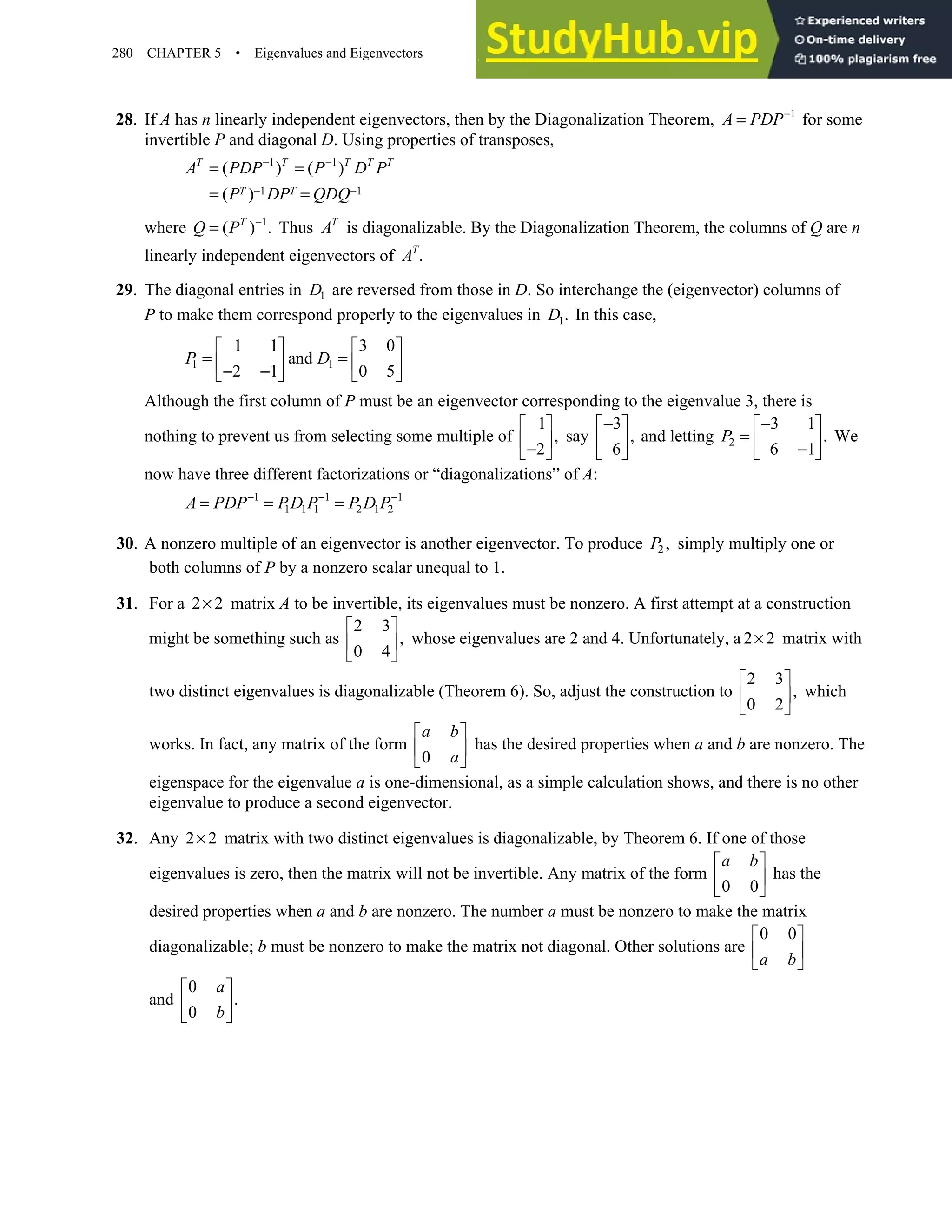 280 CHAPTER 5 • Eigenvalues and Eigenvectors
28. If A has n linearly independent eigenvectors, then by the Diagonalization Theorem, 1
A PDP−
= for some
invertible P and diagonal D. Using properties of transposes,
1 1
1 1
( ) ( )
( )
− −
− −
= =
= =
T T T T T
T T
A PDP P D P
P DP QDQ
where 1
( ) .
−
= T
Q P Thus T
A is diagonalizable. By the Diagonalization Theorem, the columns of Q are n
linearly independent eigenvectors of .
T
A
29. The diagonal entries in 1
D are reversed from those in D. So interchange the (eigenvector) columns of
P to make them correspond properly to the eigenvalues in 1.
D In this case,
1 1
1 1 3 0
and
2 1 0 5
P D
   
= =
   
− −
   
Although the first column of P must be an eigenvector corresponding to the eigenvalue 3, there is
nothing to prevent us from selecting some multiple of
1
,
2
 
 
−
 
say
3
,
6
−
 
 
 
and letting 2
3 1
.
6 1
−
 
=  
−
 
P We
now have three different factorizations or “diagonalizations” of A:
1 1 1
1 1 1 2 1 2
A PDP PD P P D P
− − −
= = =
30. A nonzero multiple of an eigenvector is another eigenvector. To produce 2 ,
P simply multiply one or
both columns of P by a nonzero scalar unequal to 1.
31. For a 2 2
× matrix A to be invertible, its eigenvalues must be nonzero. A first attempt at a construction
might be something such as
2 3
,
0 4
 
 
 
whose eigenvalues are 2 and 4. Unfortunately, a 2 2
× matrix with
two distinct eigenvalues is diagonalizable (Theorem 6). So, adjust the construction to
2 3
,
0 2
 
 
 
which
works. In fact, any matrix of the form
0
a b
a
 
 
 
has the desired properties when a and b are nonzero. The
eigenspace for the eigenvalue a is one-dimensional, as a simple calculation shows, and there is no other
eigenvalue to produce a second eigenvector.
32. Any 2 2
× matrix with two distinct eigenvalues is diagonalizable, by Theorem 6. If one of those
eigenvalues is zero, then the matrix will not be invertible. Any matrix of the form
0 0
a b
 
 
 
has the
desired properties when a and b are nonzero. The number a must be nonzero to make the matrix
diagonalizable; b must be nonzero to make the matrix not diagonal. Other solutions are
0 0
a b
 
 
 
and
0
.
0
 
 
 
a
b
 