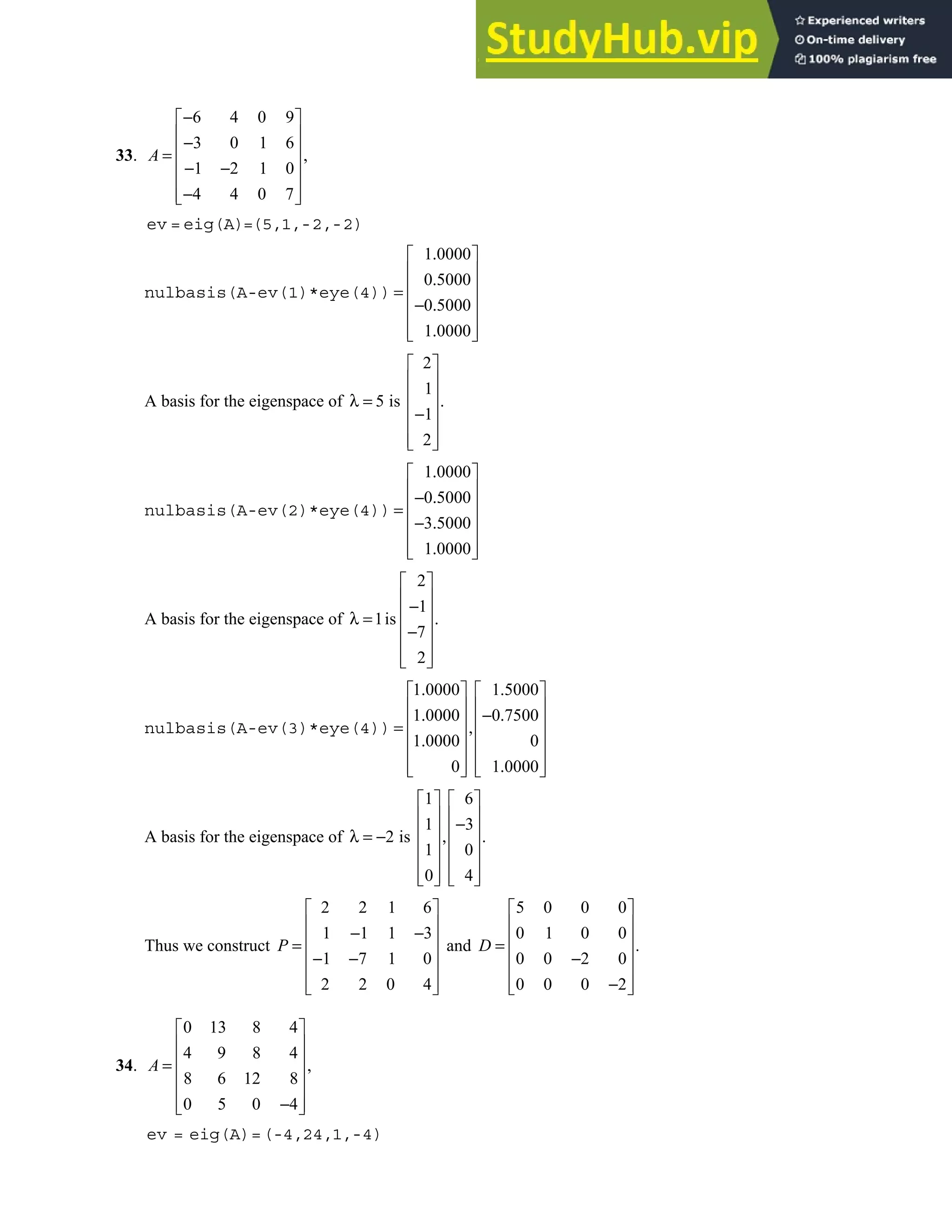 5.3 • Solutions 281
33.
6 4 0 9
3 0 1 6
,
1 2 1 0
4 4 0 7
−
 
 
−
 
=
 
− −
 
−
 
 
A
ev = eig(A)=(5,1,-2,-2)
nulbasis(A-ev(1)*eye(4))
1 0000
0 5000
0 5000
1 0000
.
 
 
.
 
=
 
− .
 
.
 
 
A basis for the eigenspace of
2
1
5 is .
1
2
 
 
 
λ =
 
−
 
 
 
nulbasis(A-ev(2)*eye(4))
1 0000
0 5000
3 5000
1 0000
.
 
 
− .
 
=
 
− .
 
.
 
 
A basis for the eigenspace of
2
1
1is .
7
2
 
 
−
 
λ =
 
−
 
 
 
nulbasis(A-ev(3)*eye(4))
1 0000 1 5000
1 0000 0 7500
1 0000 0
0 1 0000
. .
   
   
. − .
   
= ,
   
.
   
.
   
   
A basis for the eigenspace of
1 6
1 3
2 is .
1 0
0 4
   
   
−
   
λ = − ,
   
   
   
   
Thus we construct
2 2 1 6
1 1 1 3
1 7 1 0
2 2 0 4
P
 
 
− −
 
=
 
− −
 
 
 
and
5 0 0 0
0 1 0 0
.
0 0 2 0
0 0 0 2
 
 
 
=
 
−
 
−
 
 
D
34.
0 13 8 4
4 9 8 4
,
8 6 12 8
0 5 0 4
 
 
 
=
 
 
−
 
 
A
ev = eig(A)=(-4,24,1,-4)
 