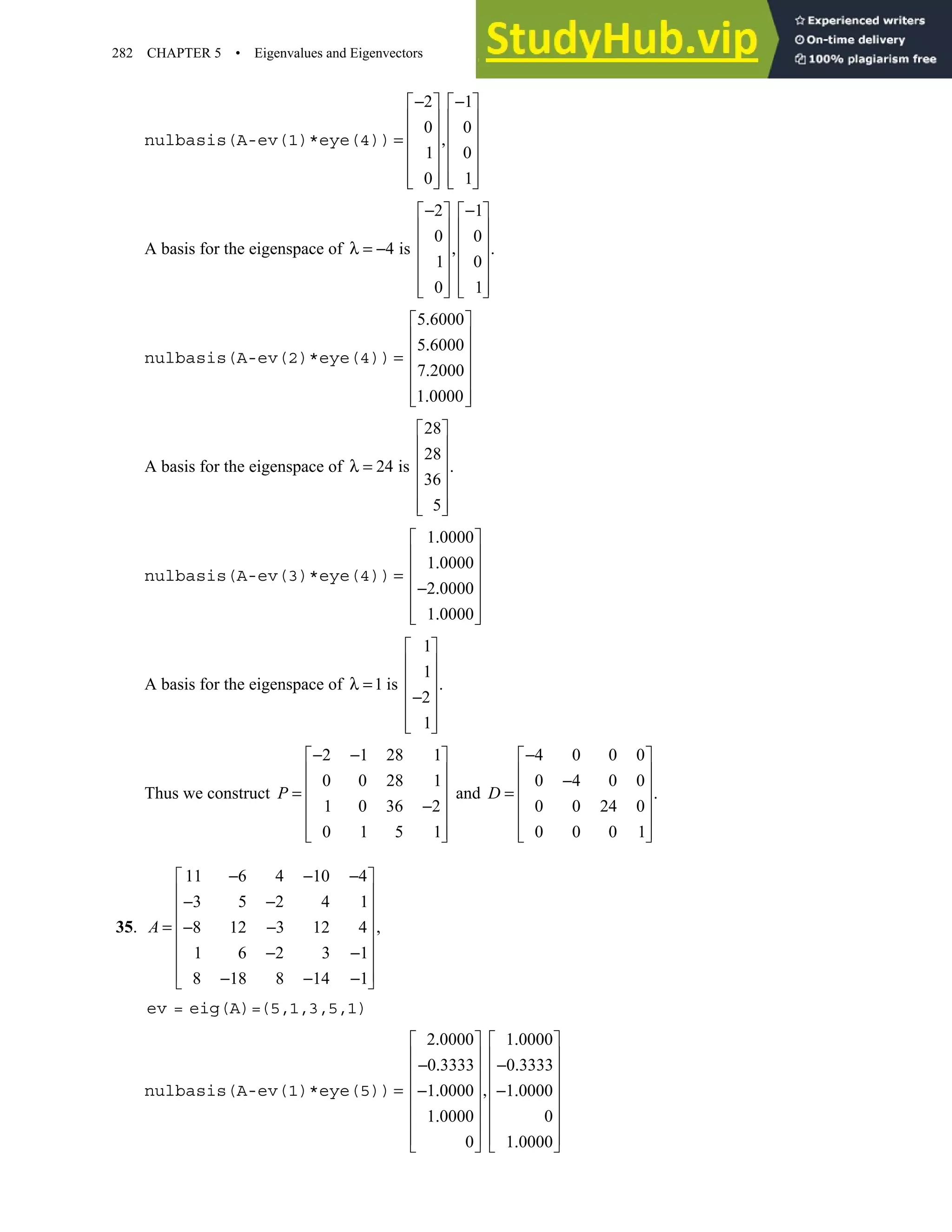 282 CHAPTER 5 • Eigenvalues and Eigenvectors
nulbasis(A-ev(1)*eye(4))
2 1
0 0
1 0
0 1
− −
   
   
   
= ,
   
   
   
   
A basis for the eigenspace of
2 1
0 0
4 is .
1 0
0 1
− −
   
   
   
λ = − ,
   
   
   
   
nulbasis(A-ev(2)*eye(4))
5 6000
5 6000
7 2000
1 0000
.
 
 
.
 
=
 
.
 
.
 
 
A basis for the eigenspace of
28
28
24 is .
36
5
 
 
 
λ =
 
 
 
 
nulbasis(A-ev(3)*eye(4))
1 0000
1 0000
2 0000
1 0000
.
 
 
.
 
=
 
− .
 
.
 
 
A basis for the eigenspace of
1
1
1 is .
2
1
 
 
 
λ =
 
−
 
 
 
Thus we construct
2 1 28 1
0 0 28 1
1 0 36 2
0 1 5 1
P
− −
 
 
 
=
 
−
 
 
 
and
4 0 0 0
0 4 0 0
.
0 0 24 0
0 0 0 1
−
 
 
−
 
=
 
 
 
 
D
35.
11 6 4 10 4
3 5 2 4 1
,
8 12 3 12 4
1 6 2 3 1
8 18 8 14 1
− − −
 
 
− −
 
 
= − −
 
− −
 
 
− − −
 
A
ev = eig(A)=(5,1,3,5,1)
nulbasis(A-ev(1)*eye(5))
2 0000 1 0000
0 3333 0 3333
1 0000 1 0000
1 0000 0
0 1 0000
. .
   
   
− . − .
   
   
= ,
− . − .
   
.
   
   
.
   
 