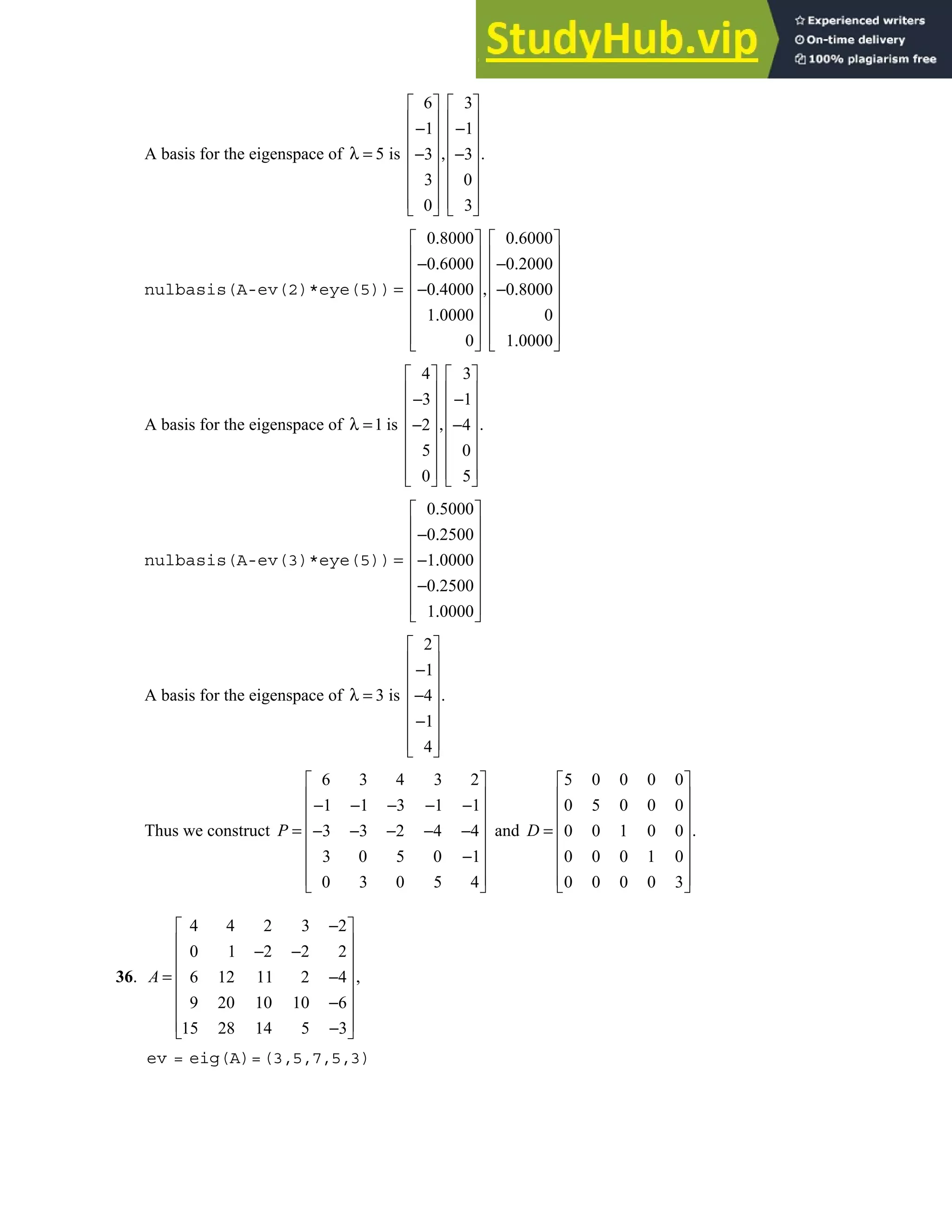 5.3 • Solutions 283
A basis for the eigenspace of
6 3
1 1
5 is .
3 3
3 0
0 3
   
   
− −
   
   
λ = ,
− −
   
   
   
   
nulbasis(A-ev(2)*eye(5))
0 8000 0 6000
0 6000 0 2000
0 4000 0 8000
1 0000 0
0 1 0000
. .
   
   
− . − .
   
   
= ,
− . − .
   
.
   
   
.
   
A basis for the eigenspace of
4 3
3 1
1 is .
2 4
5 0
0 5
   
   
− −
   
   
λ = ,
− −
   
   
   
   
nulbasis(A-ev(3)*eye(5))
0 5000
0 2500
1 0000
0 2500
1 0000
.
 
 
− .
 
 
= − .
 
− .
 
 
.
 
A basis for the eigenspace of
2
1
3 is .
4
1
4
 
 
−
 
 
λ = −
 
−
 
 
 
Thus we construct
6 3 4 3 2
1 1 3 1 1
3 3 2 4 4
3 0 5 0 1
0 3 0 5 4
P
 
 
− − − − −
 
 
= − − − − −
 
−
 
 
 
and
5 0 0 0 0
0 5 0 0 0
.
0 0 1 0 0
0 0 0 1 0
0 0 0 0 3
 
 
 
 
=
 
 
 
 
D
36.
4 4 2 3 2
0 1 2 2 2
,
6 12 11 2 4
9 20 10 10 6
15 28 14 5 3
−
 
 
− −
 
 
= −
 
−
 
 
−
 
A
ev = eig(A)=(3,5,7,5,3)
 
