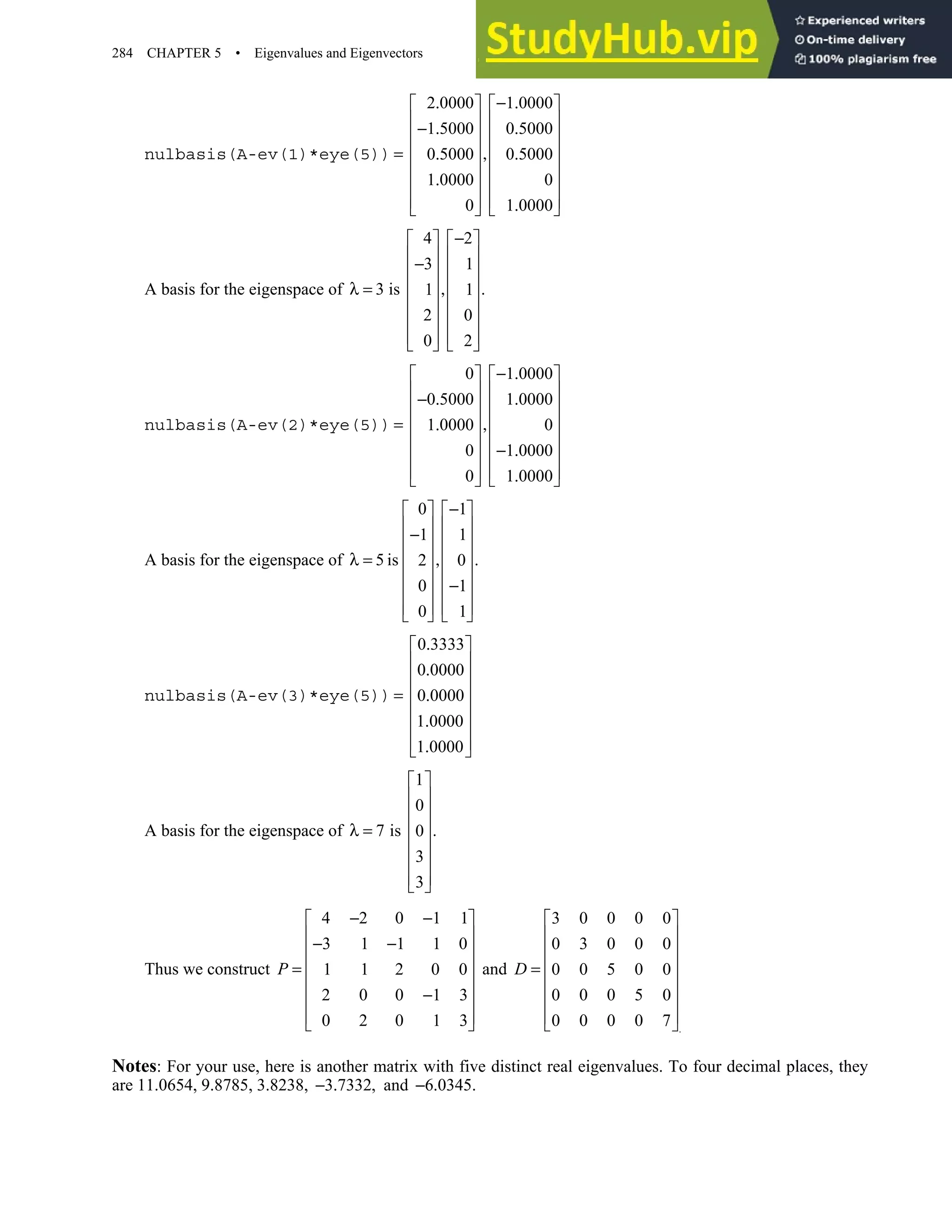 284 CHAPTER 5 • Eigenvalues and Eigenvectors
nulbasis(A-ev(1)*eye(5))
2 0000 1 0000
1 5000 0 5000
0 5000 0 5000
1 0000 0
0 1 0000
. − .
   
   
− . .
   
   
= ,
. .
   
.
   
   
.
   
A basis for the eigenspace of
4 2
3 1
3 is .
1 1
2 0
0 2
−
   
   
−
   
   
λ = ,
   
   
   
   
nulbasis(A-ev(2)*eye(5))
0 1 0000
0 5000 1 0000
1 0000 0
0 1 0000
0 1 0000
− .
   
   
− . .
   
   
= ,
.
   
− .
   
   
.
   
A basis for the eigenspace of
0 1
1 1
5 is .
2 0
0 1
0 1
−
   
   
−
   
   
λ = ,
   
−
   
   
   
nulbasis(A-ev(3)*eye(5))
0 3333
0 0000
0 0000
1 0000
1 0000
.
 
 
.
 
 
= .
 
.
 
 
.
 
A basis for the eigenspace of
1
0
7 is .
0
3
3
 
 
 
 
λ =
 
 
 
 
Thus we construct
4 2 0 1 1
3 1 1 1 0
1 1 2 0 0
2 0 0 1 3
0 2 0 1 3
P
− −
 
 
− −
 
 
=
 
−
 
 
 
and
.
3 0 0 0 0
0 3 0 0 0
0 0 5 0 0
0 0 0 5 0
0 0 0 0 7
 
 
 
 
=
 
 
 
 
D
Notes: For your use, here is another matrix with five distinct real eigenvalues. To four decimal places, they
are 11.0654, 9.8785, 3.8238, 3 7332,
− . and 6 0345.
− .
 