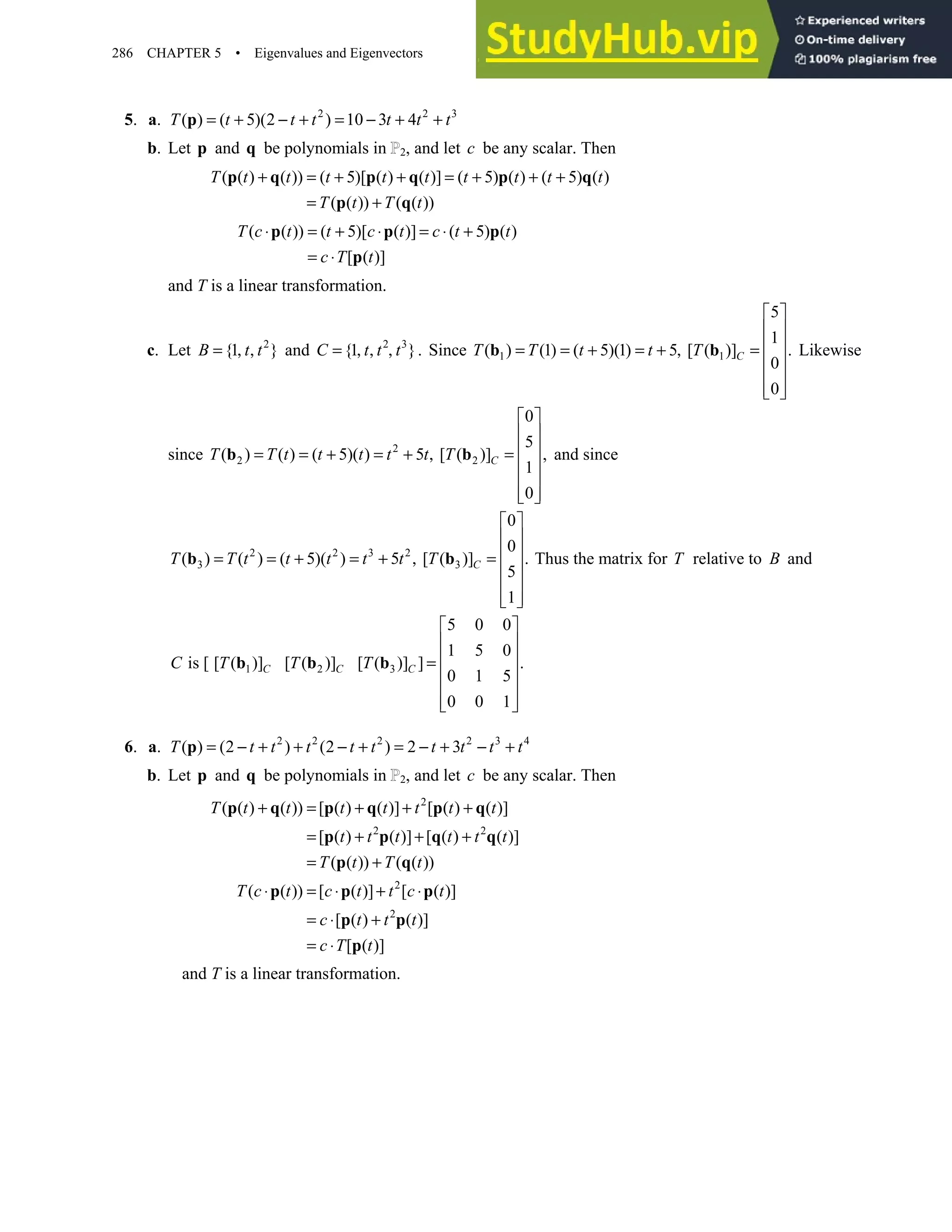 286 CHAPTER 5 • Eigenvalues and Eigenvectors
5. a. 2 2 3
( ) ( 5)(2 ) 10 3 4
T t t t t t t
= + − + = − + +
p
b. Let p and q be polynomials in 2, and let c be any scalar. Then
( ( ) ( )) ( 5)[ ( ) ( )] ( 5) ( ) ( 5) ( )
( ( )) ( ( ))
T t t t t t t t t t
T t T t
+ = + + = + + +
= +
p q p q p q
p q
( ( )) ( 5)[ ( )] ( 5) ( )
[ ( )]
T c t t c t c t t
c T t
⋅ = + ⋅ = ⋅ +
= ⋅
p p p
p
and T is a linear transformation.
c. Let 2
{1 }
B t t
= , , and 2 3
{1 }.
= , , ,
C t t t Since 1 1
5
1
( ) (1) ( 5)(1) 5 [ ( )] .
0
0
 
 
 
= = + = + , =
 
 
 
 
b b C
T T t t T Likewise
since 2
2 2
0
5
( ) ( ) ( 5)( ) 5 [ ( )] ,
1
0
 
 
 
= = + = + , =
 
 
 
 
b b C
T T t t t t t T and since
2 2 3 2
3 3
0
0
( ) ( ) ( 5)( ) 5 [ ( )] .
5
1
 
 
 
= = + = + , =
 
 
 
 
b b C
T T t t t t t T Thus the matrix for T relative to B and
1 2 3
5 0 0
1 5 0
is [ [ ( )] [ ( )] [ ( )] ] .
0 1 5
0 0 1
 
 
 
=
 
 
 
 
b b b
C C C
C T T T
6. a. 2 2 2 2 3 4
( ) (2 ) (2 ) 2 3
T t t t t t t t t t
= − + + − + = − + − +
p
b. Let p and q be polynomials in 2, and let c be any scalar. Then
2
2 2
2
2
( ( ) ( )) [ ( ) ( )] [ ( ) ( )]
[ ( ) ( )] [ ( ) ( )]
( ( )) ( ( ))
( ( )) [ ( )] [ ( )]
[ ( ) ( )]
[ ( )]
T t t t t t t t
t t t t t t
T t T t
T c t c t t c t
c t t t
c T t
+ = + + +
= + + +
= +
⋅ = ⋅ + ⋅
= ⋅ +
= ⋅
p q p q p q
p p q q
p q
p p p
p p
p
and T is a linear transformation.
 