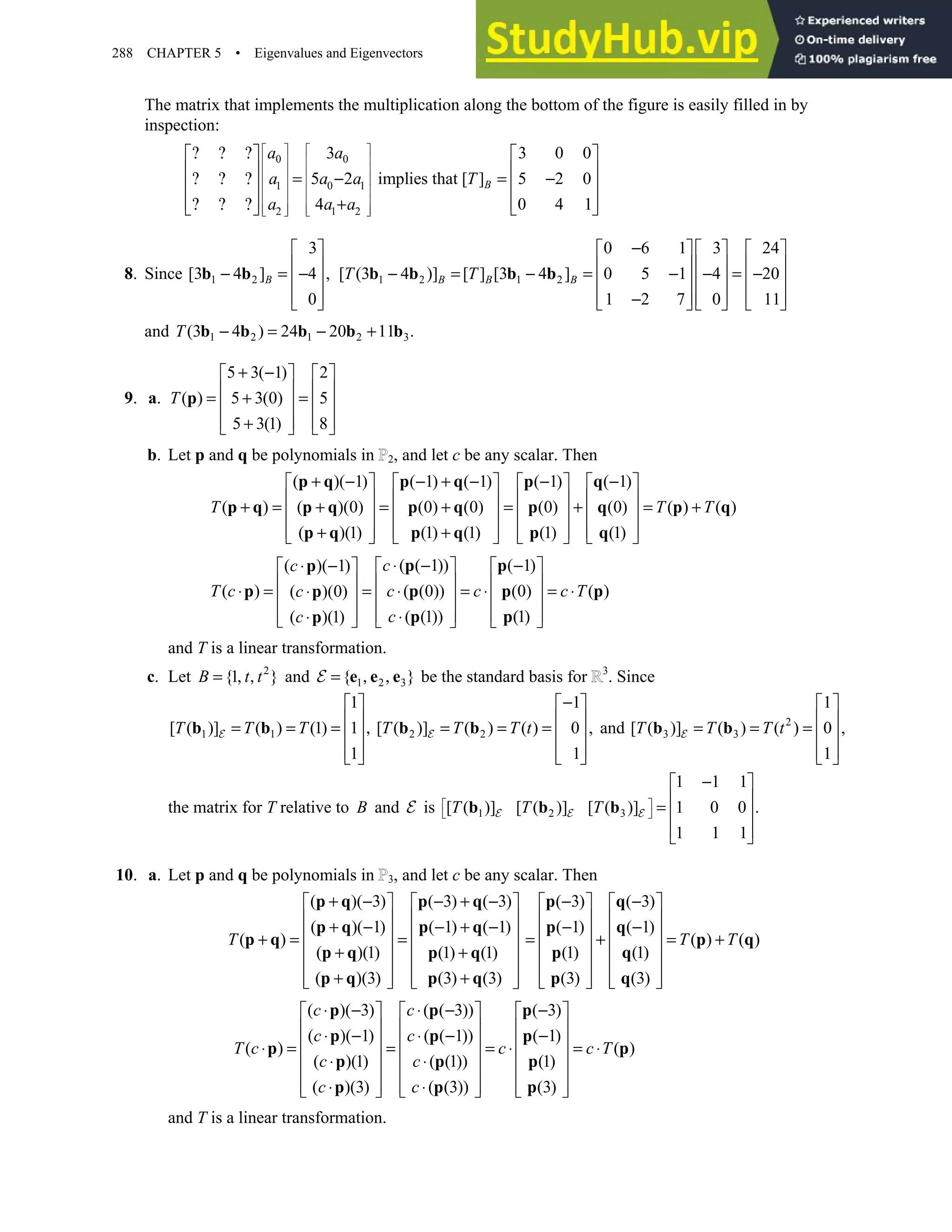 288 CHAPTER 5 • Eigenvalues and Eigenvectors
The matrix that implements the multiplication along the bottom of the figure is easily filled in by
inspection:
0 0
1 0 1
2 1 2
3 3 0 0
5 2 implies that [ ] 5 2 0
4 0 4 1
B
a a
a a a T
a a a
   
   
   
   
   
   
   
   
? ? ?
   
   
? ? ? = − = −
   
   
? ? ? +
   
8. Since 1 2
3
[3 4 ] 4 ,
0
 
 
− = −
 
 
 
b b B 1 2 1 2
0 6 1 3 24
[ (3 4 )] [ ] [3 4 ] 0 5 1 4 20
1 2 7 0 11
B B B
T T
−
     
     
− = − = − − = −
     
     
−
     
b b b b
and 1 2 1 2 3
(3 4 ) 24 20 11 .
− = − +
b b b b b
T
9. a.
5 3( 1) 2
( ) 5 3(0) 5
5 3(1) 8
T
+ −
   
   
= + =
   
   
+
   
p
b. Let p and q be polynomials in 2, and let c be any scalar. Then
( )( 1) ( 1) ( 1) ( 1) ( 1)
( ) ( )(0) (0) (0) (0) (0) ( ) ( )
( )(1) (1) (1) (1) (1)
+ − − + − − −
       
       
+ = + = + = + = +
       
       
+ +
       
p q p q p q
p q p q p q p q p q
p q p q p q
T T T
( ( 1)) ( 1)
( )( 1)
( ) ( (0)) (0) ( )
( )(0)
( (1)) (1)
( )(1)
c
c
T c c c c T
c
c
c
⋅ − −
⋅ −    
 
   
 
⋅ = = ⋅ = ⋅ = ⋅
⋅    
 
   
  ⋅
⋅
     
p p
p
p p p p
p
p p
p
and T is a linear transformation.
c. Let 2
{1 }
= , ,
B t t and 1 2 3
{ }
= , ,
e e e
E be the standard basis for 3
. Since
1 1 2 2
1 1
[ ( )] ( ) (1) 1 [ ( )] ( ) ( ) 0 ,
1 1
−
   
   
= = = , = = =
   
   
   
b b b b
T T T T T T t
E E and 2
3 3
1
[ ( )] ( ) ( ) 0 ,
1
 
 
= = =  
 
 
b b
T T T t
E
the matrix for T relative to B and E is 1 2 3
1 1 1
[ ( )] [ ( )] [ ( )] 1 0 0 .
1 1 1
 
 
−
 
 
=  
 
 
b b b
T T T
E E E
10. a. Let p and q be polynomials in 3, and let c be any scalar. Then
( )( 3) ( 3) ( 3)
( )( 1) ( 1) ( 1)
( )
( )(1) (1) (1)
( )(3) (3) (3)
T
+ − − + −
 
 
 
 
+ − − + −
 
 
+ = =
 
 
+ +
 
 
+ +
   
   
p q p q
p q p q
p q
p q p q
p q p q
( 3) ( 3)
( 1) ( 1)
( ) ( )
(1) (1)
(3) (3)
T T
− −
   
   
− −
   
= + = +
   
   
   
   
p q
p q
p q
p q
p q
( )( 3) ( ( 3)) ( 3)
( )( 1) ( ( 1)) ( 1)
( ) ( )
( )(1) ( (1)) (1)
( )(3) ( (3)) (3)
c c
c c
T c c c T
c c
c c
⋅ − ⋅ − −
     
     
⋅ − ⋅ − −
     
⋅ = = = ⋅ = ⋅
     
⋅ ⋅
     
⋅ ⋅
     
     
p p p
p p p
p p
p p p
p p p
and T is a linear transformation.
 