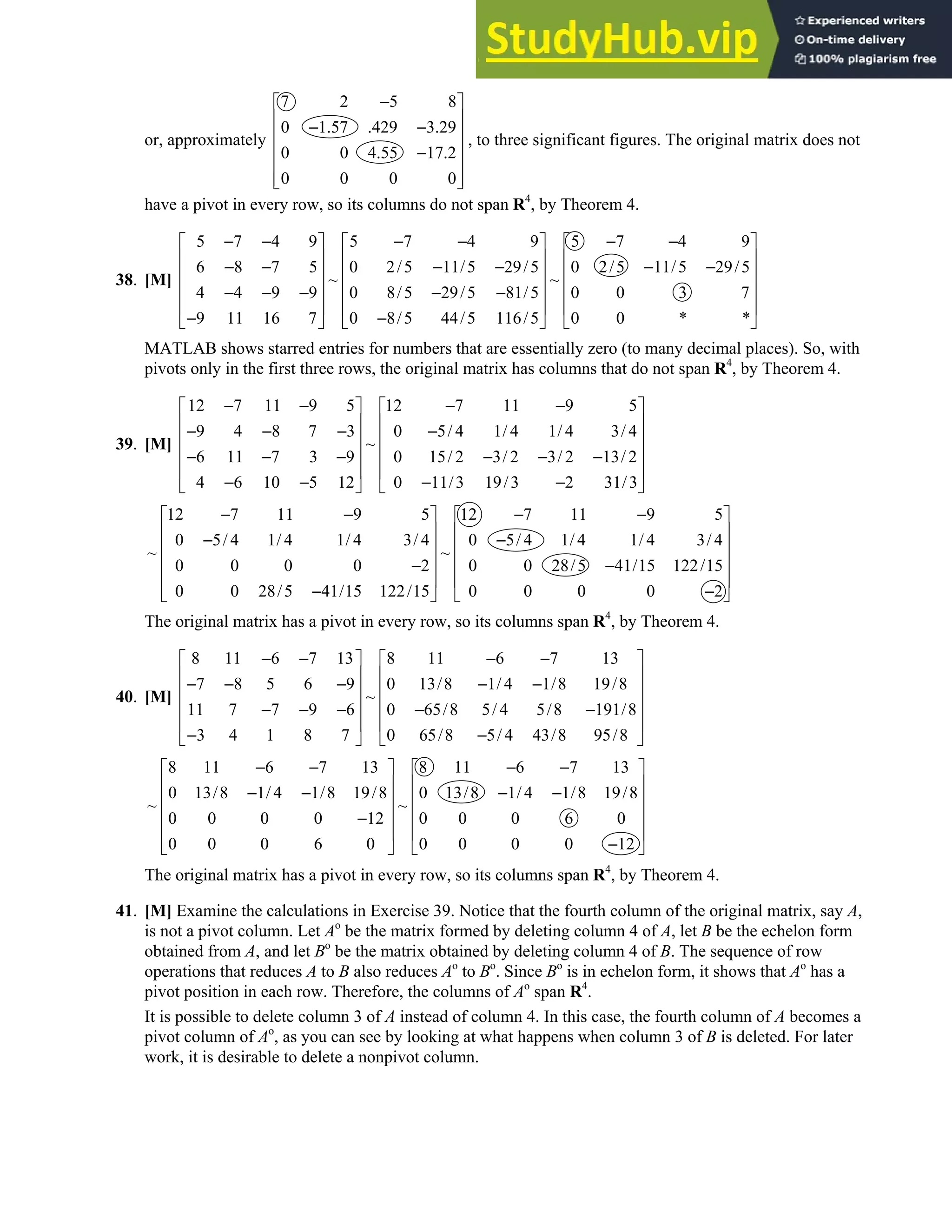 1.4 • Solutions 29
or, approximately
7 2 5 8
0 1.57 .429 3.29
0 0 4.55 17.2
0 0 0 0
−
 
 
− −
 
 
−
 
 
 
, to three significant figures. The original matrix does not
have a pivot in every row, so its columns do not span R4
, by Theorem 4.
38. [M]
5 7 4 9 5 7 4 9 5 7 4 9
6 8 7 5 0 2/5 11/5 29/5 0 2/5 11/5 29/5
~ ~
4 4 9 9 0 8/5 29/5 81/5 0 0 3 7
9 11 16 7 0 8/5 44/5 116/5 0 0 * *
− − − − − −
     
     
− − − − − −
     
     
− − − − −
     
− −
     
MATLAB shows starred entries for numbers that are essentially zero (to many decimal places). So, with
pivots only in the first three rows, the original matrix has columns that do not span R4
, by Theorem 4.
39. [M]
12 7 11 9 5 12 7 11 9 5
9 4 8 7 3 0 5/ 4 1/ 4 1/ 4 3/ 4
~
6 11 7 3 9 0 15/ 2 3/ 2 3/ 2 13/ 2
4 6 10 5 12 0 11/3 19/3 2 31/3
− − − −
   
   
− − − −
   
   
− − − − − −
   
− − − −
   
12 7 11 9 5 12 7 11 9 5
0 5/ 4 1/ 4 1/ 4 3/ 4 0 5/ 4 1/ 4 1/ 4 3/ 4
~ ~
0 0 0 0 2 0 0 28/5 41/15 122/15
0 0 28/5 41/15 122/15 0 0 0 0 2
− − − −
   
   
− −
   
   
− −
   
− −
   
The original matrix has a pivot in every row, so its columns span R4
, by Theorem 4.
40. [M]
8 11 6 7 13 8 11 6 7 13
7 8 5 6 9 0 13/8 1/ 4 1/8 19/8
~
11 7 7 9 6 0 65/8 5/ 4 5/8 191/8
3 4 1 8 7 0 65/8 5/ 4 43/8 95/8
− − − −
   
   
− − − − −
   
   
− − − − −
   
− −
   
8 11 6 7 13 8 11 6 7 13
0 13/8 1/ 4 1/8 19/8 0 13/8 1/ 4 1/8 19/8
~ ~
0 0 0 0 12 0 0 0 6 0
0 0 0 6 0 0 0 0 0 12
− − − −
   
   
− − − −
   
   
−
   
−
   
The original matrix has a pivot in every row, so its columns span R4
, by Theorem 4.
41. [M] Examine the calculations in Exercise 39. Notice that the fourth column of the original matrix, say A,
is not a pivot column. Let Ao
be the matrix formed by deleting column 4 of A, let B be the echelon form
obtained from A, and let Bo
be the matrix obtained by deleting column 4 of B. The sequence of row
operations that reduces A to B also reduces Ao
to Bo
. Since Bo
is in echelon form, it shows that Ao
has a
pivot position in each row. Therefore, the columns of Ao
span R4
.
It is possible to delete column 3 of A instead of column 4. In this case, the fourth column of A becomes a
pivot column of Ao
, as you can see by looking at what happens when column 3 of B is deleted. For later
work, it is desirable to delete a nonpivot column.
 