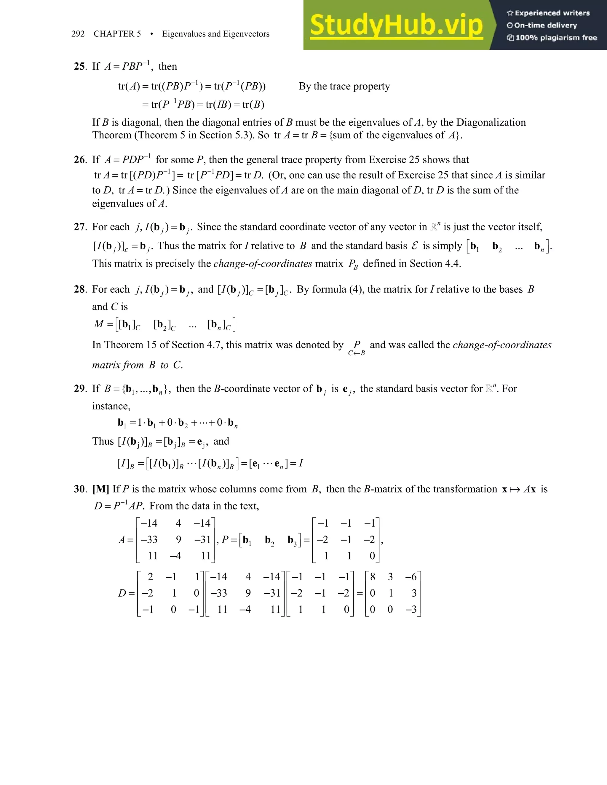 292 CHAPTER 5 • Eigenvalues and Eigenvectors
25. If 1
,
−
=
A PBP then
1 1
1
tr( ) tr(( ) ) tr( ( )) By the trace property
tr( ) tr( ) tr( )
A PB P P PB
P PB IB B
− −
−
= =
= = =
If B is diagonal, then the diagonal entries of B must be the eigenvalues of A, by the Diagonalization
Theorem (Theorem 5 in Section 5.3). So tr tr {sum of the eigenvalues of }.
= =
A B A
26. If 1
A PDP−
= for some P, then the general trace property from Exercise 25 shows that
1
tr tr [( ) ]
A PD P−
= = 1
tr [ ] tr .
−
=
P PD D (Or, one can use the result of Exercise 25 that since A is similar
to D, tr tr .
=
A D ) Since the eigenvalues of A are on the main diagonal of D, tr D is the sum of the
eigenvalues of A.
27. For each ( ) .
, =
b b
j j
j I Since the standard coordinate vector of any vector in n
is just the vector itself,
[ ( )] .
=
b b
j j
I ε Thus the matrix for I relative to B and the standard basis E is simply 1 2 .
 
 
 
b b bn
…
This matrix is precisely the change-of-coordinates matrix B
P defined in Section 4.4.
28. For each ( ) ,
, =
b b
j j
j I and [ ( )] [ ] .
=
b b
j C j C
I By formula (4), the matrix for I relative to the bases B
and C is
1 2
[ ] [ ] [ ]
C n C
C
M …
 
 
 
= b b b
In Theorem 15 of Section 4.7, this matrix was denoted by
C B
P
←
and was called the change-of-coordinates
matrix from B to .
C
29. If 1
{ },
= , ,
b bn
B … then the B-coordinate vector of j
b is ,
e j the standard basis vector for n
. For
instance,
1 1 2
1 0 0
= ⋅ + ⋅ + + ⋅
b b b bn
…
Thus j j j
[ ( )] [ ] ,
= =
b b e
B B
I and
1 1
[ ] [ ( )] [ ( )] [ ]
B B n B n
I I I I
 
 
= = =
b b e e
30. [M] If P is the matrix whose columns come from ,
B then the B-matrix of the transformation A
x x is
1
.
−
=
D P AP From the data in the text,
1 2 3
14 4 14 1 1 1
33 9 31 2 1 2
11 4 11 1 1 0
A P  
 
 
− − − − −
   
   
= − − , = = − − − ,
   
   
−
   
b b b
2 1 1 14 4 14 1 1 1 8 3 6
2 1 0 33 9 31 2 1 2 0 1 3
1 0 1 11 4 11 1 1 0 0 0 3
D
− − − − − − −
       
       
= − − − − − − =
       
       
− − − −
       
 