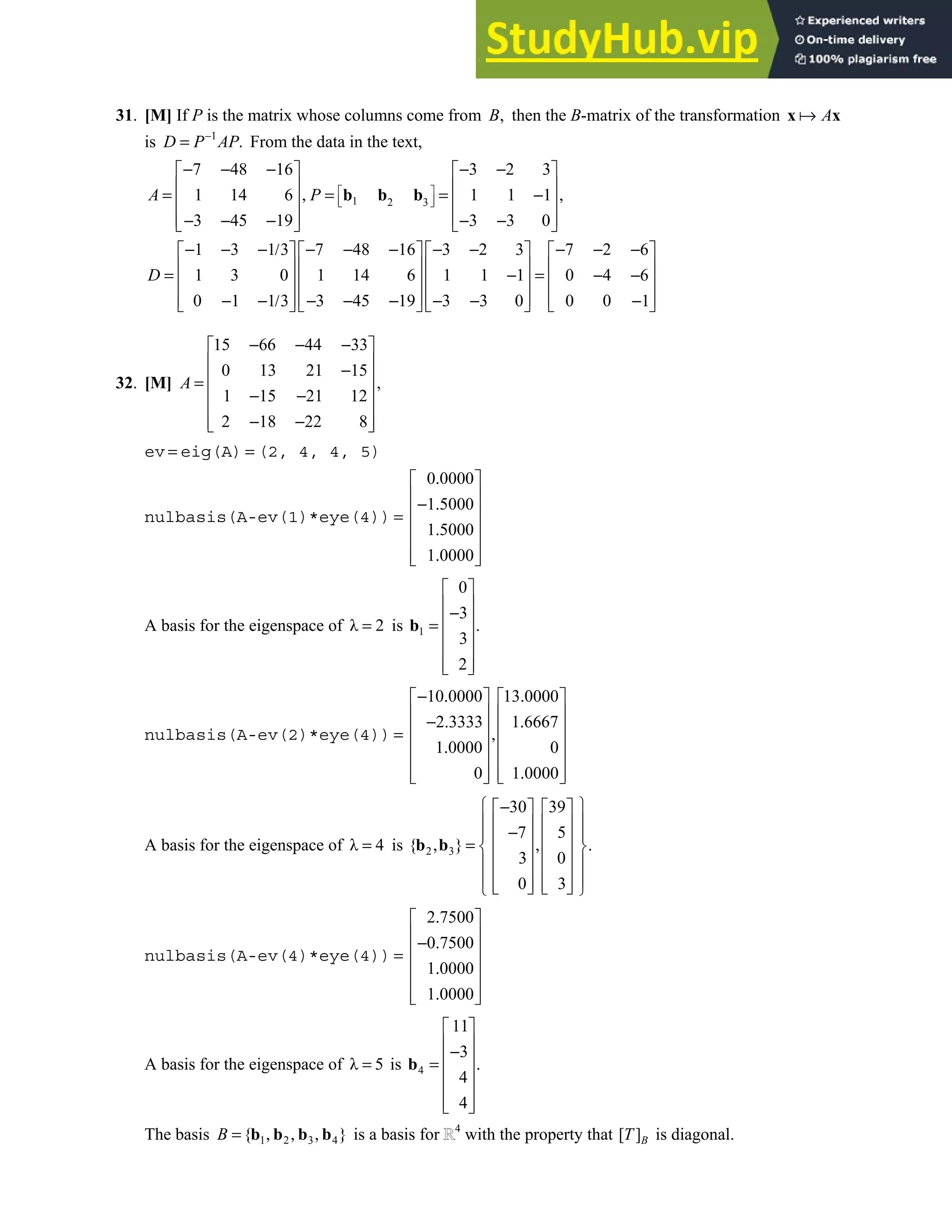5.4 • Solutions 293
31. [M] If P is the matrix whose columns come from ,
B then the B-matrix of the transformation A
x x
is 1
.
−
=
D P AP From the data in the text,
1 2 3
7 48 16 3 2 3
1 14 6 1 1 1
3 45 19 3 3 0
1 3 1 3 7 48 16 3 2 3 7 2 6
1 3 0 1 14 6 1 1 1 0 4 6
0 1 1 3 3 45 19 3 3 0 0 0 1
 
 
 
− − − − −
   
   
= , = = − ,
   
   
− − − − −
   
− − − / − − − − − − − −
       
       
= − = − −
       
       
− − / − − − − − −
       
b b b
A P
D
32. [M]
15 66 44 33
0 13 21 15
,
1 15 21 12
2 18 22 8
− − −
 
 
−
 
=
 
− −
 
− −
 
 
A
ev = eig(A) = (2, 4, 4, 5)
nulbasis(A-ev(1)*eye(4))
0 0000
1 5000
1 5000
1 0000
.
 
 
− .
 
=
 
.
 
.
 
 
A basis for the eigenspace of λ 2
= is 1
0
3
.
3
2
 
 
−
 
=
 
 
 
 
b
nulbasis(A-ev(2)*eye(4))
10 0000 13 0000
2 3333 1 6667
1 0000 0
0 1 0000
− . .
   
   
− . .
   
= ,
   
.
   
.
   
   
A basis for the eigenspace of λ 4
= is 2 3
30 39
7 5
{ } .
3 0
0 3
 
−
   
 
   
−
 
   
, = ,
 
   
 
   
 
   
   
 
b b
nulbasis(A-ev(4)*eye(4))
2 7500
0 7500
1 0000
1 0000
.
 
 
− .
 
=
 
.
 
.
 
 
A basis for the eigenspace of λ 5
= is 4
11
3
.
4
4
 
 
−
 
=
 
 
 
 
b
The basis 1 2 3 4
{ }
B = , , ,
b b b b is a basis for 4
with the property that [ ]B
T is diagonal.
 