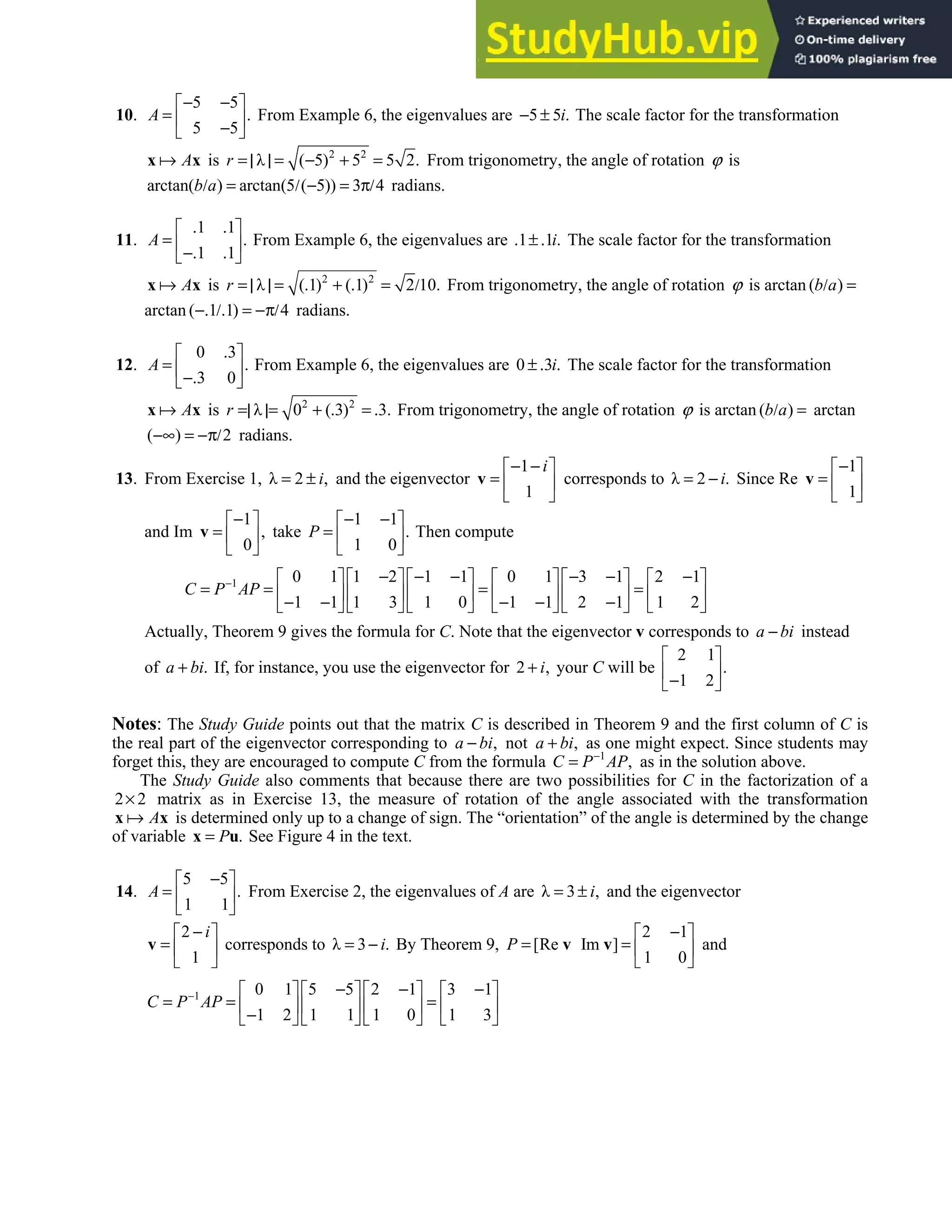 5.5 • Solutions 297
10.
5 5
.
5 5
− −
 
=  
−
 
A From Example 6, the eigenvalues are 5 5 .
− ± i The scale factor for the transformation
A
x x is 2 2
λ ( 5) 5 5 2.
= | | = − + =
r From trigonometry, the angle of rotation ϕ is
arctan( ) arctan(5 ( 5)) 3 4
b a
/ = / − = π/ radians.
11.
1 1
.
1 1
. .
 
=  
−. .
 
A From Example 6, the eigenvalues are 1 1 .
. ± . i The scale factor for the transformation
A
x x is 2 2
λ ( 1) ( 1) 2 10.
= | | = . + . = /
r From trigonometry, the angle of rotation ϕ is arctan ( )
b a
/ =
arctan ( 1 1) 4
−. /. = −π/ radians.
12.
0 3
.
3 0
.
 
=  
−.
 
A From Example 6, the eigenvalues are 0 3 .
± . i The scale factor for the transformation
A
x x is 2 2
λ 0 ( 3) 3.
r =| |= + . = . From trigonometry, the angle of rotation ϕ is arctan ( )
b a
/ = arctan
( ) 2
−∞ = −π/ radians.
13. From Exercise 1, λ 2 ,
= ± i and the eigenvector
1
1
i
− −
 
=  
 
v corresponds to λ 2 .
= − i Since Re
1
1
−
 
=  
 
v
and Im
1
,
0
−
 
=  
 
v take
1 1
.
1 0
− −
 
=  
 
P Then compute
1 0 1 1 2 1 1 0 1 3 1 2 1
1 1 1 3 1 0 1 1 2 1 1 2
C P AP
− − − − − − −
           
= = = =
           
− − − − −
           
Actually, Theorem 9 gives the formula for C. Note that the eigenvector v corresponds to a bi
− instead
of .
+
a bi If, for instance, you use the eigenvector for 2 ,
+ i your C will be
2 1
.
1 2
 
 
−
 
Notes: The Study Guide points out that the matrix C is described in Theorem 9 and the first column of C is
the real part of the eigenvector corresponding to ,
−
a bi not ,
+
a bi as one might expect. Since students may
forget this, they are encouraged to compute C from the formula 1
,
−
=
C P AP as in the solution above.
The Study Guide also comments that because there are two possibilities for C in the factorization of a
2 2
× matrix as in Exercise 13, the measure of rotation of the angle associated with the transformation
A
x x is determined only up to a change of sign. The “orientation” of the angle is determined by the change
of variable .
=
x u
P See Figure 4 in the text.
14.
5 5
.
1 1
−
 
=  
 
A From Exercise 2, the eigenvalues of A are λ 3 ,
= ± i and the eigenvector
2
1
i
−
 
=  
 
v corresponds to λ 3 .
= − i By Theorem 9,
2 1
[Re Im ]
1 0
P
−
 
= =  
 
v v and
1 0 1 5 5 2 1 3 1
1 2 1 1 1 0 1 3
C P AP
− − − −
       
= = =
       
−
       
 