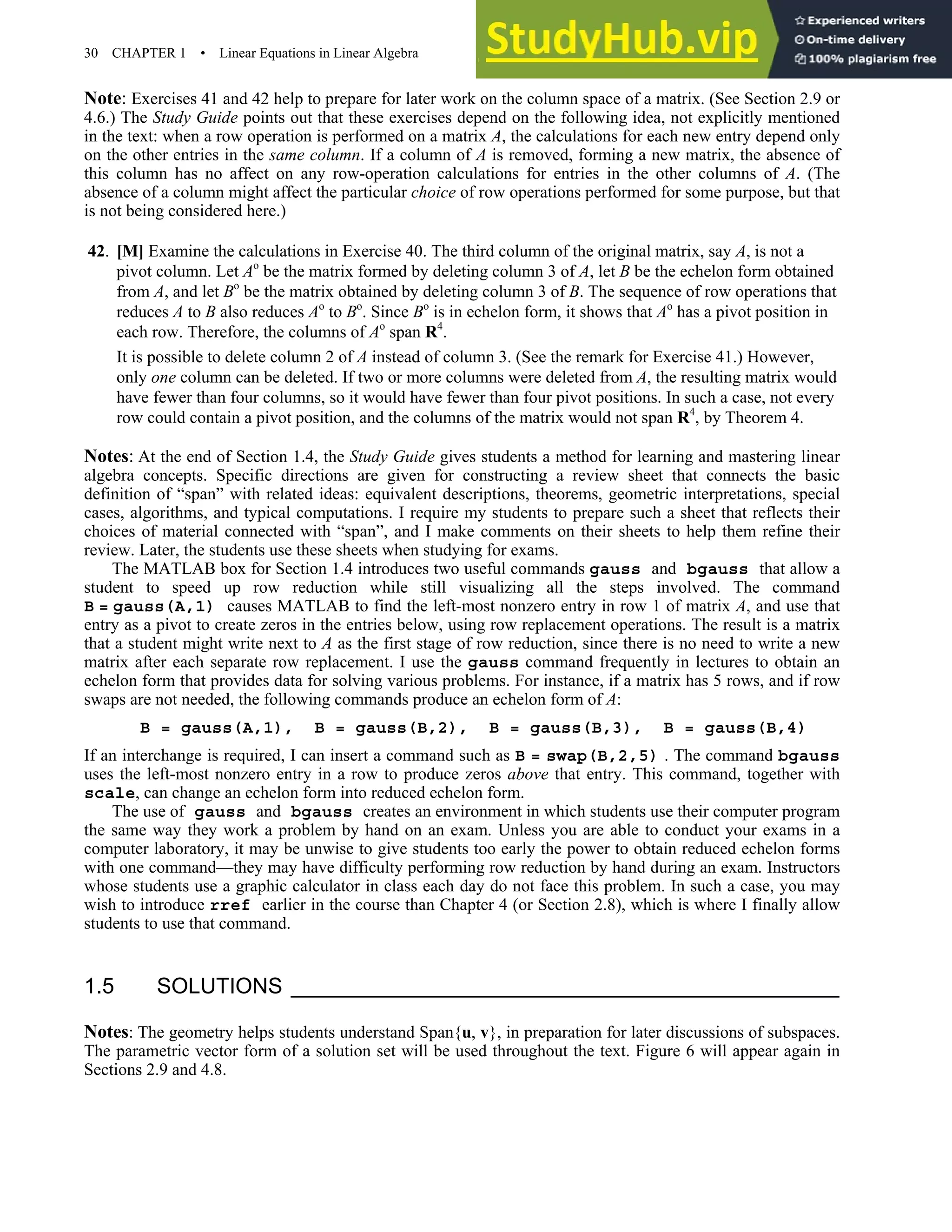 30 CHAPTER 1 • Linear Equations in Linear Algebra
Note: Exercises 41 and 42 help to prepare for later work on the column space of a matrix. (See Section 2.9 or
4.6.) The Study Guide points out that these exercises depend on the following idea, not explicitly mentioned
in the text: when a row operation is performed on a matrix A, the calculations for each new entry depend only
on the other entries in the same column. If a column of A is removed, forming a new matrix, the absence of
this column has no affect on any row-operation calculations for entries in the other columns of A. (The
absence of a column might affect the particular choice of row operations performed for some purpose, but that
is not being considered here.)
42. [M] Examine the calculations in Exercise 40. The third column of the original matrix, say A, is not a
pivot column. Let Ao
be the matrix formed by deleting column 3 of A, let B be the echelon form obtained
from A, and let Bo
be the matrix obtained by deleting column 3 of B. The sequence of row operations that
reduces A to B also reduces Ao
to Bo
. Since Bo
is in echelon form, it shows that Ao
has a pivot position in
each row. Therefore, the columns of Ao
span R4
.
It is possible to delete column 2 of A instead of column 3. (See the remark for Exercise 41.) However,
only one column can be deleted. If two or more columns were deleted from A, the resulting matrix would
have fewer than four columns, so it would have fewer than four pivot positions. In such a case, not every
row could contain a pivot position, and the columns of the matrix would not span R4
, by Theorem 4.
Notes: At the end of Section 1.4, the Study Guide gives students a method for learning and mastering linear
algebra concepts. Specific directions are given for constructing a review sheet that connects the basic
definition of “span” with related ideas: equivalent descriptions, theorems, geometric interpretations, special
cases, algorithms, and typical computations. I require my students to prepare such a sheet that reflects their
choices of material connected with “span”, and I make comments on their sheets to help them refine their
review. Later, the students use these sheets when studying for exams.
The MATLAB box for Section 1.4 introduces two useful commands gauss and bgauss that allow a
student to speed up row reduction while still visualizing all the steps involved. The command
B = gauss(A,1) causes MATLAB to find the left-most nonzero entry in row 1 of matrix A, and use that
entry as a pivot to create zeros in the entries below, using row replacement operations. The result is a matrix
that a student might write next to A as the first stage of row reduction, since there is no need to write a new
matrix after each separate row replacement. I use the gauss command frequently in lectures to obtain an
echelon form that provides data for solving various problems. For instance, if a matrix has 5 rows, and if row
swaps are not needed, the following commands produce an echelon form of A:
B = gauss(A,1), B = gauss(B,2), B = gauss(B,3), B = gauss(B,4)
If an interchange is required, I can insert a command such as B = swap(B,2,5) . The command bgauss
uses the left-most nonzero entry in a row to produce zeros above that entry. This command, together with
scale, can change an echelon form into reduced echelon form.
The use of gauss and bgauss creates an environment in which students use their computer program
the same way they work a problem by hand on an exam. Unless you are able to conduct your exams in a
computer laboratory, it may be unwise to give students too early the power to obtain reduced echelon forms
with one command—they may have difficulty performing row reduction by hand during an exam. Instructors
whose students use a graphic calculator in class each day do not face this problem. In such a case, you may
wish to introduce rref earlier in the course than Chapter 4 (or Section 2.8), which is where I finally allow
students to use that command.
1.5 SOLUTIONS
Notes: The geometry helps students understand Span{u, v}, in preparation for later discussions of subspaces.
The parametric vector form of a solution set will be used throughout the text. Figure 6 will appear again in
Sections 2.9 and 4.8.
 