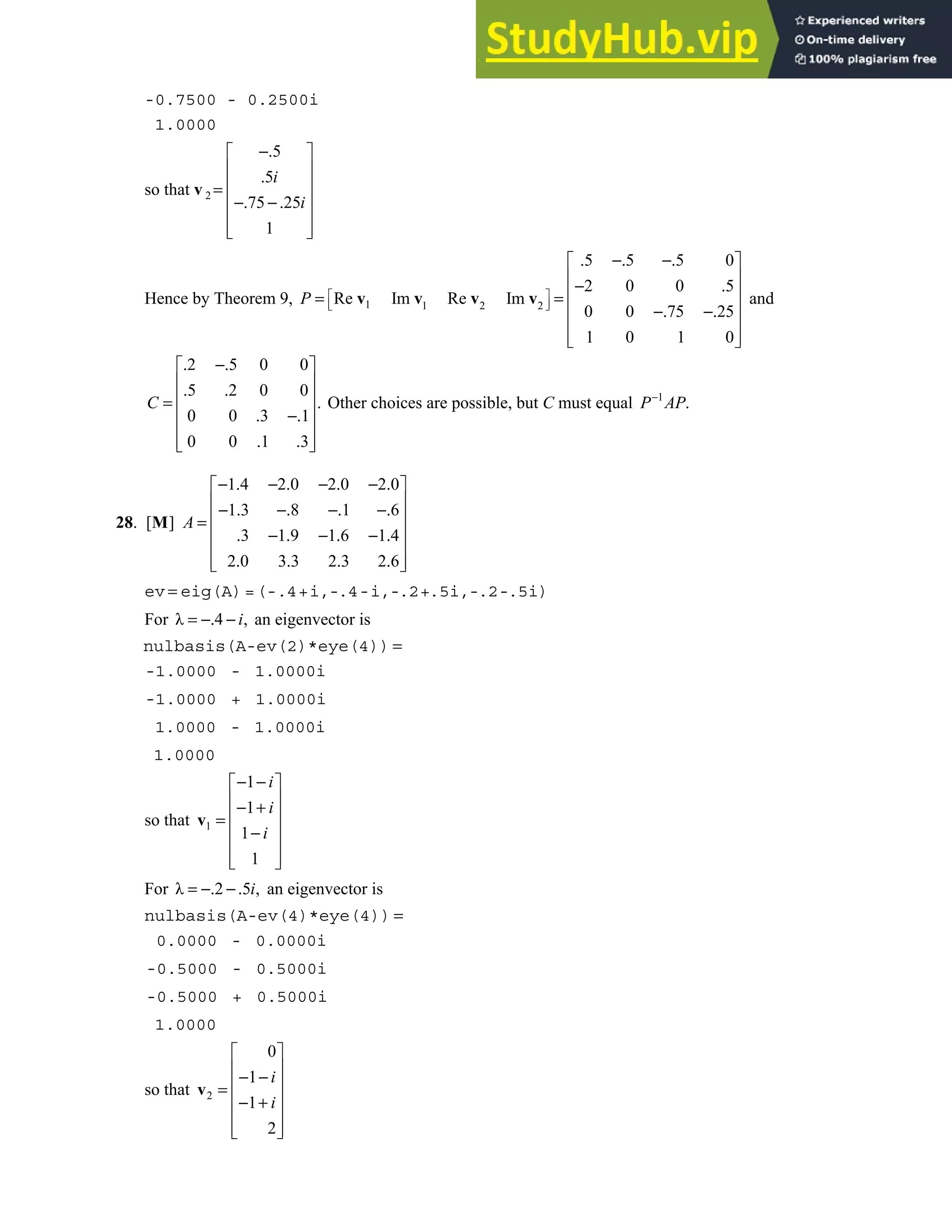 5.5 • Solutions 301
-0.7500 - 0.2500i
1.0000
so that v 2
5
5
75 25
1
i
i
−.
 
 
.
 
=
 
−. −.
 
 
 
Hence by Theorem 9, 1 1 2 2
5 5 5 0
2 0 0 5
Re Im Re Im
0 0 75 25
1 0 1 0
P  
 
 
. −. −.
 
 
− .
 
= =
 
−. −.
 
 
 
v v v v and
2 5 0 0
5 2 0 0
.
0 0 3 1
0 0 1 3
. −.
 
 
. .
 
=
 
. −.
 
. .
 
 
C Other choices are possible, but C must equal 1
.
−
P AP
28.
1 4 2 0 2 0 2 0
1 3 8 1 6
[ ]
3 1 9 1 6 1 4
2 0 3 3 2 3 2 6
A
− . − . − . − .
 
 
− . −. −. −.
 
=
 
. − . − . − .
 
. . . .
 
 
M
ev = eig(A)=(-.4+i,-.4-i,-.2+.5i,-.2-.5i)
For λ 4 ,
= −. − i an eigenvector is
nulbasis(A-ev(2)*eye(4)) =
-1.0000 - 1.0000i
-1.0000 + 1.0000i
1.0000 - 1.0000i
1.0000
so that 1
1
1
1
1
i
i
i
− −
 
 
− +
 
=
 
−
 
 
 
v
For λ 2 5 ,
= −. −. i an eigenvector is
nulbasis(A-ev(4)*eye(4)) =
0.0000 - 0.0000i
-0.5000 - 0.5000i
-0.5000 + 0.5000i
1.0000
so that 2
0
1
1
2
i
i
 
 
− −
 
=
 
− +
 
 
 
v
 