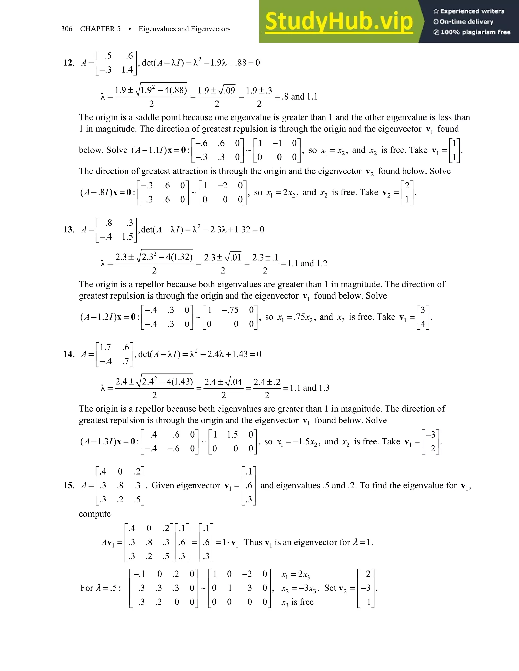 306 CHAPTER 5 • Eigenvalues and Eigenvectors
12. 2
5 6
det( λ ) λ 1 9λ 88 0
3 1 4
A A I
. .
 
= , − = − . + . =
 
−. .
 
2
1 9 1 9 4( 88) 1 9 09 1 9 3
λ 8 and 1 1
2 2 2
. ± . − . . ± . . ± .
= = = = . .
The origin is a saddle point because one eigenvalue is greater than 1 and the other eigenvalue is less than
1 in magnitude. The direction of greatest repulsion is through the origin and the eigenvector 1
v found
below. Solve
6 6 0 1 1 0
( 1 1 ) ,
3 3 0 0 0 0
−. . −
   
− . = :    
−. .
   
x 0 ∼
A I so 1 2 ,
=
x x and 2
x is free. Take 1
1
.
1
 
=  
 
v
The direction of greatest attraction is through the origin and the eigenvector 2
v found below. Solve
3 6 0 1 2 0
( 8 ) ,
3 6 0 0 0 0
−. . −
   
−. = :    
−. .
   
x 0 ∼
A I so 1 2
2 ,
=
x x and 2
x is free. Take 2
2
.
1
 
=  
 
v
13. 2
8 3
det( λ ) λ 2 3λ 1 32 0
4 1 5
A A I
. .
 
= , − = − . + . =
 
−. .
 
2
2 3 2 3 4(1 32) 2 3 01 2 3 1
λ 1 1 and 1 2
2 2 2
. ± . − . . ± . . ± .
= = = = . .
The origin is a repellor because both eigenvalues are greater than 1 in magnitude. The direction of
greatest repulsion is through the origin and the eigenvector 1
v found below. Solve
4 3 0 1 75 0
( 1 2 ) ,
4 3 0 0 0 0
−. . −.
   
− . = :    
−. .
   
x 0 ∼
A I so 1 2
75 ,
= .
x x and 2
x is free. Take 1
3
.
4
 
=  
 
v
14. 2
1 7 6
det( λ ) λ 2 4λ 1 43 0
4 7
A A I
. .
 
= , − = − . + . =
 
−. .
 
2
2 4 2 4 4(1 43) 2 4 04 2 4 2
λ 1 1 and 1 3
2 2 2
. ± . − . . ± . . ± .
= = = = . .
The origin is a repellor because both eigenvalues are greater than 1 in magnitude. The direction of
greatest repulsion is through the origin and the eigenvector 1
v found below. Solve
4 6 0 1 1 5 0
( 1 3 ) ,
4 6 0 0 0 0
. . .
   
− . = :    
−. −.
   
x 0 ∼
A I so 1 2
1 5 ,
= − .
x x and 2
x is free. Take 1
3
.
2
−
 
=  
 
v
15.
4 0 2
3 8 3 .
3 2 5
. .
 
 
= . . .
 
 
. . .
 
A Given eigenvector 1
1
6
3
.
 
 
= .
 
 
.
 
v and eigenvalues .5 and .2. To find the eigenvalue for 1,
v
compute
1 1 1
4 0 2 1 1
3 8 3 6 6 1 Thus is an eigenvector for 1
3 2 5 3 3
A λ
. . . .
     
     
= . . . . = . = ⋅ = .
     
     
. . . . .
     
v v v
1 3
2 3 2
3
1 0 2 0 1 0 2 0 2 2
For 5 3 3 3 0 0 1 3 0 3 . Set 3
3 2 0 0 0 0 0 0 is free 1
−. . − =
     
     
= . : . . . , = − = − .
     
     
. .
     
v
∼
x x
x x
x
λ
 