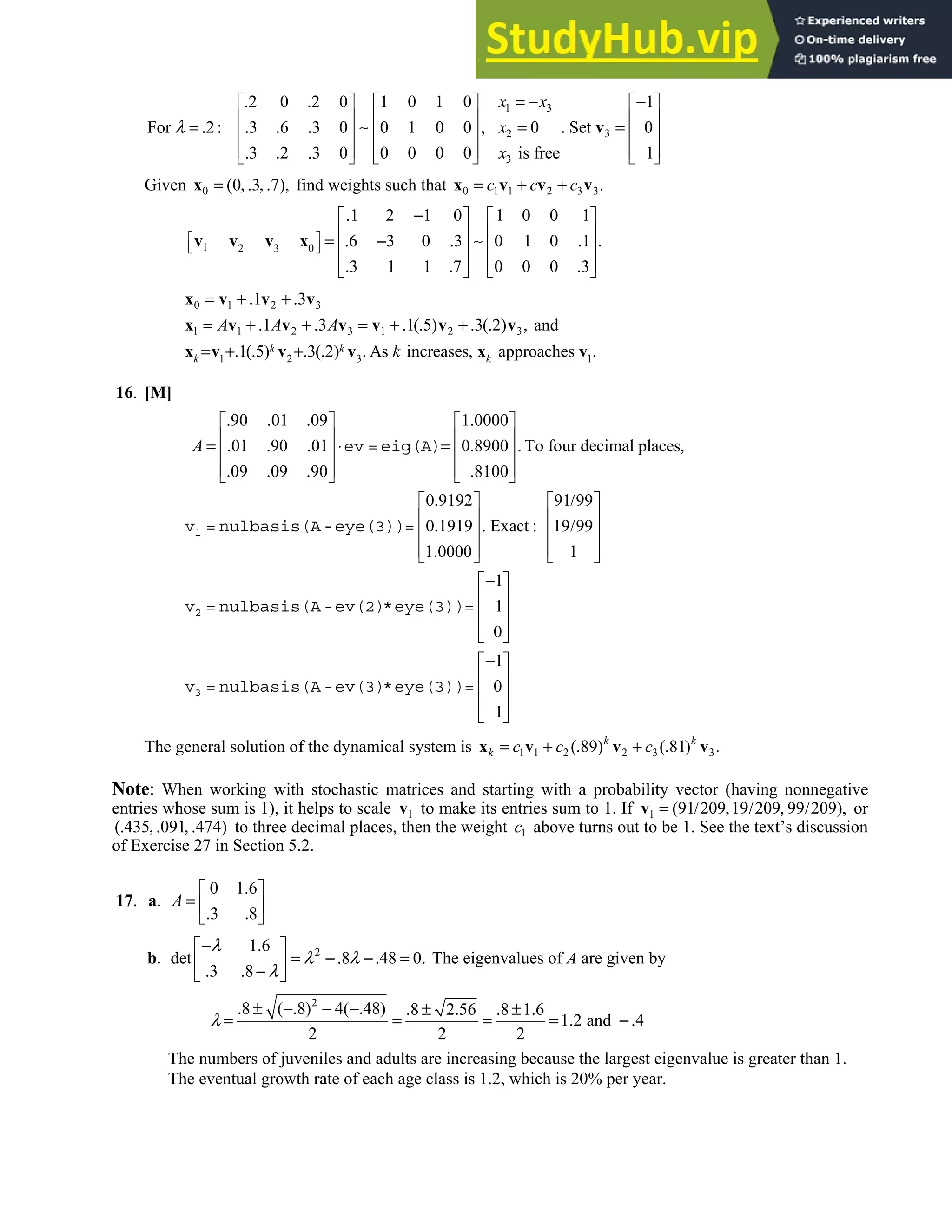 5.6 • Solutions 307
1 3
2 3
3
2 0 2 0 1 0 1 0 1
For 2 3 6 3 0 0 1 0 0 , 0 . Set 0
3 2 3 0 0 0 0 0 is free 1
. . = − −
     
     
= . : . . . = =
     
     
. . .
     
v
∼
x x
x
x
λ
Given 0 (0 3 7),
= , . , .
x find weights such that 0 1 1 2 3 3.
= + +
x v v v
c c c
1 2 3 0
1 2 1 0 1 0 0 1
6 3 0 3 0 1 0 1 .
3 1 1 7 0 0 0 3
 
 
 
. −
   
   
= . − . .
   
   
. . .
   
v v v x ∼
0 1 2 3
1 1 2 3 1 2 3
1 2 3 1
1 3
1 3 1( 5) 3( 2) and
1( 5) 3( 2) As increases approaches
k k
k k
A A A
k
= + . + .
= + . + . = + . . + . . ,
= +. . +. . . , .
x v v v
x v v v v v v
x v v v x v
16. [M]
90 01 09 1 0000
01 90 01 0 8900 To four decimal places
09 09 90 8100
0 9192 91 99
0 1919 Exact 19 99
1 0000 1
. . . .
   
   
= . . . ⋅ = . . ,
   
   
. . . .
   
. /
   
   
. . : /
   
   
.
   
1
2
ev = eig(A)
v = nulbasis(A-eye(3))=
v = nulbasis(A-ev(2)
A
1
1
0
1
0
1
−
 
 
 
 
 
−
 
 
 
 
 
3
*eye(3))=
v = nulbasis(A-ev(3)*eye(3))=
The general solution of the dynamical system is 1 1 2 2 3 3
( 89) ( 81) .
= + . + .
x v v v
k k
k c c c
Note: When working with stochastic matrices and starting with a probability vector (having nonnegative
entries whose sum is 1), it helps to scale 1
v to make its entries sum to 1. If 1 (91 209 19 209 99 209),
= / , / , /
v or
( 435 091 474)
. , . , . to three decimal places, then the weight 1
c above turns out to be 1. See the text’s discussion
of Exercise 27 in Section 5.2.
17. a.
0 1 6
3 8
A
.
 
=  
. .
 
b. 2
1 6
det 8 48 0.
3 8
− .
 
= −. −. =
 
. . −
 
λ
λ λ
λ
The eigenvalues of A are given by
2
8 ( 8) 4( 48) 8 2 56 8 1 6
1 2 and 4
2 2 2
λ
. ± −. − −. . ± . . ± .
= = = = . −.
The numbers of juveniles and adults are increasing because the largest eigenvalue is greater than 1.
The eventual growth rate of each age class is 1.2, which is 20% per year.
 