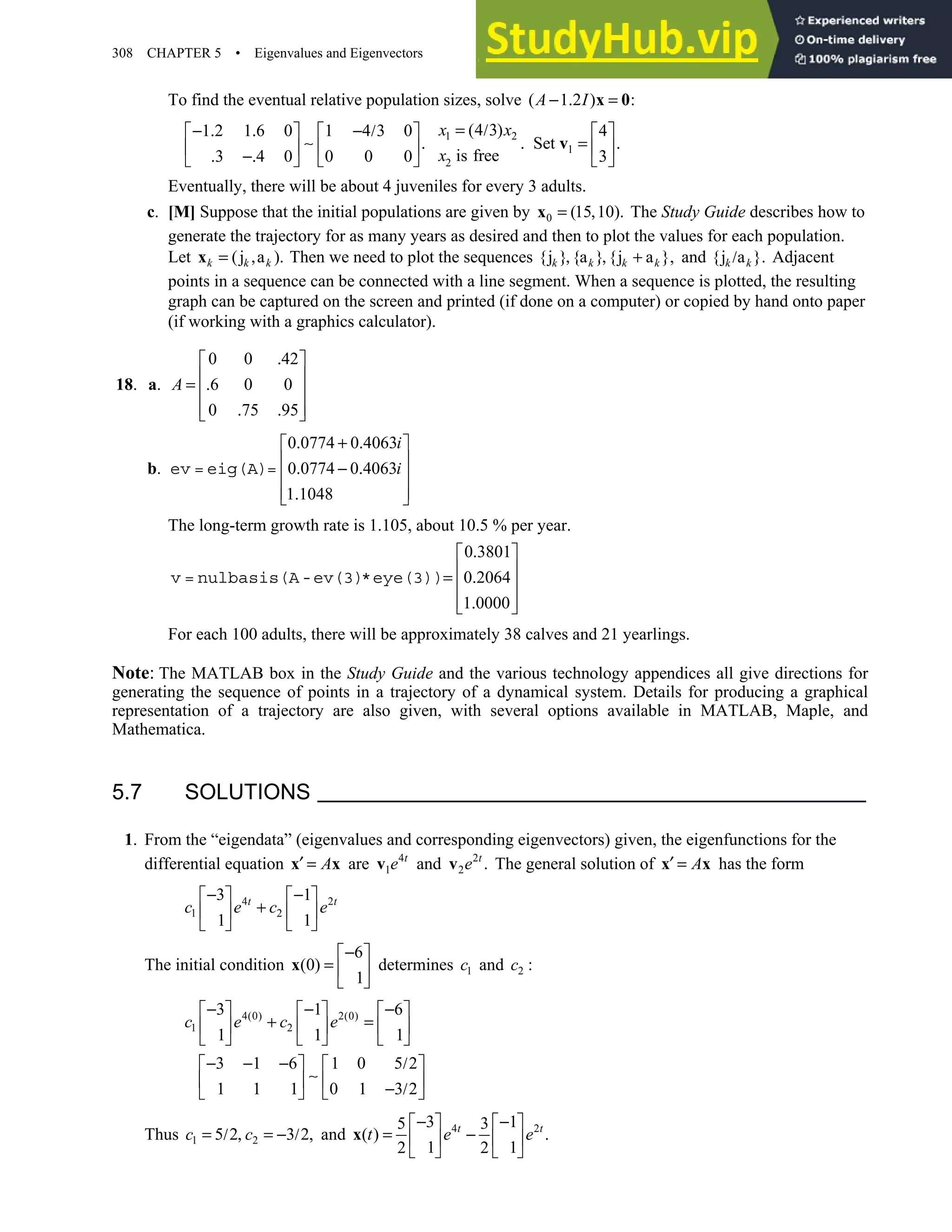 308 CHAPTER 5 • Eigenvalues and Eigenvectors
To find the eventual relative population sizes, solve ( 1 2 ) :
− . =
x 0
A I
1 2
1
2
(4 3)
1 2 1 6 0 1 4 3 0 4
Set
is free
3 4 0 0 0 0 3
x x
x
= /
− . . − /
     
. . = .
     
. −.
     
v
∼
Eventually, there will be about 4 juveniles for every 3 adults.
c. [M] Suppose that the initial populations are given by 0 (15 10).
= ,
x The Study Guide describes how to
generate the trajectory for as many years as desired and then to plot the values for each population.
Let (j a ).
= ,
xk k k Then we need to plot the sequences {j } {a } {j a },
, , +
k k k k and {j a }.
/
k k Adjacent
points in a sequence can be connected with a line segment. When a sequence is plotted, the resulting
graph can be captured on the screen and printed (if done on a computer) or copied by hand onto paper
(if working with a graphics calculator).
18. a.
0 0 42
6 0 0
0 75 95
A
.
 
 
= .
 
 
. .
 
b.
0 0774 0 4063
0 0774 0 4063
1 1048
i
i
. + .
 
 
. − .
 
 
.
 
ev = eig(A)=
The long-term growth rate is 1.105, about 10.5 % per year.
0 3801
0 2064
1 0000
.
 
 
= .
 
 
.
 
v = nulbasis(A-ev(3)*eye(3))
For each 100 adults, there will be approximately 38 calves and 21 yearlings.
Note: The MATLAB box in the Study Guide and the various technology appendices all give directions for
generating the sequence of points in a trajectory of a dynamical system. Details for producing a graphical
representation of a trajectory are also given, with several options available in MATLAB, Maple, and
Mathematica.
5.7 SOLUTIONS
1. From the “eigendata” (eigenvalues and corresponding eigenvectors) given, the eigenfunctions for the
differential equation A
′ =
x x are 4
1
t
e
v and 2
2 .
v t
e The general solution of A
′ =
x x has the form
4 2
1 2
3 1
1 1
t t
c e c e
− −
   
+
   
   
The initial condition
6
(0)
1
−
 
=  
 
x determines 1
c and 2 :
c
4(0) 2(0)
1 2
3 1 6
1 1 1
3 1 6 1 0 5 2
1 1 1 0 1 3 2
− − −
     
+ =
     
     
− − − /
   
   
− /
   
∼
c e c e
Thus 1 2
5 2 3 2,
= / , = − /
c c and 4 2
3 1
5 3
( ) .
1 1
2 2
− −
   
= −
   
   
x t t
t e e
 