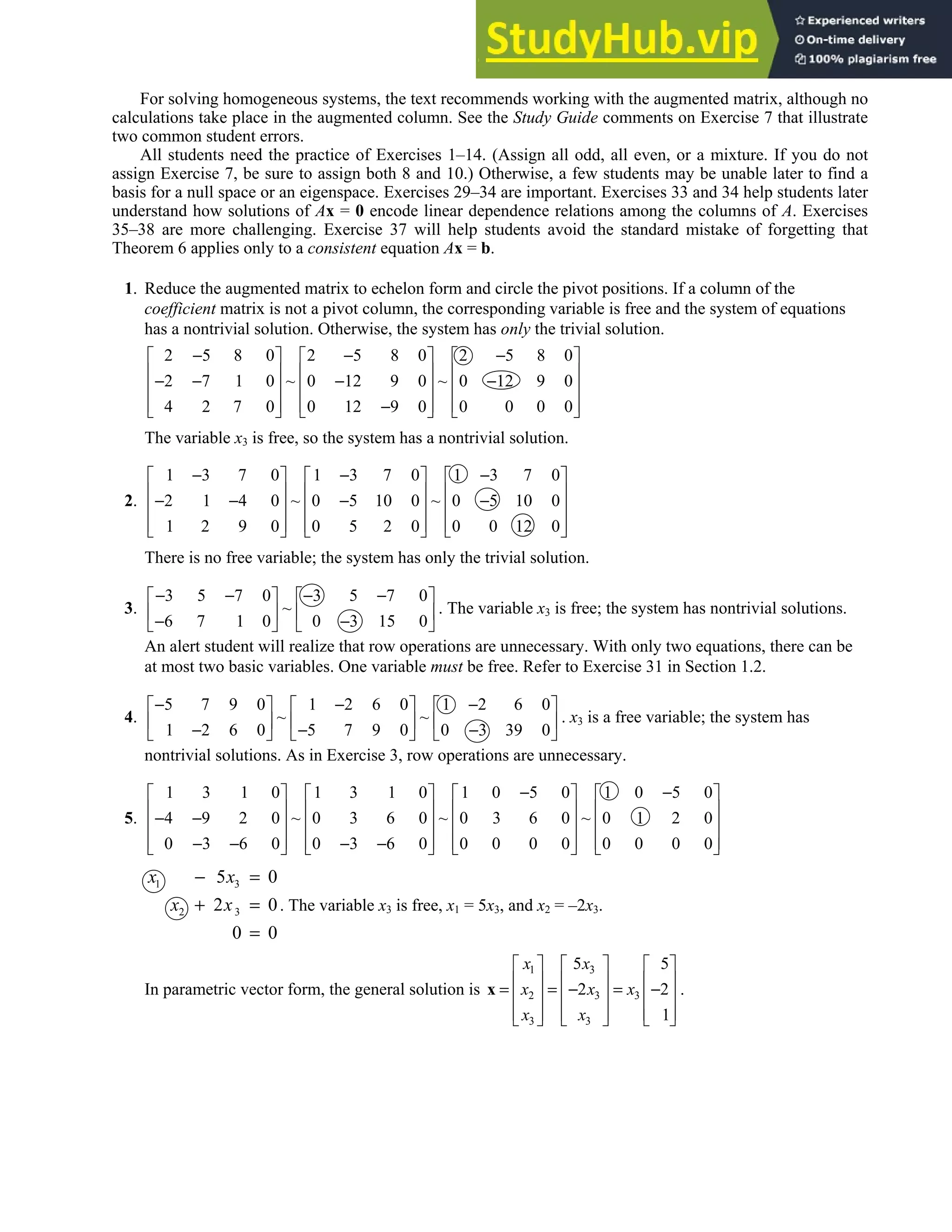 1.5 • Solutions 31
For solving homogeneous systems, the text recommends working with the augmented matrix, although no
calculations take place in the augmented column. See the Study Guide comments on Exercise 7 that illustrate
two common student errors.
All students need the practice of Exercises 1–14. (Assign all odd, all even, or a mixture. If you do not
assign Exercise 7, be sure to assign both 8 and 10.) Otherwise, a few students may be unable later to find a
basis for a null space or an eigenspace. Exercises 29–34 are important. Exercises 33 and 34 help students later
understand how solutions of Ax = 0 encode linear dependence relations among the columns of A. Exercises
35–38 are more challenging. Exercise 37 will help students avoid the standard mistake of forgetting that
Theorem 6 applies only to a consistent equation Ax = b.
1. Reduce the augmented matrix to echelon form and circle the pivot positions. If a column of the
coefficient matrix is not a pivot column, the corresponding variable is free and the system of equations
has a nontrivial solution. Otherwise, the system has only the trivial solution.
2 5 8 0 2 5 8 0 2 5 8 0
2 7 1 0 ~ 0 12 9 0 ~ 0 12 9 0
4 2 7 0 0 12 9 0 0 0 0 0
− − −
     
     
− − − −
     
     
−
     
The variable x3 is free, so the system has a nontrivial solution.
2.
1 3 7 0 1 3 7 0 1 3 7 0
2 1 4 0 ~ 0 5 10 0 ~ 0 5 10 0
1 2 9 0 0 5 2 0 0 0 12 0
− − −
     
     
− − − −
     
     
     
There is no free variable; the system has only the trivial solution.
3.
3 5 7 0 3 5 7 0
~
6 7 1 0 0 3 15 0
− − − −
   
   
− −
   
. The variable x3 is free; the system has nontrivial solutions.
An alert student will realize that row operations are unnecessary. With only two equations, there can be
at most two basic variables. One variable must be free. Refer to Exercise 31 in Section 1.2.
4.
5 7 9 0 1 2 6 0 1 2 6 0
~ ~
1 2 6 0 5 7 9 0 0 3 39 0
− − −
     
     
− − −
     
. x3 is a free variable; the system has
nontrivial solutions. As in Exercise 3, row operations are unnecessary.
5.
1 3 1 0 1 3 1 0 1 0 5 0 1 0 5 0
4 9 2 0 ~ 0 3 6 0 ~ 0 3 6 0 ~ 0 1 2 0
0 3 6 0 0 3 6 0 0 0 0 0 0 0 0 0
− −
       
       
− −
       
       
− − − −
       
1 3
2 3
5 0
2 0
0 0
x x
x x
− =
+ =
=
. The variable x3 is free, x1 = 5x3, and x2 = –2x3.
In parametric vector form, the general solution is
1 3
2 3 3
3 3
5 5
2 2
1
x x
x x x
x x
     
     
= = − = −
     
     
     
x .
 