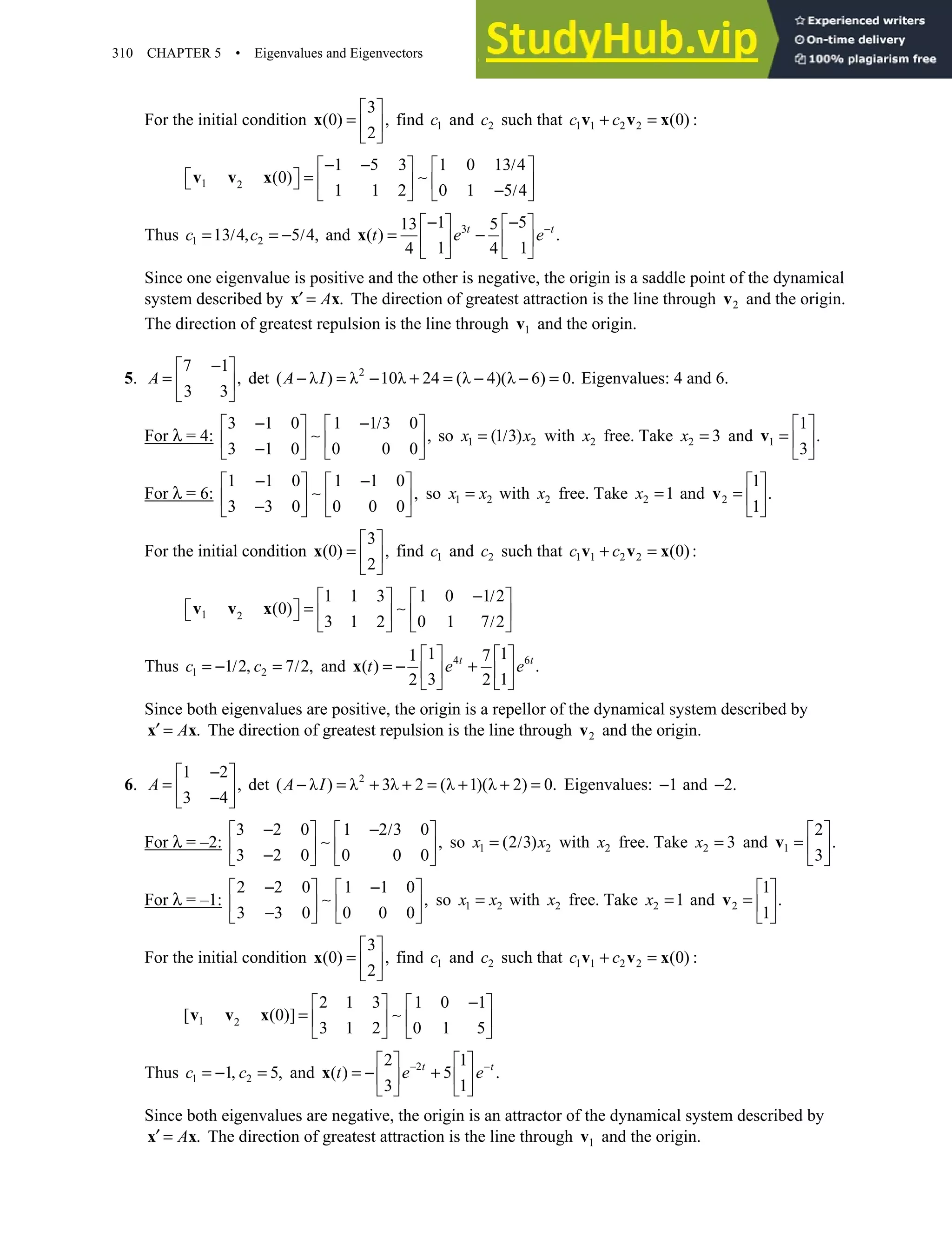 310 CHAPTER 5 • Eigenvalues and Eigenvectors
For the initial condition
3
(0) ,
2
 
=  
 
x find 1
c and 2
c such that 1 1 2 2 (0)
c c
+ =
v v x :
1 2
1 5 3 1 0 13 4
(0)
1 1 2 0 1 5 4
− − /
   
=
     
  − /
   
v v x ∼
Thus 1 2
13 4 5 4,
= / , = − /
c c and 3
1 5
13 5
( ) .
1 1
4 4
−
− −
   
= −
   
   
x t t
t e e
Since one eigenvalue is positive and the other is negative, the origin is a saddle point of the dynamical
system described by .
′ =
x x
A The direction of greatest attraction is the line through 2
v and the origin.
The direction of greatest repulsion is the line through 1
v and the origin.
5.
7 1
,
3 3
−
 
=  
 
A det 2
( λ ) λ 10λ 24 (λ 4)(λ 6) 0.
− = − + = − − =
A I Eigenvalues: 4 and 6.
For λ = 4:
3 1 0 1 1 3 0
,
3 1 0 0 0 0
− − /
   
   
−
   
∼ so 1 2
(1 3)
x x
= / with 2
x free. Take 2 3
x = and 1
1
.
3
 
=  
 
v
For λ = 6:
1 1 0 1 1 0
,
3 3 0 0 0 0
− −
   
   
−
   
∼ so 1 2
x x
= with 2
x free. Take 2 1
x = and 2
1
.
1
 
=  
 
v
For the initial condition
3
(0) ,
2
 
=  
 
x find 1
c and 2
c such that 1 1 2 2 (0):
+ =
v v x
c c
1 2
1 1 3 1 0 1 2
(0)
3 1 2 0 1 7 2
− /
   
=
     
  /
   
v v x ∼
Thus 1 2
1 2 7 2,
= − / , = /
c c and 4 6
1 1
1 7
( ) .
3 1
2 2
   
= − +
   
   
x t t
t e e
Since both eigenvalues are positive, the origin is a repellor of the dynamical system described by
.
′ =
x x
A The direction of greatest repulsion is the line through 2
v and the origin.
6.
1 2
,
3 4
−
 
=  
−
 
A det 2
( λ ) λ 3λ 2 (λ 1)(λ 2) 0.
− = + + = + + =
A I Eigenvalues: 1
− and 2.
−
For λ = –2:
3 2 0 1 2 3 0
,
3 2 0 0 0 0
− − /
   
   
−
   
∼ so 1 2
(2 3)
x x
= / with 2
x free. Take 2 3
x = and 1
2
.
3
 
=  
 
v
For λ = –1:
2 2 0 1 1 0
,
3 3 0 0 0 0
− −
   
   
−
   
∼ so 1 2
x x
= with 2
x free. Take 2 1
x = and 2
1
.
1
 
=  
 
v
For the initial condition
3
(0) ,
2
 
=  
 
x find 1
c and 2
c such that 1 1 2 2 (0)
c c
+ =
v v x :
1 2
2 1 3 1 0 1
[ (0)]
3 1 2 0 1 5
−
   
=    
   
v v x ∼
Thus 1 2
1 5,
= − , =
c c and 2
2 1
( ) 5 .
3 1
− −
   
= − +
   
   
x t t
t e e
Since both eigenvalues are negative, the origin is an attractor of the dynamical system described by
.
′ =
x x
A The direction of greatest attraction is the line through 1
v and the origin.
 
