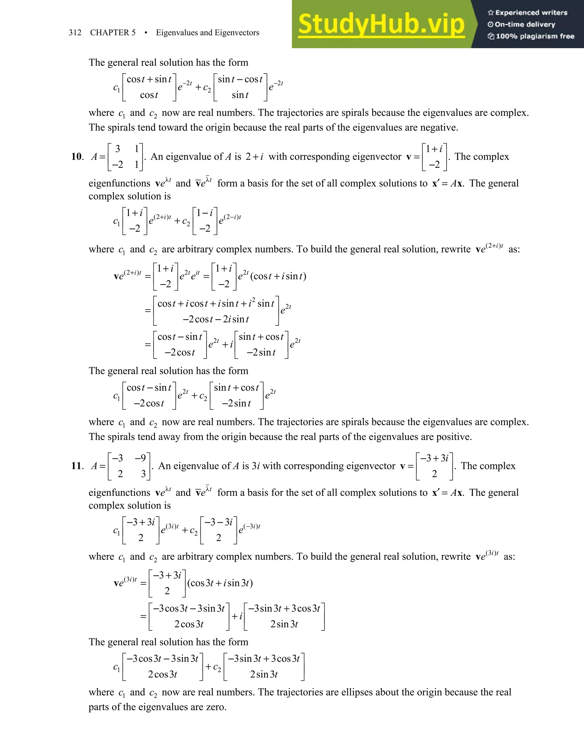 312 CHAPTER 5 • Eigenvalues and Eigenvectors
The general real solution has the form
2 2
1 2
cos sin sin cos
cos sin
t t
t t t t
c e c e
t t
− −
+ −
   
+
   
   
where 1
c and 2
c now are real numbers. The trajectories are spirals because the eigenvalues are complex.
The spirals tend toward the origin because the real parts of the eigenvalues are negative.
10.
3 1
.
2 1
 
=  
−
 
A An eigenvalue of A is 2 i
+ with corresponding eigenvector
1
.
2
+
 
=  
−
 
v
i
The complex
eigenfunctions λt
e
v and λt
e
v form a basis for the set of all complex solutions to .
A
′ =
x x The general
complex solution is
(2 ) (2 )
1 2
1 1
2 2
i t i t
i i
c e c e
+ −
+ −
   
+
   
− −
   
where 1
c and 2
c are arbitrary complex numbers. To build the general real solution, rewrite (2 )
i t
e +
v as:
(2 ) 2 2
2
2
2 2
1 1
(cos sin )
2 2
cos cos sin sin
2cos 2 sin
cos sin sin cos
2cos 2sin
i t t it t
t
t t
i i
e e e e t i t
t i t i t i t
e
t i t
t t t t
e i e
t t
+ + +
   
= = +
   
− −
   
 
+ + +
=  
− −
 
− +
   
= +
   
− −
   
v
The general real solution has the form
2 2
1 2
cos sin sin cos
2cos 2sin
t t
t t t t
c e c e
t t
− +
   
+
   
− −
   
where 1
c and 2
c now are real numbers. The trajectories are spirals because the eigenvalues are complex.
The spirals tend away from the origin because the real parts of the eigenvalues are positive.
11.
3 9
.
2 3
− −
 
=  
 
A An eigenvalue of A is 3i with corresponding eigenvector
3 3
.
2
− +
 
=  
 
v
i
The complex
eigenfunctions λt
e
v and λt
e
v form a basis for the set of all complex solutions to .
A
′ =
x x The general
complex solution is
(3 ) ( 3 )
1 2
3 3 3 3
2 2
i t i t
i i
c e c e −
− + − −
   
+
   
   
where 1
c and 2
c are arbitrary complex numbers. To build the general real solution, rewrite (3 )
i t
e
v as:
(3 ) 3 3
(cos3 sin3 )
2
3cos3 3sin3 3sin3 3cos3
2cos3 2sin3
i t i
e t i t
t t t t
i
t t
− +
 
= +
 
 
− − − +
   
= +
   
   
v
The general real solution has the form
1 2
3cos3 3sin3 3sin3 3cos3
2cos3 2sin3
t t t t
c c
t t
− − − +
   
+
   
   
where 1
c and 2
c now are real numbers. The trajectories are ellipses about the origin because the real
parts of the eigenvalues are zero.
 