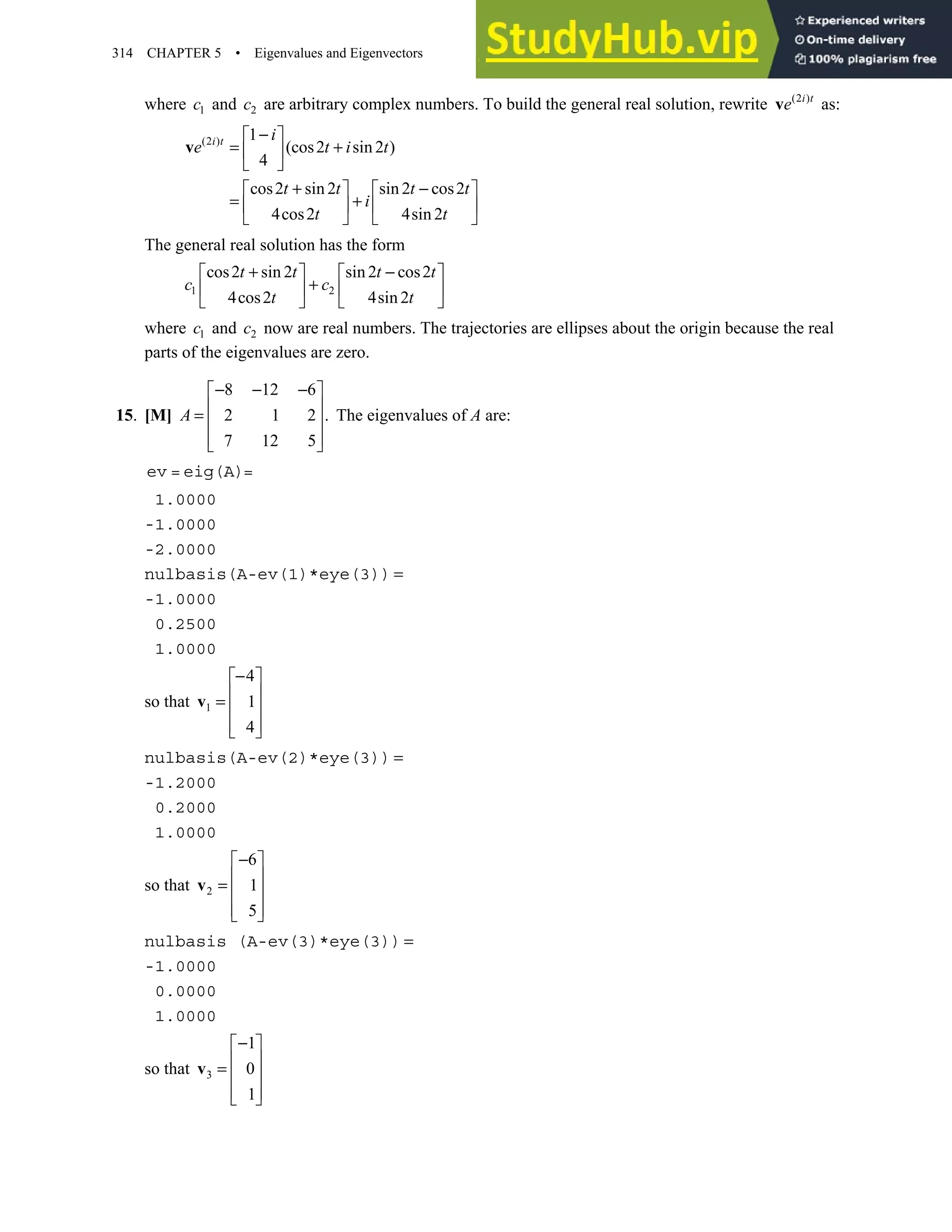 314 CHAPTER 5 • Eigenvalues and Eigenvectors
where 1
c and 2
c are arbitrary complex numbers. To build the general real solution, rewrite (2 )
i t
e
v as:
(2 ) 1
(cos2 sin 2 )
4
cos2 sin 2 sin 2 cos2
4cos2 4sin 2
i t i
e t i t
t t t t
i
t t
−
 
= +
 
 
+ −
   
= +
   
   
v
The general real solution has the form
1 2
cos2 sin 2 sin 2 cos2
4cos2 4sin 2
t t t t
c c
t t
+ −
   
+
   
   
where 1
c and 2
c now are real numbers. The trajectories are ellipses about the origin because the real
parts of the eigenvalues are zero.
15. [M]
8 12 6
2 1 2 .
7 12 5
− − −
 
 
=  
 
 
A The eigenvalues of A are:
ev = eig(A)=
1.0000
-1.0000
-2.0000
nulbasis(A-ev(1)*eye(3)) =
-1.0000
0.2500
1.0000
so that 1
4
1
4
−
 
 
=  
 
 
v
nulbasis(A-ev(2)*eye(3)) =
-1.2000
0.2000
1.0000
so that 2
6
1
5
−
 
 
=  
 
 
v
nulbasis (A-ev(3)*eye(3)) =
-1.0000
0.0000
1.0000
so that 3
1
0
1
−
 
 
=  
 
 
v
 