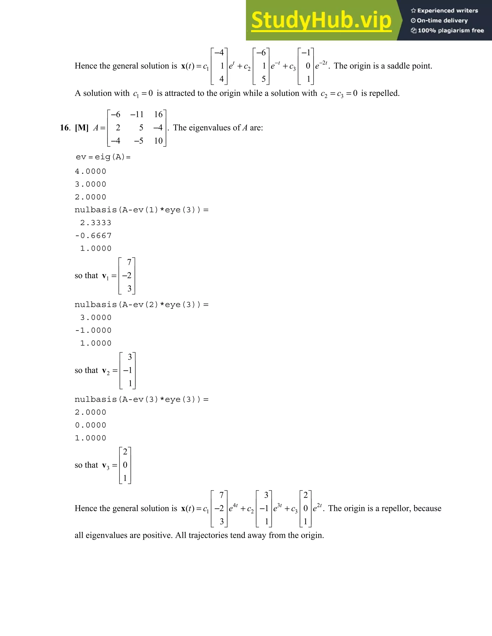 5.7 • Solutions 315
Hence the general solution is 2
1 2 3
4 6 1
( ) 1 1 0 .
4 5 1
t t t
t c e c e c e
− −
− − −
     
     
= + +
     
     
     
x The origin is a saddle point.
A solution with 1 0
c = is attracted to the origin while a solution with 2 3 0
c c
= = is repelled.
16. [M]
6 11 16
2 5 4 .
4 5 10
− −
 
 
= −
 
 
− −
 
A The eigenvalues of A are:
ev = eig(A)=
4.0000
3.0000
2.0000
nulbasis(A-ev(1)*eye(3)) =
2.3333
-0.6667
1.0000
so that 1
7
2
3
 
 
= −
 
 
 
v
nulbasis(A-ev(2)*eye(3)) =
3.0000
-1.0000
1.0000
so that 2
3
1
1
 
 
= −
 
 
 
v
nulbasis(A-ev(3)*eye(3)) =
2.0000
0.0000
1.0000
so that 3
2
0
1
 
 
=  
 
 
v
Hence the general solution is 4 3 2
1 2 3
7 3 2
( ) 2 1 0 .
3 1 1
t t t
t c e c e c e
     
     
= − + − +
     
     
     
x The origin is a repellor, because
all eigenvalues are positive. All trajectories tend away from the origin.
 
