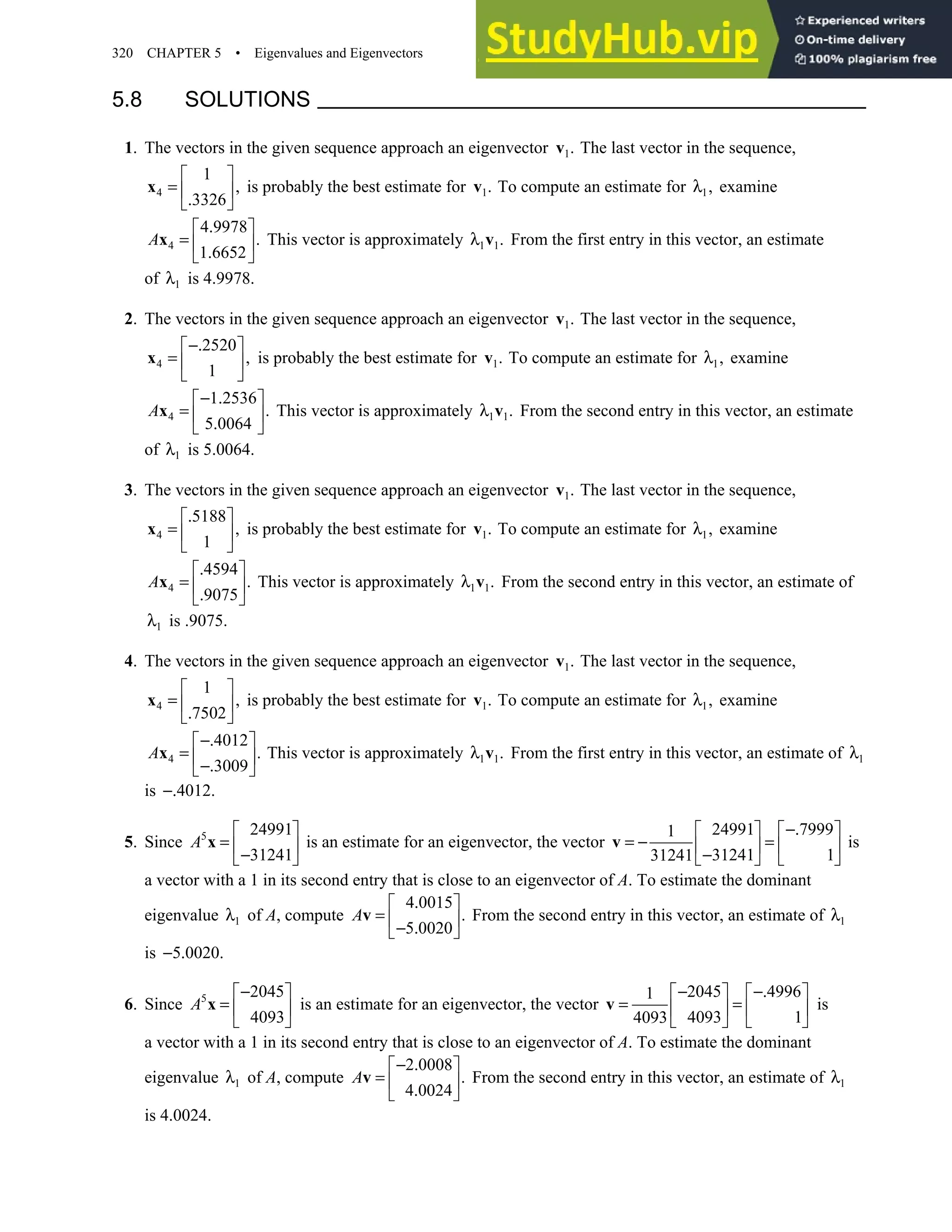 320 CHAPTER 5 • Eigenvalues and Eigenvectors
5.8 SOLUTIONS
1. The vectors in the given sequence approach an eigenvector 1.
v The last vector in the sequence,
4
1
,
3326
 
=  
.
 
x is probably the best estimate for 1.
v To compute an estimate for 1,
λ examine
4
4 9978
.
1 6652
.
 
=  
.
 
x
A This vector is approximately 1 1.
λ v From the first entry in this vector, an estimate
of 1
λ is 4.9978.
2. The vectors in the given sequence approach an eigenvector 1.
v The last vector in the sequence,
4
2520
,
1
−.
 
=  
 
x is probably the best estimate for 1.
v To compute an estimate for 1,
λ examine
4
1 2536
.
5 0064
− .
 
=  
.
 
x
A This vector is approximately 1 1.
λ v From the second entry in this vector, an estimate
of 1
λ is 5.0064.
3. The vectors in the given sequence approach an eigenvector 1.
v The last vector in the sequence,
4
5188
,
1
.
 
=  
 
x is probably the best estimate for 1.
v To compute an estimate for 1,
λ examine
4
4594
.
9075
.
 
=  
.
 
x
A This vector is approximately 1 1.
λ v From the second entry in this vector, an estimate of
1
λ is .9075.
4. The vectors in the given sequence approach an eigenvector 1.
v The last vector in the sequence,
4
1
,
7502
 
=  
.
 
x is probably the best estimate for 1.
v To compute an estimate for 1,
λ examine
4
4012
.
3009
−.
 
=  
−.
 
x
A This vector is approximately 1 1.
λ v From the first entry in this vector, an estimate of 1
λ
is 4012.
−.
5. Since 5 24991
31241
A
 
=  
−
 
x is an estimate for an eigenvector, the vector
24991 7999
1
31241 1
31241
−.
   
= − =
   
−
   
v is
a vector with a 1 in its second entry that is close to an eigenvector of A. To estimate the dominant
eigenvalue 1
λ of A, compute
4 0015
.
5 0020
.
 
=  
− .
 
v
A From the second entry in this vector, an estimate of 1
λ
is 5 0020.
− .
6. Since 5 2045
4093
A
−
 
=  
 
x is an estimate for an eigenvector, the vector
2045 4996
1
4093 1
4093
− −.
   
= =
   
   
v is
a vector with a 1 in its second entry that is close to an eigenvector of A. To estimate the dominant
eigenvalue 1
λ of A, compute
2 0008
.
4 0024
− .
 
=  
.
 
v
A From the second entry in this vector, an estimate of 1
λ
is 4.0024.
 