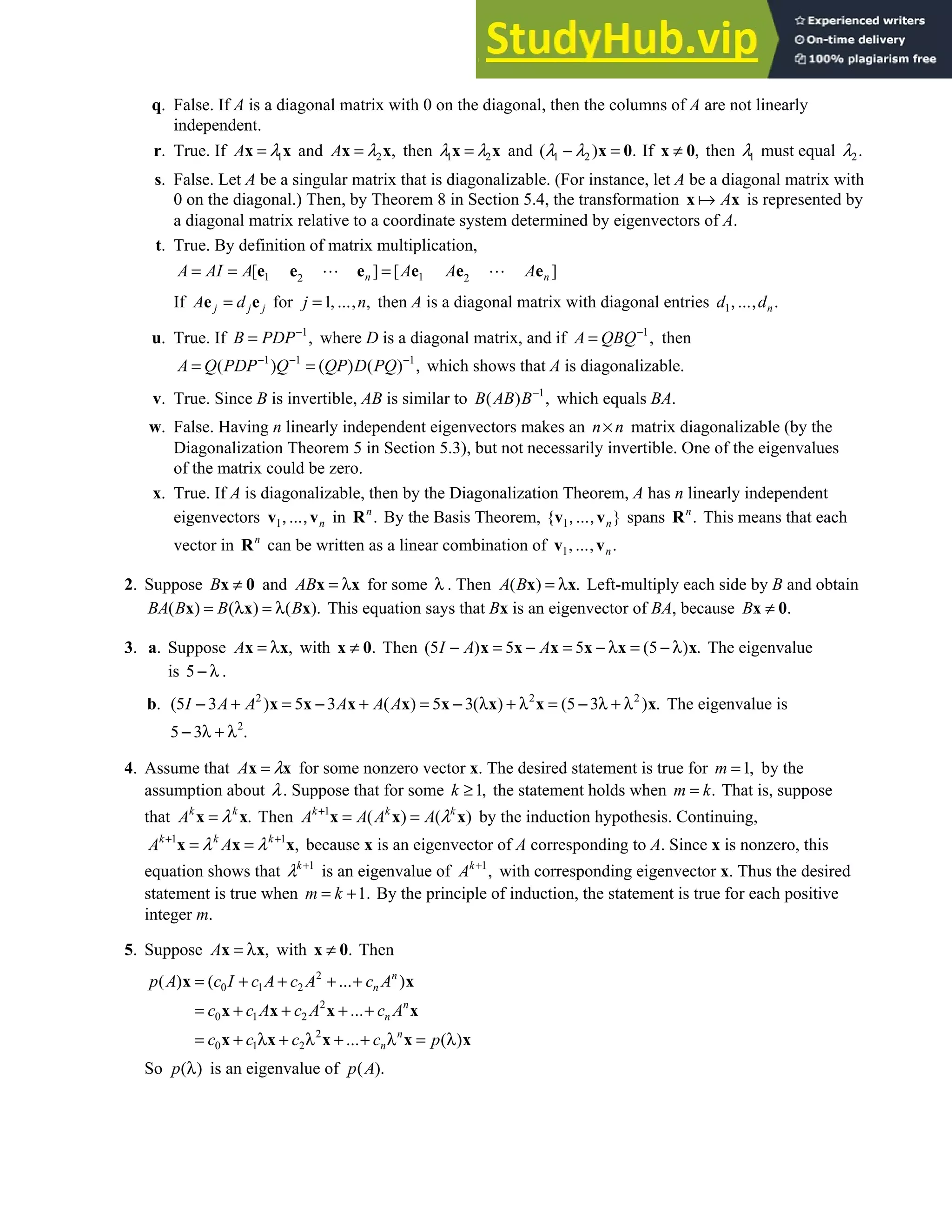 Chapter 5 • Supplementary Exercises 329
q. False. If A is a diagonal matrix with 0 on the diagonal, then the columns of A are not linearly
independent.
r. True. If 1
A λ
=
x x and 2 ,
=
x x
A λ then 1 2
λ λ
=
x x and 1 2
( ) .
− =
x 0
λ λ If ,
≠
x 0 then 1
λ must equal 2.
λ
s. False. Let A be a singular matrix that is diagonalizable. (For instance, let A be a diagonal matrix with
0 on the diagonal.) Then, by Theorem 8 in Section 5.4, the transformation A
x x is represented by
a diagonal matrix relative to a coordinate system determined by eigenvectors of A.
t. True. By definition of matrix multiplication,
1 1
2 2
[ ] [ ]
n n
A AI A A A A
= = =
e e e e e e
If =
e e
j j j
A d for 1 ,
= , ,
j … n then A is a diagonal matrix with diagonal entries 1 .
, , n
d … d
u. True. If 1
,
−
=
B PDP where D is a diagonal matrix, and if 1
,
−
=
A QBQ then
1 1 1
( ) ( ) ( ) ,
− − −
= =
A Q PDP Q QP D PQ which shows that A is diagonalizable.
v. True. Since B is invertible, AB is similar to 1
( ) ,
−
B AB B which equals BA.
w. False. Having n linearly independent eigenvectors makes an n n
× matrix diagonalizable (by the
Diagonalization Theorem 5 in Section 5.3), but not necessarily invertible. One of the eigenvalues
of the matrix could be zero.
x. True. If A is diagonalizable, then by the Diagonalization Theorem, A has n linearly independent
eigenvectors 1, ,
v vn
… in .
Rn
By the Basis Theorem, 1
{ }
, ,
v vn
… spans .
Rn
This means that each
vector in n
R can be written as a linear combination of 1 .
, ,
v vn
…
2. Suppose B ≠
x 0 and = λ
x x
AB for some λ . Then ( ) .
= λ
x x
A B Left-multiply each side by B and obtain
( ) ( ) ( ).
= λ = λ
x x x
BA B B B This equation says that Bx is an eigenvector of BA, because .
≠
x 0
B
3. a. Suppose ,
= λ
x x
A with .
≠
x 0 Then (5 ) 5 5 (5 ) .
− = − = − λ = − λ
x x x x x x
I A A The eigenvalue
is 5 .
− λ
b. 2 2 2
(5 3 ) 5 3 ( ) 5 3( ) (5 3 ) .
− + = − + = − λ + λ = − λ + λ
x x x x x x x x
I A A A A A The eigenvalue is
2
5 3 .
− λ + λ
4. Assume that A λ
=
x x for some nonzero vector x. The desired statement is true for 1,
=
m by the
assumption about λ. Suppose that for some 1,
≥
k the statement holds when .
=
m k That is, suppose
that .
=
x x
k k
A λ Then 1
( ) ( )
k k k
A A A A λ
+
= =
x x x by the induction hypothesis. Continuing,
1 1
,
+ +
= =
x x x
k k k
A A
λ λ because x is an eigenvector of A corresponding to A. Since x is nonzero, this
equation shows that 1
k
λ +
is an eigenvalue of 1
,
+
k
A with corresponding eigenvector x. Thus the desired
statement is true when 1.
= +
m k By the principle of induction, the statement is true for each positive
integer m.
5. Suppose ,
= λ
x x
A with .
≠
x 0 Then
2
0 1 2
2
0 1 2
2
0 1 2
( ) ( )
( )
= + + + +
= + + + +
= + λ + λ + + λ = λ
x x
x x x x
x x x x x
n
n
n
n
n
n
p A c I c A c A … c A
c c A c A … c A
c c c … c p
So ( )
λ
p is an eigenvalue of ( ).
p A
 