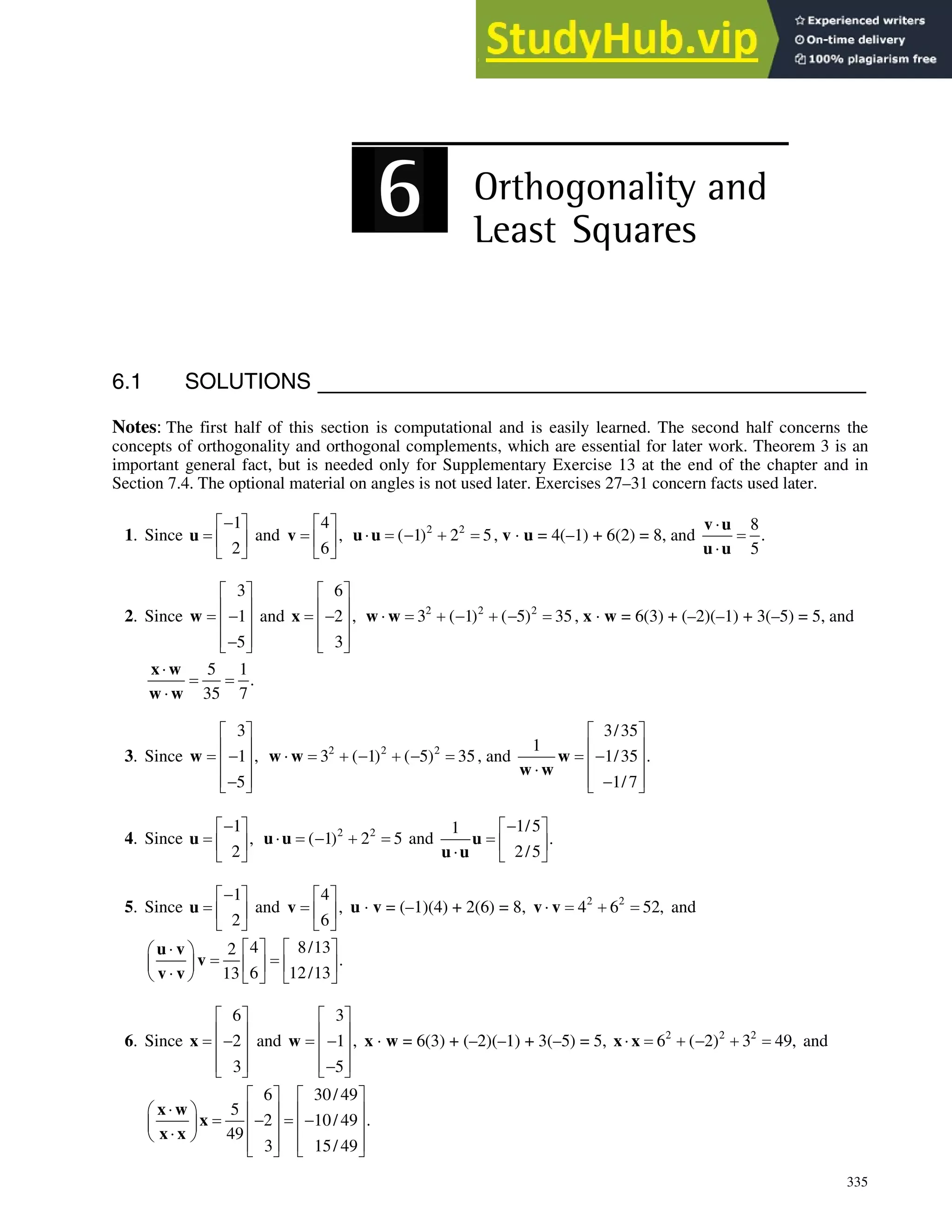 335
6.1 SOLUTIONS
Notes: The first half of this section is computational and is easily learned. The second half concerns the
concepts of orthogonality and orthogonal complements, which are essential for later work. Theorem 3 is an
important general fact, but is needed only for Supplementary Exercise 13 at the end of the chapter and in
Section 7.4. The optional material on angles is not used later. Exercises 27–31 concern facts used later.
1. Since
1
2

ª º
« »
¬ ¼
u and
4
,
6
ª º
« »
¬ ¼
v 2 2
( 1) 2 5
˜  
u u , v ˜ u = 4(–1) + 6(2) = 8, and
8
.
5
˜
˜
v u
u u
2. Since
3
1
5
ª º
« »

« »
« »

¬ ¼
w and
6
2 ,
3
ª º
« »

« »
« »
¬ ¼
x 2 2 2
3 ( 1) ( 5) 35
˜    
w w , x ˜ w = 6(3) + (–2)(–1) + 3(–5) = 5, and
5 1
.
35 7
˜
˜
x w
w w
3. Since
3
1 ,
5
ª º
« »

« »
« »

¬ ¼
w 2 2 2
3 ( 1) ( 5) 35
˜    
w w , and
3/35
1
1/35 .
1/7
ª º
« »

« »
˜
« »

¬ ¼
w
w w
4. Since
1
,
2

ª º
« »
¬ ¼
u 2 2
( 1) 2 5
˜  
u u and
1/5
1
.
2/5

ª º
« »
˜ ¬ ¼
u
u u
5. Since
1
2

ª º
« »
¬ ¼
u and
4
,
6
ª º
« »
¬ ¼
v u ˜ v = (–1)(4) + 2(6) = 8, 2 2
4 6 52,
˜ 
v v and
4 8/13
2
.
6 12/13
13
ª º ª º
˜
§ ·
¨ ¸ « » « »
˜
© ¹ ¬ ¼ ¬ ¼
u v
v
v v
6. Since
6
2
3
ª º
« »

« »
« »
¬ ¼
x and
3
1 ,
5
ª º
« »

« »
« »

¬ ¼
w x ˜ w = 6(3) + (–2)(–1) + 3(–5) = 5, 2 2 2
6 ( 2) 3 49,
˜   
x x and
6 30/ 49
5
2 10/ 49 .
49
3 15/ 49
ª º ª º
˜
§ · « » « »
 
¨ ¸ « » « »
˜
© ¹
« » « »
¬ ¼ ¬ ¼
x w
x
x x
 