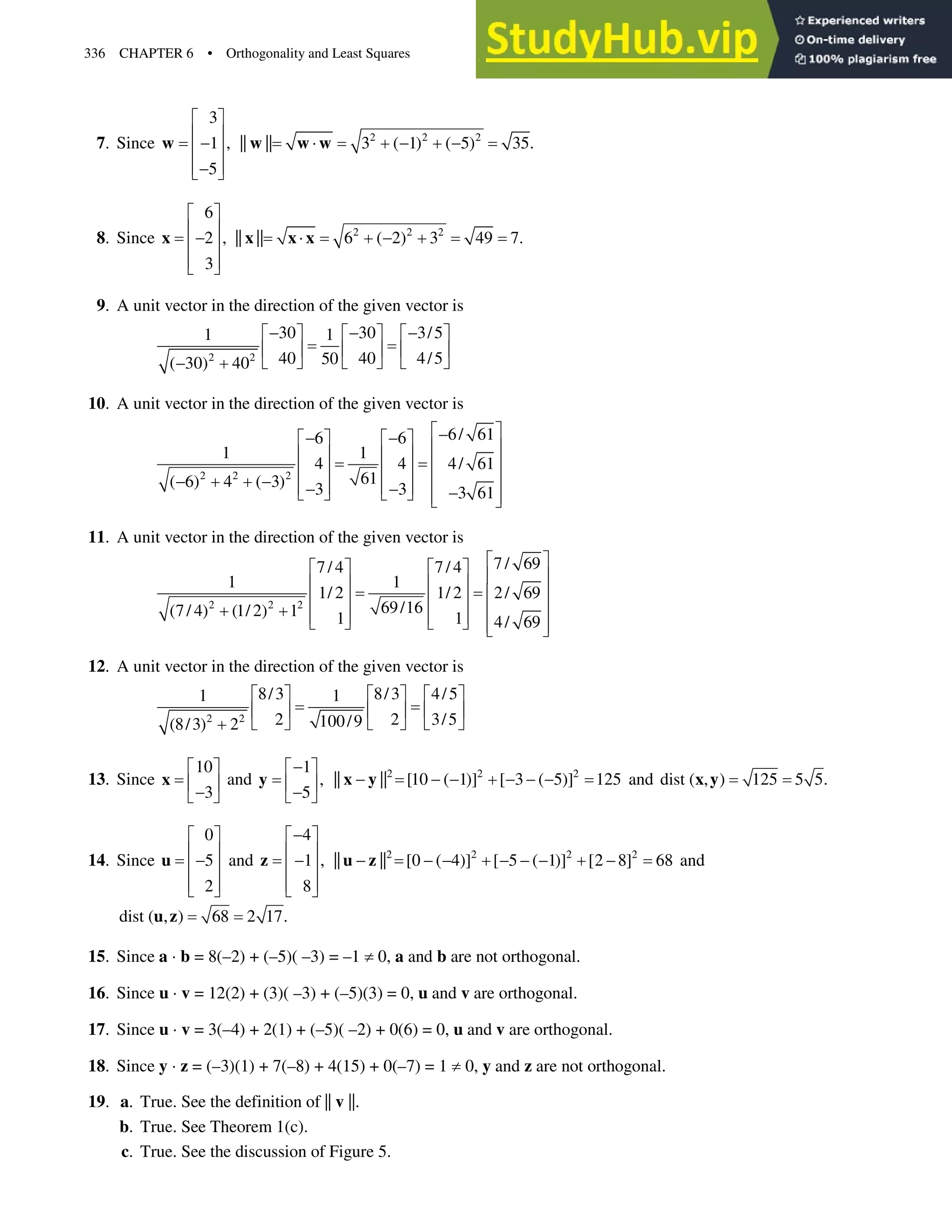 336 CHAPTER 6 • Orthogonality and Least Squares
7. Since
3
1 ,
5
ª º
« »

« »
« »

¬ ¼
w 2 2 2
|| || 3 ( 1) ( 5) 35.
˜    
w w w
8. Since
6
2 ,
3
ª º
« »

« »
« »
¬ ¼
x 2 2 2
|| || 6 ( 2) 3 49 7.
˜   
x x x
9. A unit vector in the direction of the given vector is
2 2
30 30 3/5
1 1
40 40 4/5
50
( 30) 40
  
ª º ª º ª º
« » « » « »
¬ ¼ ¬ ¼ ¬ ¼
 
10. A unit vector in the direction of the given vector is
2 2 2
6/ 61
6 6
1 1
4 4 4/ 61
61
( 6) 4 ( 3) 3 3 3 61
ª º

 
ª º ª º
« »
« » « »
« »
« » « »
« »
    « » « »
  
¬ ¼ ¬ ¼ « »
¬ ¼
11. A unit vector in the direction of the given vector is
2 2 2
7/ 69
7/ 4 7/ 4
1 1
1/ 2 1/ 2 2/ 69
69/16
(7/ 4) (1/ 2) 1 1 1 4/ 69
ª º
ª º ª º
« »
« » « »
« »
« » « »
« »
  « » « »
¬ ¼ ¬ ¼ « »
¬ ¼
12. A unit vector in the direction of the given vector is
2 2
8/3 8/3 4/5
1 1
2 2 3/5
100/9
(8/3) 2
ª º ª º ª º
« » « » « »
¬ ¼ ¬ ¼ ¬ ¼

13. Since
10
3
ª º
« »

¬ ¼
x and
1
,
5

ª º
« »

¬ ¼
y 2 2 2
|| || [10 ( 1)] [ 3 ( 5)] 125
      
x y and dist ( , ) 125 5 5.
x y
14. Since
0
5
2
ª º
« »

« »
« »
¬ ¼
u and
4
1 ,
8

ª º
« »

« »
« »
¬ ¼
z 2 2 2 2
|| || [0 ( 4)] [ 5 ( 1)] [2 8] 68
        
u z and
dist ( , ) 68 2 17.
u z
15. Since a ˜ b = 8(–2) + (–5)( –3) = –1 z0, a and b are not orthogonal.
16. Since u ˜ v= 12(2) + (3)( –3) + (–5)(3) = 0, u and v are orthogonal.
17. Since u ˜ v = 3(–4) + 2(1) + (–5)( –2) + 0(6) = 0, u and v are orthogonal.
18. Since y ˜ z= (–3)(1) + 7(–8) + 4(15) + 0(–7) = 1 z0, y and z are not orthogonal.
19. a. True. See the definition of || v ||.
b. True. See Theorem 1(c).
c. True. See the discussion of Figure 5.
 