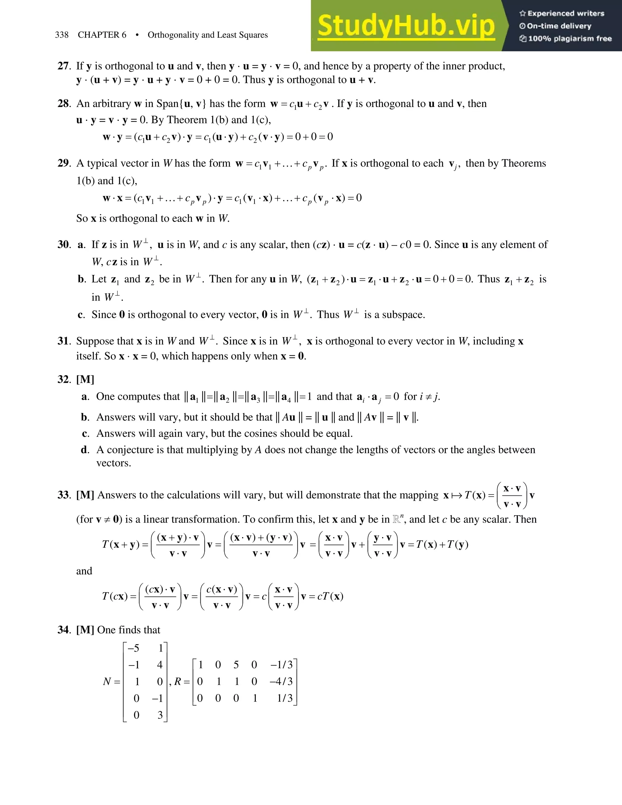 338 CHAPTER 6 • Orthogonality and Least Squares
27. If y is orthogonal to u and v, then y ˜ u = y ˜ v = 0, and hence by a property of the inner product,
y ˜ (u + v) = y ˜ u + y ˜ v = 0 + 0 = 0. Thus y is orthogonal to u+ v.
28. An arbitrary w in Span{u, v} has the form 1 2
c c

w u v . If y is orthogonal to u and v, then
u ˜ y = v ˜ y = 0. By Theorem 1(b) and 1(c),
1 2 1 2
( ) ( ) ( ) 0 0 0
c c c c
˜  ˜ ˜  ˜ 
w y u v y u y v y
29. A typical vector in W has the form 1 1 .
p p
c c
}
w v v If x is orthogonal to each ,
j
v then by Theorems
1(b) and 1(c),
1 1 1 1
( ) ( ) ( ) 0
p p p p
c c c c
˜ } ˜ ˜ } ˜
w x v v y v x v x
So x is orthogonal to each w in W.
30. a. If z is in ,
W A
u is in W, and c is any scalar, then (cz) ˜u= c(z˜u) – c0 = 0. Since u is any element of
W, cz is in .
W A
b. Let 1
z and 2
z be in .
W A
Then for any u in W, 1 2 1 2
( ) 0 0 0.
 ˜ ˜  ˜ 
z z u z u z u Thus 1 2

z z is
in .
W A
c. Since 0 is orthogonal to every vector, 0 is in .
W A
Thus W A
is a subspace.
31. Suppose that x is in W and .
W A
Since x is in ,
W A
x is orthogonal to every vector in W, including x
itself. So x ˜ x = 0, which happens only when x = 0.
32. [M]
a. One computes that 1 2 3 4
|| || || || || || || || 1
a a a a and that 0
i j
˜
a a for i zj.
b. Answers will vary, but it should be that || Au|| = || u|| and || Av|| = || v||.
c. Answers will again vary, but the cosines should be equal.
d. A conjecture is that multiplying by A does not change the lengths of vectors or the angles between
vectors.
33. [M] Answers to the calculations will vary, but will demonstrate that the mapping ( )
T
˜
§ ·
¨ ¸
˜
© ¹
x v
x x v
v v

(for vz0) is a linear transformation. To confirm this, let x and y be in n
, and let c be any scalar. Then
( ) ( ) ( )
( )
T
 ˜ ˜  ˜
§ · § ·
 ¨ ¸ ¨ ¸
˜ ˜
© ¹ © ¹
x y v x v y v
x y v v
v v v v
( ) ( )
T T
˜ ˜
§ · § ·
 
¨ ¸ ¨ ¸
˜ ˜
© ¹ © ¹
x v y v
v v x y
v v v v
and
( ) ( )
( ) ( )
c c
T c c cT
˜ ˜ ˜
§ · § · § ·
¨ ¸ ¨ ¸ ¨ ¸
˜ ˜ ˜
© ¹ © ¹ © ¹
x v x v x v
x v v v x
v v v v v v
34. [M] One finds that
5 1
1 0 5 0 1/3
1 4
, 0 1 1 0 4/3
1 0
0 0 0 1 1/3
0 1
0 3
N R

ª º
« » 
 ª º
« »
« »
« » 
« »
« »
« »
 ¬ ¼
« »
« »
¬ ¼
 