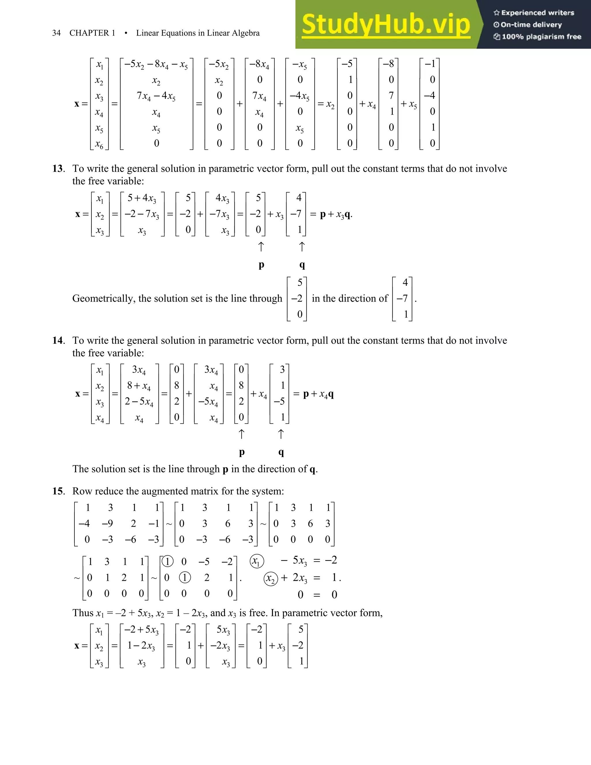 34 CHAPTER 1 • Linear Equations in Linear Algebra
1 2 4 5 2 4 5
2 2 2
3 4 5 4 5
2
4 4 4
5 5 5
6
5 8 5 8 5
0 0 1
7 4 0 7 4 0
0 0 0
0 0 0
0 0 0 0 0
x x x x x x x
x x x
x x x x x
x
x x x
x x x
x
− − − − − − −
           
           
          
          
− −
= = = + + =
          
          
          
          
        
           
 
x 4 5
8 1
0 0
7 4
1 0
0 1
0 0
x x
− −
   
   
    
    
−
+ +
    
    
    
    
    
   
13. To write the general solution in parametric vector form, pull out the constant terms that do not involve
the free variable:
1 3 3
2 3 3 3 3
3 3 3
5 4 5 4 5 4
2 7 2 7 2 7 .
0 0 1
x x x
x x x x x
x x x
+
     
     
     
     
= = − − = − + − = − + − = +
     
     
     
     
     
     
↑ ↑
x p q
p q
Geometrically, the solution set is the line through
5
2
0
 
 
−
 
 
 
in the direction of
4
7
1
 
 
−
 
 
 
.
14. To write the general solution in parametric vector form, pull out the constant terms that do not involve
the free variable:
1 4 4
2 4 4
4 4
3 4 4
4 4 4
3 3
0 0 3
8 8 8 1
2 5 5
2 2 5
0 0 1
x x x
x x x
x x
x x x
x x x
     
     
     
     
+
     
     
= = = + = + = +
     
     
− − −
     
     
     
     
     
↑ ↑
x p q
p q
The solution set is the line through p in the direction of q.
15. Row reduce the augmented matrix for the system:
1 3 1 1 1 3 1 1 1 3 1 1
4 9 2 1 ~ 0 3 6 3 ~ 0 3 6 3
0 3 6 3 0 3 6 3 0 0 0 0
     
     
− − −
     
     
− − − − − −
     
1 3 1 1 1 0 5 2
~ 0 1 2 1 ~ 0 1 2 1
0 0 0 0 0 0 0 0
− −
   
   
   
   
   
.
1 3
2 3
5 2
2 1
0 0
x x
x x
− = −
+ =
=
.
Thus x1 = –2 + 5x3, x2 = 1 – 2x3, and x3 is free. In parametric vector form,
1 3 3
2 3 3 3
3 3 3
2 5 2 5 2 5
1 2 1 2 1 2
0 0 1
x x x
x x x x
x x x
− + − −
           
           
= = − = + − = + −
           
           
           
x
 
