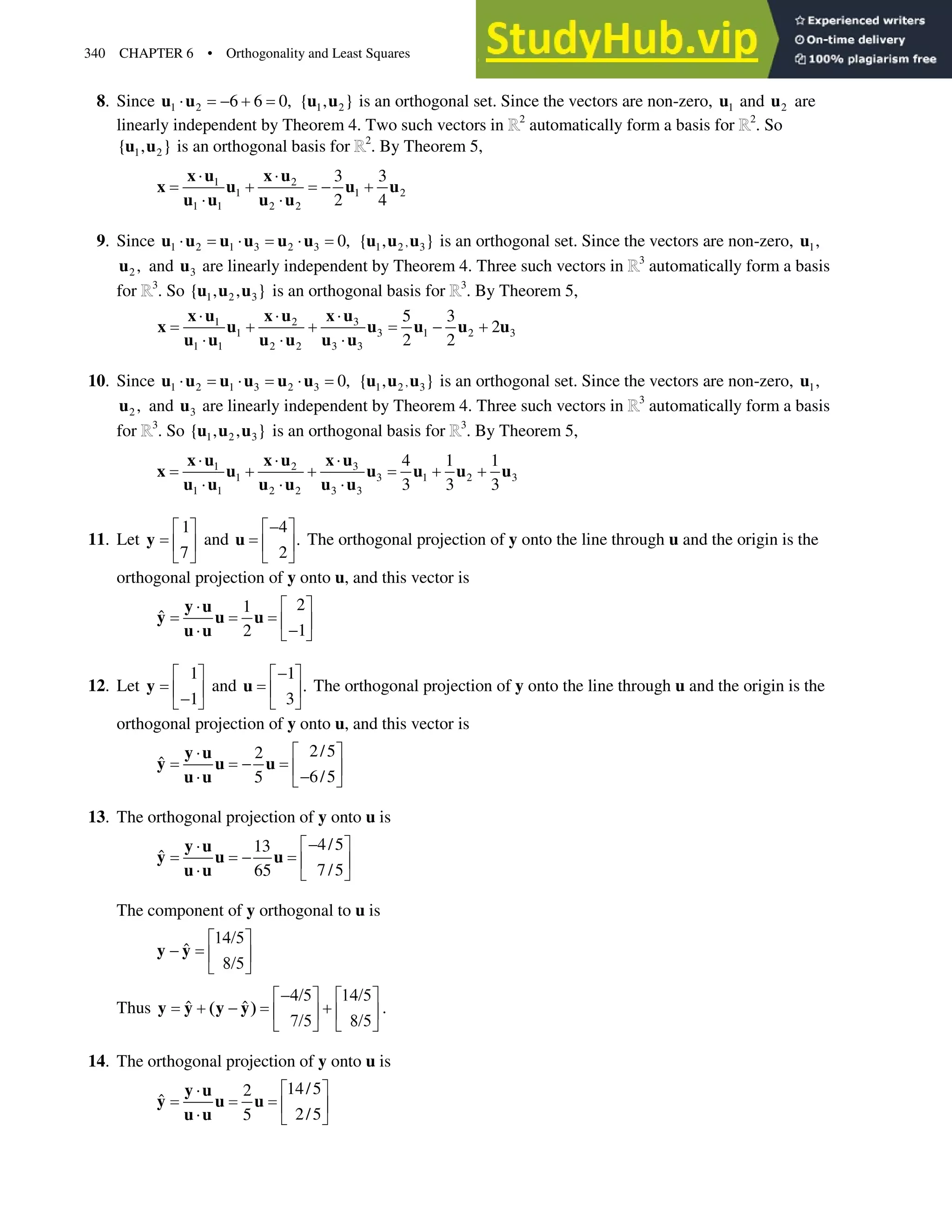 340 CHAPTER 6 • Orthogonality and Least Squares
8. Since 1 2 6 6 0,
˜  
u u 1 2
{ , }
u u is an orthogonal set. Since the vectors are non-zero, 1
u and 2
u are
linearly independent by Theorem 4. Two such vectors in 2
automatically form a basis for 2
. So
1 2
{ , }
u u is an orthogonal basis for 2
. By Theorem 5,
1 2
1 1 2
1 1 2 2
3 3
2 4
˜ ˜
  
˜ ˜
x u x u
x u u u
u u u u
9. Since 1 2 1 3 2 3 0,
˜ ˜ ˜
u u u u u u ,
1 2 3
{ , }
u u u is an orthogonal set. Since the vectors are non-zero, 1,
u
2 ,
u and 3
u are linearly independent by Theorem 4. Three such vectors in 3
automatically form a basis
for 3
. So 1 2 3
{ , , }
u u u is an orthogonal basis for 3
. By Theorem 5,
3
1 2
1 3 1 2 3
1 1 2 2 3 3
5 3
2
2 2
˜
˜ ˜
   
˜ ˜ ˜
x u
x u x u
x u u u u u
u u u u u u
10. Since 1 2 1 3 2 3 0,
˜ ˜ ˜
u u u u u u ,
1 2 3
{ , }
u u u is an orthogonal set. Since the vectors are non-zero, 1,
u
2 ,
u and 3
u are linearly independent by Theorem 4. Three such vectors in 3
automatically form a basis
for 3
. So 1 2 3
{ , , }
u u u is an orthogonal basis for 3
. By Theorem 5,
3
1 2
1 3 1 2 3
1 1 2 2 3 3
4 1 1
3 3 3
˜
˜ ˜
   
˜ ˜ ˜
x u
x u x u
x u u u u u
u u u u u u
11. Let
1
7
ª º
« »
¬ ¼
y and
4
.
2

ª º
« »
¬ ¼
u The orthogonal projection of y onto the line through u and the origin is the
orthogonal projection of y onto u, and this vector is
2
1
ˆ
1
2
ª º
˜
« »

˜ ¬ ¼
y u
y u u
u u
12. Let
1
1
ª º
« »

¬ ¼
y and
1
.
3

ª º
« »
¬ ¼
u The orthogonal projection of y onto the line through u and the origin is the
orthogonal projection of y onto u, and this vector is
2/5
2
ˆ
6/5
5
ª º
˜
 « »

˜ ¬ ¼
y u
y u u
u u
13. The orthogonal projection of y onto u is
4/5
13
ˆ
7/5
65

ª º
˜
 « »
˜ ¬ ¼
y u
y u u
u u
The component of y orthogonal to u is
ˆ

ª º
 « »

¬ ¼
y y
Thus ˆ ˆ
 
ª º ª º
  
« » « »
 
¬ ¼ ¬ ¼
y y y y .
14. The orthogonal projection of y onto u is
14/5
2
ˆ
2/5
5
ª º
˜
« »
˜ ¬ ¼
y u
y u u
u u
 