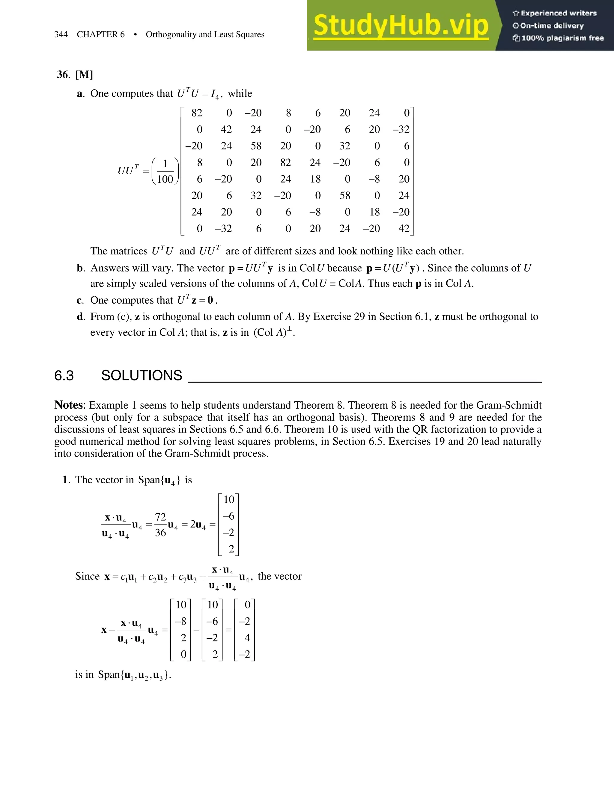 344 CHAPTER 6 • Orthogonality and Least Squares
36. [M]
a. One computes that 4 ,
T
U U I while
82 0 20 8 6 20 24 0
0 42 24 0 20 6 20 32
20 24 58 20 0 32 0 6
8 0 20 82 24 20 6 0
1
6 20 0 24 18 0 8 20
100
20 6 32 20 0 58 0 24
24 20 0 6 8 0 18 20
0 32 6 0 20 24 20 42
T
UU

ª º
« »
 
« »
« »

« »

§ ·« »
¨ ¸« »
 
© ¹
« »

« »
« »
 
« »
 
« »
¬ ¼
The matrices T
U U and T
UU are of different sizes and look nothing like each other.
b. Answers will vary. The vector T
UU
p y is in ColU because ( )
T
U U
p y . Since the columns of U
are simply scaled versions of the columns of A, ColU = ColA. Thus each p is in Col A.
c. One computes that T
U z 0 .
d. From (c), z is orthogonal to each column of A. By Exercise 29 in Section 6.1, z must be orthogonal to
every vector in Col A; that is, z is in (Col ) .
A A
6.3 SOLUTIONS
Notes: Example 1 seems to help students understand Theorem 8. Theorem 8 is needed for the Gram-Schmidt
process (but only for a subspace that itself has an orthogonal basis). Theorems 8 and 9 are needed for the
discussions of least squares in Sections 6.5 and 6.6. Theorem 10 is used with the QR factorization to provide a
good numerical method for solving least squares problems, in Section 6.5. Exercises 19 and 20 lead naturally
into consideration of the Gram-Schmidt process.
1. The vector in 4
Span{ }
u is
4
4 4 4
4 4
10
6
72
2
2
36
2
ª º
« »

˜ « »
« »

˜
« »
« »
¬ ¼
x u
u u u
u u
Since 4
1 1 2 2 3 3 4
4 4
,
c c c
˜
  
˜
x u
x u u u u
u u
the vector
4
4
4 4
10 10 0
8 6 2
2 2 4
0 2 2
ª º ª º ª º
« » « » « »
  
˜ « » « » « »
 
« » « » « »

˜
« » « » « »

« » « » « »
¬ ¼ ¬ ¼ ¬ ¼
x u
x u
u u
is in 1 2 3
Span{ , , }.
u u u
 