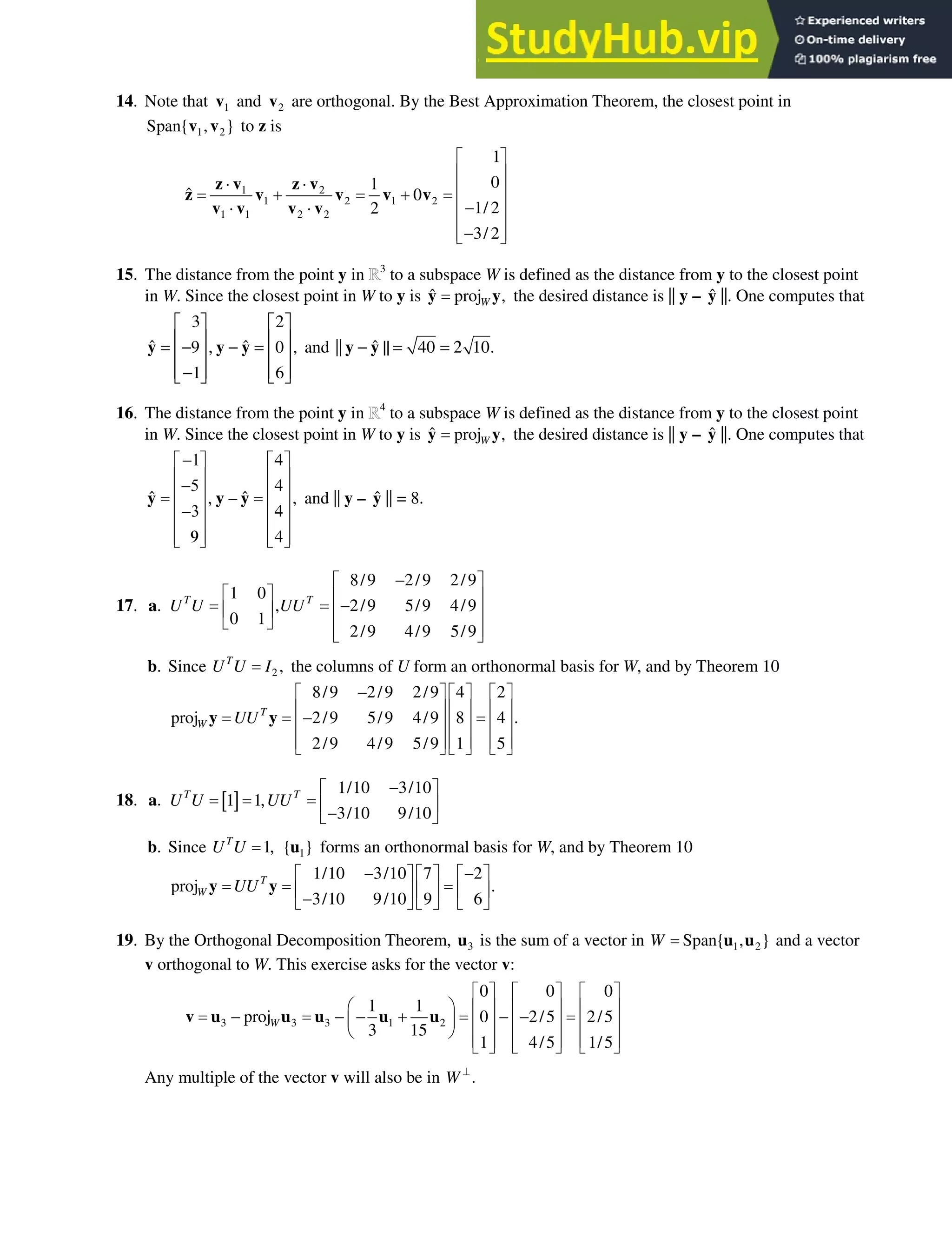 6.3 • Solutions 347
14. Note that 1
v and 2
v are orthogonal. By the Best Approximation Theorem, the closest point in
1 2
Span{ , }
v v to z is
1 2
1 2 1 2
1 1 2 2
1
0
1
ˆ 0
1/ 2
2
3/ 2
ª º
« »
˜ ˜ « »
 
« »

˜ ˜
« »

« »
¬ ¼
z v z v
z v v v v
v v v v
15. The distance from the point y in 3
to a subspace W is defined as the distance from y to the closest point
in W. Since the closest point in W to y is ˆ proj ,
W
y y the desired distance is || y– ŷ ||. One computes that
3 2
ˆ ˆ
9 0 ,
1 6
   
   
= − , − =
   
   
−
   
y y y and ˆ
|| 40 10.
− || = = 2
y y
16. The distance from the point y in 4
to a subspace W is defined as the distance from y to the closest point
in W. Since the closest point in W to y is ˆ proj ,
W
y y the desired distance is || y – ŷ ||. One computes that
ˆ ˆ ,
 
ª º ª º
« » « »
 
« » « »
 
« » « »
 
« » « »
 
« » « »
¬ ¼ ¬ ¼
y y y and || y – ŷ || = 8.
17. a.
8/9 2/9 2/9
1 0
, 2/9 5/9 4/9
0 1
2/9 4/9 5/9
T T
U U UU

ª º
ª º « »

« » « »
¬ ¼ « »
¬ ¼
b. Since 2 ,
T
U U I the columns of U form an orthonormal basis for W, and by Theorem 10
8/9 2/9 2/9 4 2
proj 2/9 5/9 4/9 8 4 .
2/9 4/9 5/9 1 5
T
W UU

ª º ª º ª º
« » « » « »

« » « » « »
« » « » « »
¬ ¼ ¬ ¼ ¬ ¼
y y
18. a.  @
1/10 3/10
1 1,
3/10 9/10
T T
U U UU

ª º
« »

¬ ¼
b. Since 1,
T
U U 1
{ }
u forms an orthonormal basis for W, and by Theorem 10
1/10 3/10 7 2
proj .
3/10 9/10 9 6
T
W UU
 
ª º ª º ª º
« » « » « »

¬ ¼ ¬ ¼ ¬ ¼
y y
19. By the Orthogonal Decomposition Theorem, 3
u is the sum of a vector in 1 2
Span{ , }
W u u and a vector
v orthogonal to W. This exercise asks for the vector v:
3 3 3 1 2
0 0 0
1 1
proj 0 2/5 2/5
3 15
1 4/5 1/5
W
ª º ª º ª º
§ · « » « » « »
     
¨ ¸ « » « » « »
© ¹
« » « » « »
¬ ¼ ¬ ¼ ¬ ¼
v u u u u u
Any multiple of the vector v will also be in .
W A
 