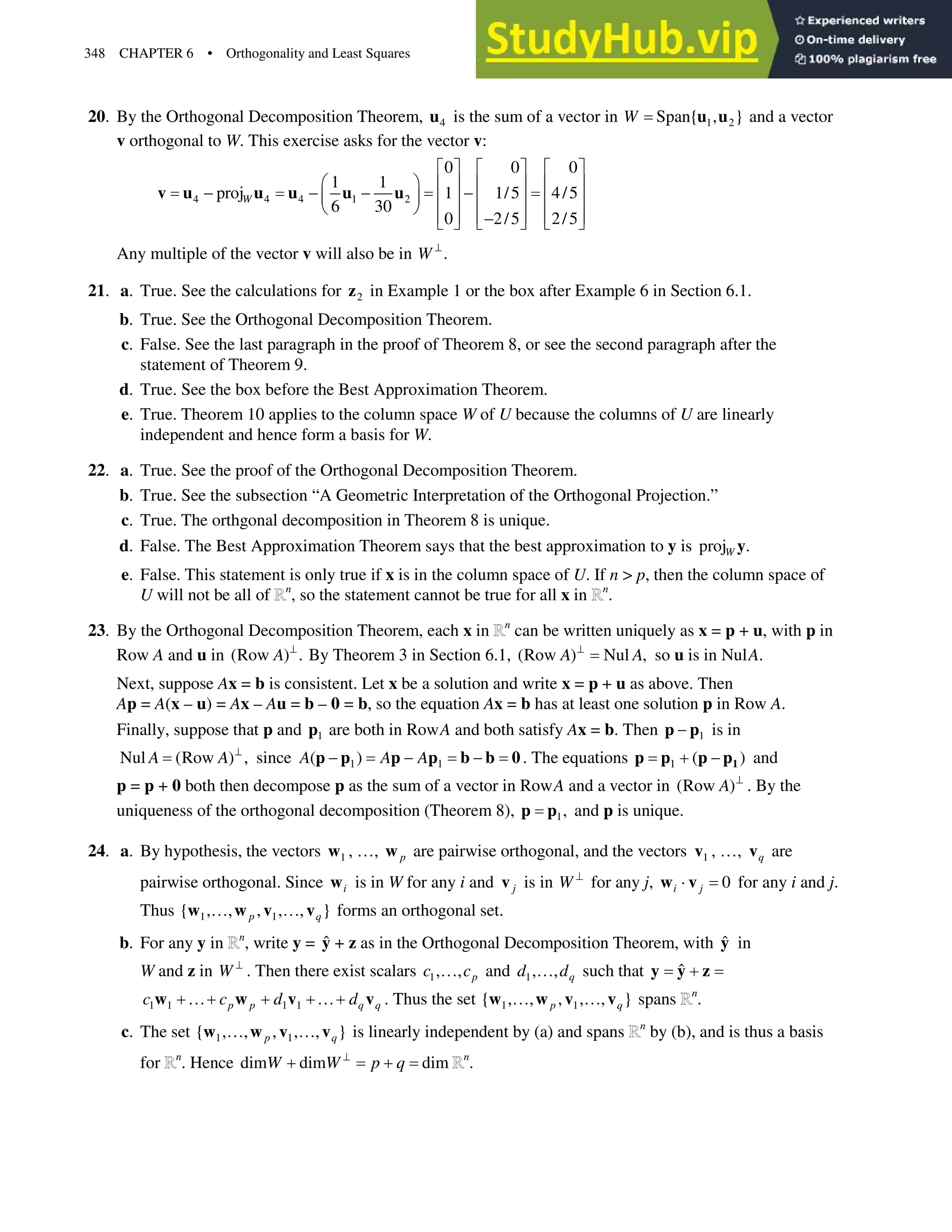 348 CHAPTER 6 • Orthogonality and Least Squares
20. By the Orthogonal Decomposition Theorem, 4
u is the sum of a vector in 1 2
Span{ , }
W u u and a vector
v orthogonal to W. This exercise asks for the vector v:
4 4 4 1 2
0 0 0
1 1
proj 1 1/5 4/5
6 30
0 2/5 2/5
W
ª º ª º ª º
§ · « » « » « »
   
¨ ¸ « » « » « »
© ¹
« » « » « »

¬ ¼ ¬ ¼ ¬ ¼
v u u u u u
Any multiple of the vector v will also be in .
W A
21. a. True. See the calculations for 2
z in Example 1 or the box after Example 6 in Section 6.1.
b. True. See the Orthogonal Decomposition Theorem.
c. False. See the last paragraph in the proof of Theorem 8, or see the second paragraph after the
statement of Theorem 9.
d. True. See the box before the Best Approximation Theorem.
e. True. Theorem 10 applies to the column space W of U because the columns of U are linearly
independent and hence form a basis for W.
22. a. True. See the proof of the Orthogonal Decomposition Theorem.
b. True. See the subsection “A Geometric Interpretation of the Orthogonal Projection.”
c. True. The orthgonal decomposition in Theorem 8 is unique.
d. False. The Best Approximation Theorem says that the best approximation to y is proj .
W y
e. False. This statement is only true if x is in the column space of U. If n  p, then the column space of
U will not be all of n
, so the statement cannot be true for all x in n
.
23. By the Orthogonal Decomposition Theorem, each x in n
can be written uniquely as x = p + u, with p in
Row A and u in (Row ) .
A A
By Theorem 3 in Section 6.1, (Row ) Nul ,
A A
A
so u is in NulA.
Next, suppose Ax = b is consistent. Let x be a solution and write x = p + u as above. Then
Ap = A(x – u) = Ax – Au = b– 0 = b, so the equation Ax = b has at least one solution p in Row A.
Finally, suppose that p and 1
p are both in RowA and both satisfy Ax = b. Then 1

p p is in
Nul (Row ) ,
A A A
since 1 1
( )
A A A
  
p p p p b b 0. The equations 1 ( )
  1
p p p p and
p = p+ 0 both then decompose p as the sum of a vector in RowA and a vector in (Row )
A A
. By the
uniqueness of the orthogonal decomposition (Theorem 8), 1,
p p and p is unique.
24. a. By hypothesis, the vectors 1
w , }, p
w are pairwise orthogonal, and the vectors 1
v , }, q
v are
pairwise orthogonal. Since i
w is in W for any i and j
v is in W A
for any j, 0
i j
˜
w v for any i and j.
Thus 1 1
{ , , , , , }
p q
} }
w w v v forms an orthogonal set.
b. For any y in n
, write y = ŷ + z as in the Orthogonal Decomposition Theorem, with ŷ in
W and z in W A
. Then there exist scalars 1, , p
c c
} and 1, , q
d d
} such that ˆ 
y y z
1 1 1 1
p p q q
c c d d
}  }
w w v v . Thus the set 1 1
{ , , , , , }
p q
} }
w w v v spans n
.
c. The set 1 1
{ , , , , , }
p q
} }
w w v v is linearly independent by (a) and spans n
by (b), and is thus a basis
for n
. Hence dim dim dim
W W p q
A
  n
.
 