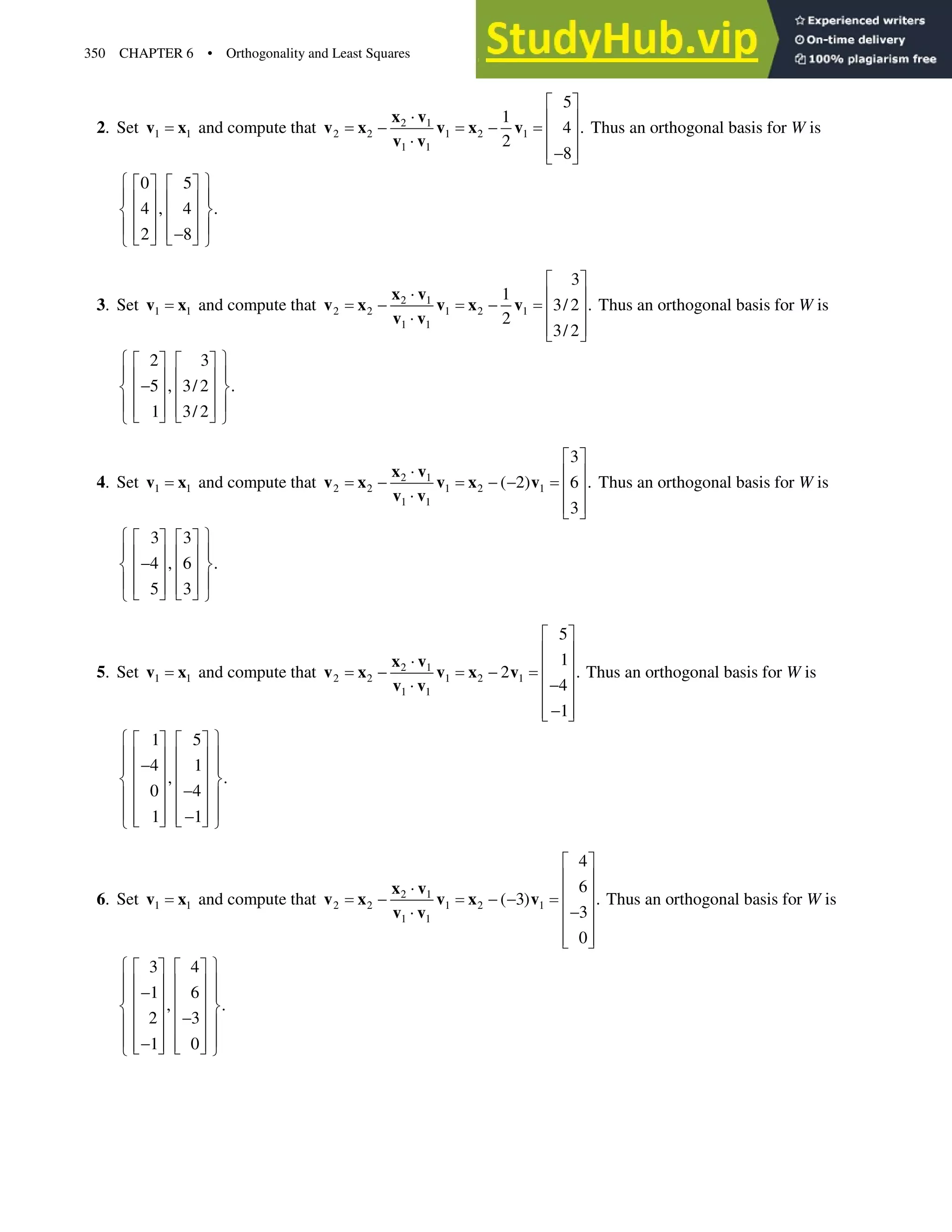 350 CHAPTER 6 • Orthogonality and Least Squares
2. Set 1 1
v x and compute that 2 1
2 2 1 2 1
1 1
5
1
4 .
2
8
ª º
˜ « »
  « »
˜
« »

¬ ¼
x v
v x v x v
v v
Thus an orthogonal basis for W is
0 5
4 , 4 .
2 8
­ ½
ª º ª º
° °
« » « »
® ¾
« » « »
° °
« » « »

¬ ¼ ¬ ¼
¯ ¿
3. Set 1 1
v x and compute that 2 1
2 2 1 2 1
1 1
3
1
3/ 2 .
2
3/ 2
ª º
˜ « »
  « »
˜
« »
¬ ¼
x v
v x v x v
v v
Thus an orthogonal basis for W is
2 3
5 , 3/ 2 .
1 3/ 2
­ ½
ª º ª º
° °
« » « »

® ¾
« » « »
° °
« » « »
¬ ¼ ¬ ¼
¯ ¿
4. Set 1 1
v x and compute that 2 1
2 2 1 2 1
1 1
3
( 2) 6 .
3
ª º
˜ « »
   « »
˜
« »
¬ ¼
x v
v x v x v
v v
Thus an orthogonal basis for W is
3 3
4 , 6 .
5 3
­ ½
ª º ª º
° °
« » « »

® ¾
« » « »
° °
« » « »
¬ ¼ ¬ ¼
¯ ¿
5. Set 1 1
v x and compute that 2 1
2 2 1 2 1
1 1
5
1
2 .
4
1
ª º
« »
˜ « »
 
« »

˜
« »

« »
¬ ¼
x v
v x v x v
v v
Thus an orthogonal basis for W is
1 5
4 1
, .
0 4
1 1
­ ½
ª º ª º
° °
« » « »

° °
« » « »
® ¾
« » « »

° °
« » « »
° °

« » « »
¬ ¼ ¬ ¼
¯ ¿
6. Set 1 1
v x and compute that 2 1
2 2 1 2 1
1 1
4
6
( 3) .
3
0
ª º
« »
˜ « »
  
« »

˜
« »
« »
¬ ¼
x v
v x v x v
v v
Thus an orthogonal basis for W is
3 4
1 6
, .
2 3
1 0
­ ½
ª º ª º
° °
« » « »

° °
« » « »
® ¾
« » « »

° °
« » « »
° °

« » « »
¬ ¼ ¬ ¼
¯ ¿
 