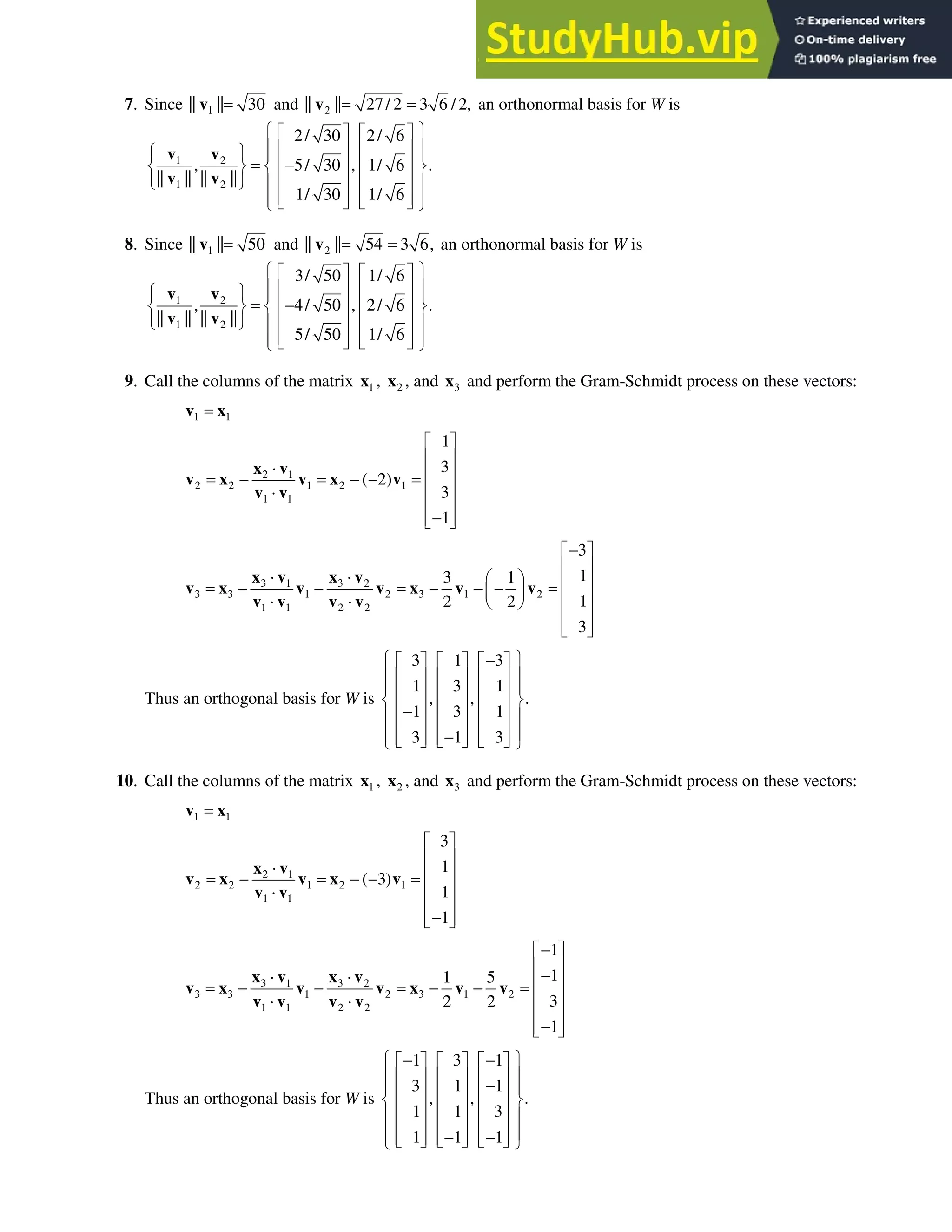 6.4 • Solutions 351
7. Since 1
|| || 30
v and 2
|| || 27/ 2 3 6 / 2,
v an orthonormal basis for W is
1 2
1 2
2/ 30 2/ 6
, 5/ 30 , 1/ 6 .
|| || || ||
1/ 30 1/ 6
­ ½
ª º ª º
° °
« » « »
­ ½ ° °

« » « »
® ¾ ® ¾
« » « »
¯ ¿ ° °
« » « »
° °
¬ ¼ ¬ ¼
¯ ¿
v v
v v
8. Since 1
|| || 50
v and 2
|| || 54 3 6,
v an orthonormal basis for W is
1 2
1 2
3/ 50 1/ 6
, 4/ 50 , 2/ 6 .
|| || || ||
5/ 50 1/ 6
­ ½
ª º ª º
° °
« » « »
­ ½ ° °

« » « »
® ¾ ® ¾
« » « »
¯ ¿ ° °
« » « »
° °
¬ ¼ ¬ ¼
¯ ¿
v v
v v
9. Call the columns of the matrix 1
x , 2
x , and 3
x and perform the Gram-Schmidt process on these vectors:
1 1
v x
2 1
2 2 1 2 1
1 1
1
3
( 2)
3
1
ª º
« »
˜ « »
  
« »
˜
« »

« »
¬ ¼
x v
v x v x v
v v
3 1 3 2
3 3 1 2 3 1 2
1 1 2 2
3
1
3 1
1
2 2
3

ª º
« »
˜ ˜ § · « »
    
¨ ¸ « »
˜ ˜ © ¹
« »
« »
¬ ¼
x v x v
v x v v x v v
v v v v
Thus an orthogonal basis for W is
3 1 3
1 3 1
, , .
1 3 1
3 1 3
­ ½

ª º ª º ª º
° °
« » « » « »
° °
« » « » « »
® ¾
« » « » « »

° °
« » « » « »
° °

« » « » « »
¬ ¼ ¬ ¼ ¬ ¼
¯ ¿
10. Call the columns of the matrix 1
x , 2
x , and 3
x and perform the Gram-Schmidt process on these vectors:
1 1
v x
2 1
2 2 1 2 1
1 1
3
1
( 3)
1
1
ª º
« »
˜ « »
  
« »
˜
« »

« »
¬ ¼
x v
v x v x v
v v
3 1 3 2
3 3 1 2 3 1 2
1 1 2 2
1
1
1 5
3
2 2
1

ª º
« »

˜ ˜ « »
   
« »
˜ ˜
« »

« »
¬ ¼
x v x v
v x v v x v v
v v v v
Thus an orthogonal basis for W is
1 3 1
3 1 1
, , .
1 1 3
1 1 1
­ ½
 
ª º ª º ª º
° °
« » « » « »

° °
« » « » « »
® ¾
« » « » « »
° °
« » « » « »
° °
 
« » « » « »
¬ ¼ ¬ ¼ ¬ ¼
¯ ¿
 