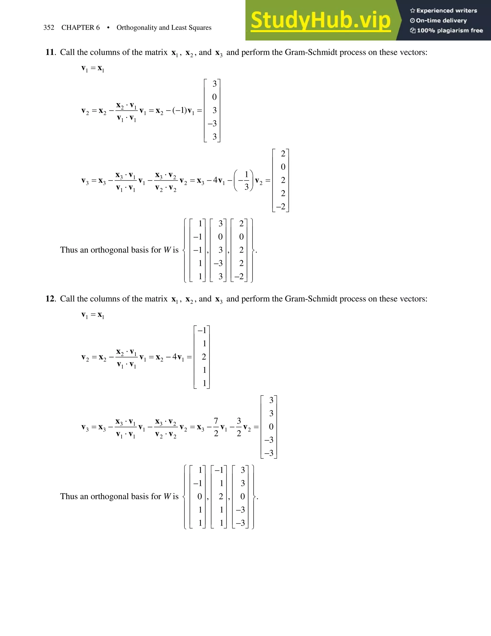 352 CHAPTER 6 • Orthogonality and Least Squares
11. Call the columns of the matrix 1
x , 2
x , and 3
x and perform the Gram-Schmidt process on these vectors:
1 1
v x
2 1
2 2 1 2 1
1 1
3
0
( 1) 3
3
3
ª º
« »
« »
˜
« »
  
˜ « »

« »
« »
¬ ¼
x v
v x v x v
v v
3 1 3 2
3 3 1 2 3 1 2
1 1 2 2
2
0
1
4 2
3
2
2
ª º
« »
« »
˜ ˜ § ·
« »
    
¨ ¸
˜ ˜ © ¹ « »
« »
« »

¬ ¼
x v x v
v x v v x v v
v v v v
Thus an orthogonal basis for W is
1 3 2
1 0 0
, , .
1 3 2
1 3 2
1 3 2
­ ½
ª º ª º ª º
° °
« » « » « »

° °
« » « » « »
° °
« » « » « »

® ¾
« » « » « »
° °

« » « » « »
° °
« » « » « »

° °
¬ ¼ ¬ ¼ ¬ ¼
¯ ¿
12. Call the columns of the matrix 1
x , 2
x , and 3
x and perform the Gram-Schmidt process on these vectors:
1 1
v x
2 1
2 2 1 2 1
1 1
1
1
4 2
1
1

ª º
« »
« »
˜
« »
 
˜ « »
« »
« »
¬ ¼
x v
v x v x v
v v
3 1 3 2
3 3 1 2 3 1 2
1 1 2 2
3
3
7 3
0
2 2
3
3
ª º
« »
« »
˜ ˜
« »
   
˜ ˜ « »

« »
« »

¬ ¼
x v x v
v x v v x v v
v v v v
Thus an orthogonal basis for W is
1 1 3
1 1 3
, , .
0 2 0
1 1 3
1 1 3
­ ½

ª º ª º ª º
° °
« » « » « »

° °
« » « » « »
° °
« » « » « »
® ¾
« » « » « »
° °

« » « » « »
° °
« » « » « »

° °
¬ ¼ ¬ ¼ ¬ ¼
¯ ¿
 