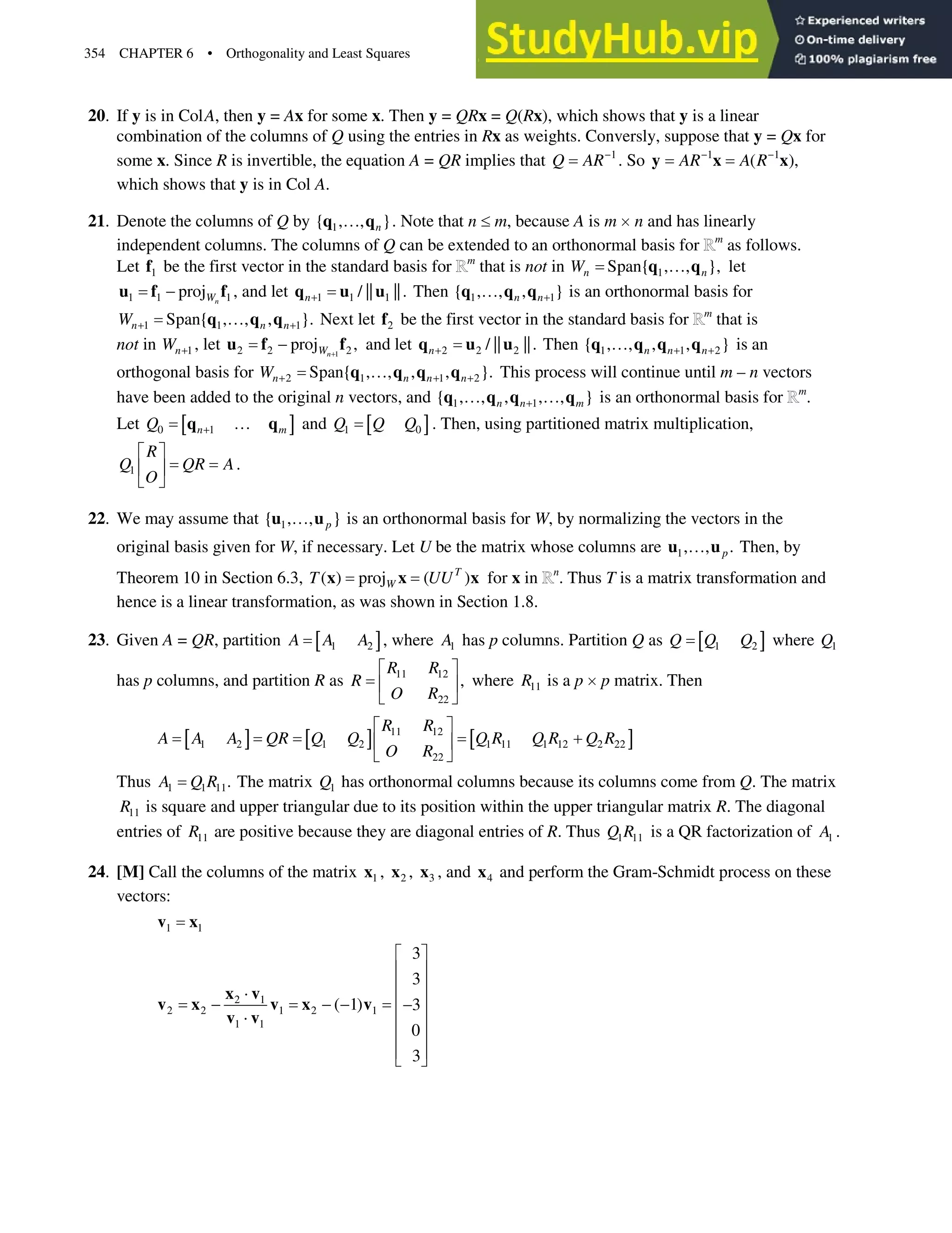 354 CHAPTER 6 • Orthogonality and Least Squares
20. If y is in ColA, then y = Ax for some x. Then y = QRx = Q(Rx), which shows that y is a linear
combination of the columns of Q using the entries in Rx as weights. Conversly, suppose that y = Qx for
some x. Since R is invertible, the equation A = QR implies that 1
Q AR
. So 1 1
( ),
AR A R
 
y x x
which shows that y is in Col A.
21. Denote the columns of Q by 1
{ , , }
n
}
q q . Note that n dm, because A is m un and has linearly
independent columns. The columns of Q can be extended to an orthonormal basis for m
as follows.
Let 1
f be the first vector in the standard basis for m
that is not in 1
Span{ , , },
n n
W }
q q let
1 1 1
proj n
W

u f f , and let 1 1 1
/ || ||.
n
q u u Then 1 1
{ , , , }
n n
}
q q q is an orthonormal basis for
1 1 1
Span{ , , , }.
n n n
W  
}
q q q Next let 2
f be the first vector in the standard basis for m
that is
not in 1
n
W  , let 1
2 2 2
proj ,
n
W 

u f f and let 2 2 2
/ || ||.
n
q u u Then 1 1 2
{ , , , , }
n n n
 
}
q q q q is an
orthogonal basis for 2 1 1 2
Span{ , , , , }.
n n n n
W   
}
q q q q This process will continue until m – n vectors
have been added to the original n vectors, and 1 1
{ , , , , , }
n n m

} }
q q q q is an orthonormal basis for m
.
Let  @
0 1
n m
Q  }
q q and  @
1 0
Q Q Q . Then, using partitioned matrix multiplication,
1 .
R
Q QR A
O
ª º
« »
¬ ¼
22. We may assume that 1
{ , , }
p
}
u u is an orthonormal basis for W, by normalizing the vectors in the
original basis given for W, if necessary. Let U be the matrix whose columns are 1, , .
p
}
u u Then, by
Theorem 10 in Section 6.3, ( ) proj ( )
T
W
T UU
x x x for x in n
. Thus T is a matrix transformation and
hence is a linear transformation, as was shown in Section 1.8.
23. Given A = QR, partition  @
1 2
A A A , where 1
A has p columns. Partition Q as  @
1 2
Q Q Q where 1
Q
has p columns, and partition R as 11 12
22
,
R R
R
O R
ª º
« »
¬ ¼
where 11
R is a p up matrix. Then
 @  @  @
11 12
1 2 1 2 1 11 1 12 2 22
22
R R
A A A QR Q Q Q R Q R Q R
O R
ª º

« »
¬ ¼
Thus 1 1 11.
A Q R The matrix 1
Q has orthonormal columns because its columns come from Q. The matrix
11
R is square and upper triangular due to its position within the upper triangular matrix R. The diagonal
entries of 11
R are positive because they are diagonal entries of R. Thus 1 11
Q R is a QR factorization of 1
A .
24. [M] Call the columns of the matrix 1
x , 2
x , 3
x , and 4
x and perform the Gram-Schmidt process on these
vectors:
1 1
v x
2 1
2 2 1 2 1
1 1
3
3
( 1) 3
0
3
ª º
« »
« »
˜
« »
   
˜ « »
« »
« »
¬ ¼
x v
v x v x v
v v
 