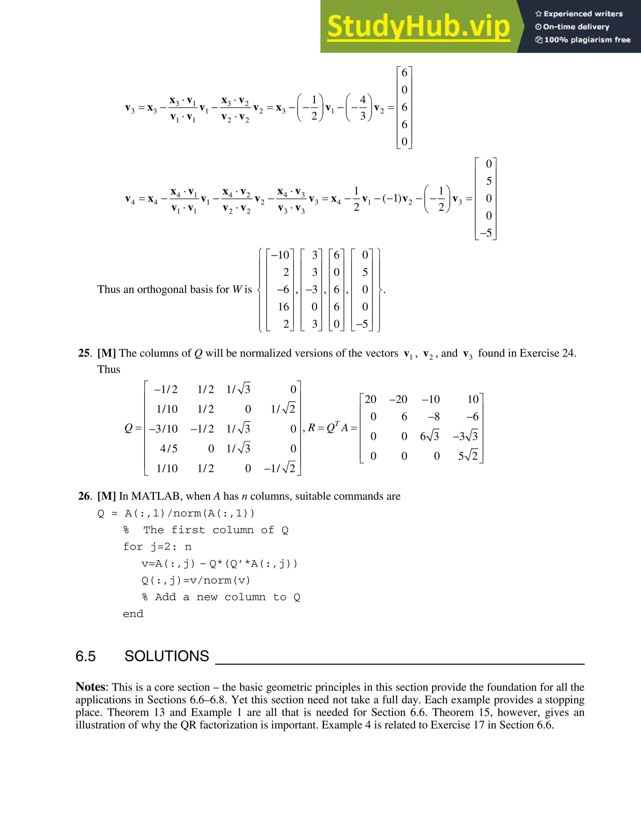6.5 • Solutions 355
3 1 3 2
3 3 1 2 3 1 2
1 1 2 2
6
0
1 4
6
2 3
6
0
ª º
« »
« »
˜ ˜ § · § ·
« »
     
¨ ¸ ¨ ¸
˜ ˜ © ¹ © ¹ « »
« »
« »
¬ ¼
x v x v
v x v v x v v
v v v v
4 3
4 1 4 2
4 4 1 2 3 4 1 2 3
1 1 2 2 3 3
1 1
( 1)
2 2
˜
˜ ˜ § ·
       
¨ ¸
˜ ˜ ˜ © ¹
x v
x v x v
v x v v v x v v v
v v v v v v
0
5
0
0
5
ª º
« »
« »
« »
« »
« »
« »

¬ ¼
Thus an orthogonal basis for W is
10 3 6 0
2 3 0 5
, , , .
6 3 6 0
16 0 6 0
2 3 0 5
­ ½

ª º ª º ª º ª º
° °
« » « » « » « »
° °
« » « » « » « »
° °
« » « » « » « »
 
® ¾
« » « » « » « »
° °
« » « » « » « »
° °
« » « » « » « »

° °
¬ ¼ ¬ ¼ ¬ ¼ ¬ ¼
¯ ¿
25. [M] The columns of Q will be normalized versions of the vectors 1
v , 2
v , and 3
v found in Exercise 24.
Thus
1/ 2 1/ 2 1/ 3 0
20 20 10 10
1/10 1/ 2 0 1/ 2
0 6 8 6
,
3/10 1/ 2 1/ 3 0
0 0 6 3 3 3
4/5 0 1/ 3 0
0 0 0 5 2
1/10 1/ 2 0 1/ 2
T
Q R Q A
ª º

« »  
ª º
« » « »
 
« » « »
 
« » « »

« » « »
« » « »
¬ ¼
« »

¬ ¼
26. [M] In MATLAB, when A has n columns, suitable commands are
Q = A(:,1)/norm(A(:,1))
% The first column of Q
for j=2: n
v=A(:,j) – Q*(Q’*A(:,j))
Q(:,j)=v/norm(v)
% Add a new column to Q
end
6.5 SOLUTIONS
Notes: This is a core section – the basic geometric principles in this section provide the foundation for all the
applications in Sections 6.6–6.8. Yet this section need not take a full day. Each example provides a stopping
place. Theorem 13 and Example 1 are all that is needed for Section 6.6. Theorem 15, however, gives an
illustration of why the QR factorization is important. Example 4 is related to Exercise 17 in Section 6.6.
 
