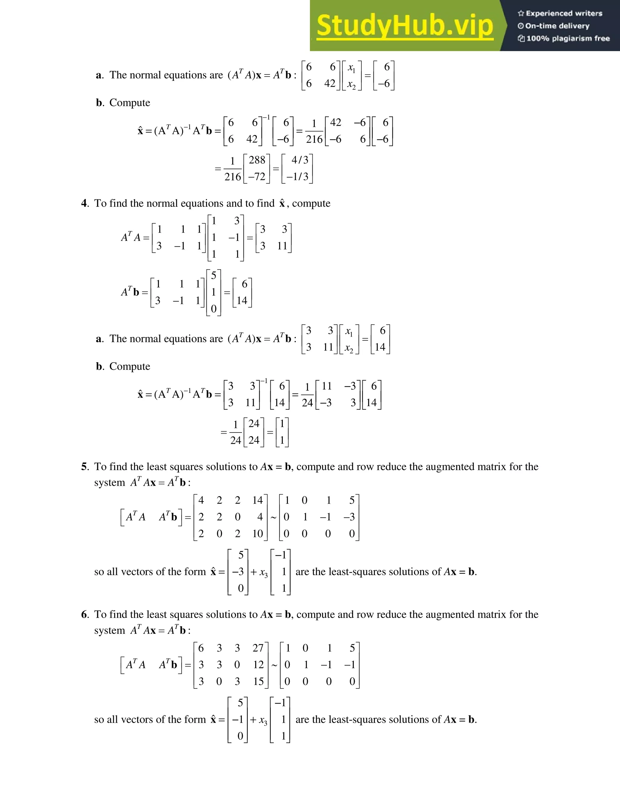 6.5 • Solutions 357
a. The normal equations are ( )
T T
A A A
x b : 1
2
6 6 6
6 42 6
x
x
ª º
ª º ª º
« »
« » « »

¬ ¼ ¬ ¼
¬ ¼
b. Compute
6 6 6 42 6 6
1
ˆ
6 42 6 6 6 6
216
T T
−1
−1 −
      
= (Α Α) Α = =
      
− − −
      
x b
288 4/3
1
72 1/3
216
ª º ª º
« » « »
 
¬ ¼ ¬ ¼
4. To find the normal equations and to find x̂ , compute
1 3
1 1 1 3 3
1 1
3 1 1 3 11
1 1
T
A A
ª º
ª º ª º
« »

« » « »
« »

¬ ¼ ¬ ¼
« »
¬ ¼
5
1 1 1 6
1
3 1 1 14
0
T
A
ª º
ª º ª º
« »
« » « »
« »

¬ ¼ ¬ ¼
« »
¬ ¼
b
a. The normal equations are ( )
T T
A A A
x b : 1
2
3 3 6
3 11 14
x
x
ª º
ª º ª º
« »
« » « »
¬ ¼ ¬ ¼
¬ ¼
b. Compute
6
ˆ
11 14 14
T T
−1
−1 3 3 11 −3 6
      
1
= (Α Α) Α = =
      
3 −3 3
24
      
x b
24 1
1
24 1
24
ª º ª º
« » « »
¬ ¼ ¬ ¼
5. To find the least squares solutions to Ax = b, compute and row reduce the augmented matrix for the
system T T
A A A
x b :
4 2 2 14 1 0 1 5
2 2 0 4 0 1 1 3
2 0 2 10 0 0 0 0
T T
A A A
ª º ª º
« » « »
ª º a  
¬ ¼ « » « »
« » « »
¬ ¼ ¬ ¼
b
so all vectors of the form
5 1
ˆ 3 1
0 1
x3
−
   
   
= − +
   
   
   
x are the least-squares solutions of Ax = b.
6. To find the least squares solutions to Ax = b, compute and row reduce the augmented matrix for the
system T T
A A A
x b :
6 3 3 27 1 0 1 5
3 3 0 12 0 1 1 1
3 0 3 15 0 0 0 0
T T
A A A
ª º ª º
« » « »
ª º a  
¬ ¼ « » « »
« » « »
¬ ¼ ¬ ¼
b
so all vectors of the form
5 1
ˆ 1 1
0 1
x3
−
   
   
= − +
   
   
   
x are the least-squares solutions of Ax = b.
 