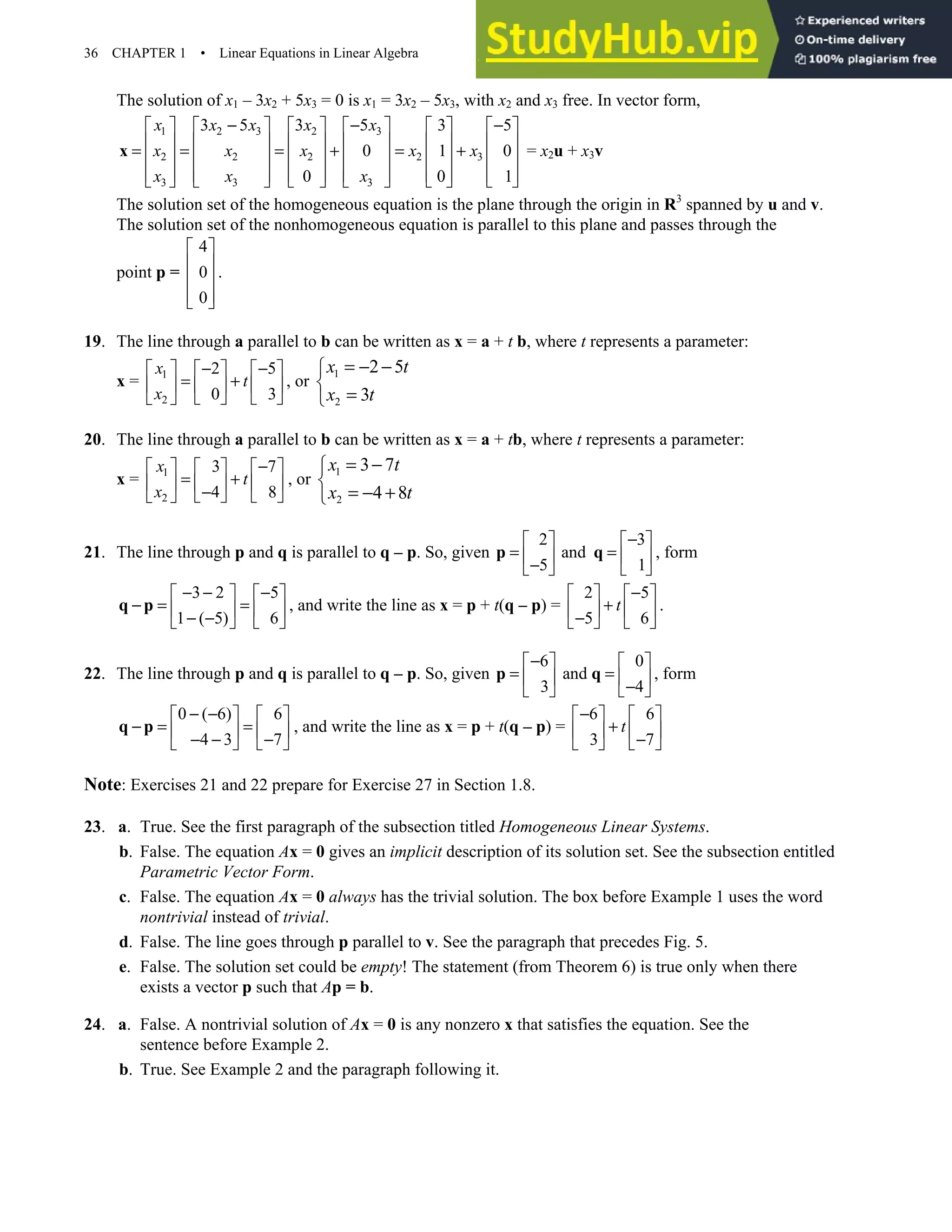 36 CHAPTER 1 • Linear Equations in Linear Algebra
The solution of x1 – 3x2 + 5x3 = 0 is x1 = 3x2 – 5x3, with x2 and x3 free. In vector form,
1 2 3 2 3
2 2 2 2 3
3 3 3
3 5 3 5 3 5
0 1 0
0 0 1
x x x x x
x x x x x
x x x
− − −
           
           
= = = + = +
           
           
           
x = x2u + x3v
The solution set of the homogeneous equation is the plane through the origin in R3
spanned by u and v.
The solution set of the nonhomogeneous equation is parallel to this plane and passes through the
point p =
4
0
0
 
 
 
 
 
.
19. The line through a parallel to b can be written as x = a + t b, where t represents a parameter:
x = 1
2
2 5
0 3
x
t
x
− −
     
= +
     
   
 
, or
1
2
2 5
3
x t
x t
= − −


=

20. The line through a parallel to b can be written as x = a + tb, where t represents a parameter:
x = 1
2
3 7
4 8
x
t
x
−
     
= +
     
−
   
 
, or
1
2
3 7
4 8
x t
x t
= −


= − +

21. The line through p and q is parallel to q – p. So, given
2 3
and
5 1
−
   
= =
   
−
   
p q , form
3 2 5
1 ( 5) 6
− − −
   
− = =
   
− −
   
q p , and write the line as x = p + t(q – p) =
2 5
5 6
t
−
   
+
   
−
   
.
22. The line through p and q is parallel to q – p. So, given
6 0
and
3 4
−
   
= =
   
−
   
p q , form
0 ( 6) 6
4 3 7
− −
   
− = =
   
− − −
   
q p , and write the line as x = p + t(q – p) =
6 6
3 7
t
−
   
+
   
−
   
Note: Exercises 21 and 22 prepare for Exercise 27 in Section 1.8.
23. a. True. See the first paragraph of the subsection titled Homogeneous Linear Systems.
b. False. The equation Ax = 0 gives an implicit description of its solution set. See the subsection entitled
Parametric Vector Form.
c. False. The equation Ax = 0 always has the trivial solution. The box before Example 1 uses the word
nontrivial instead of trivial.
d. False. The line goes through p parallel to v. See the paragraph that precedes Fig. 5.
e. False. The solution set could be empty! The statement (from Theorem 6) is true only when there
exists a vector p such that Ap = b.
24. a. False. A nontrivial solution of Ax = 0 is any nonzero x that satisfies the equation. See the
sentence before Example 2.
b. True. See Example 2 and the paragraph following it.
 