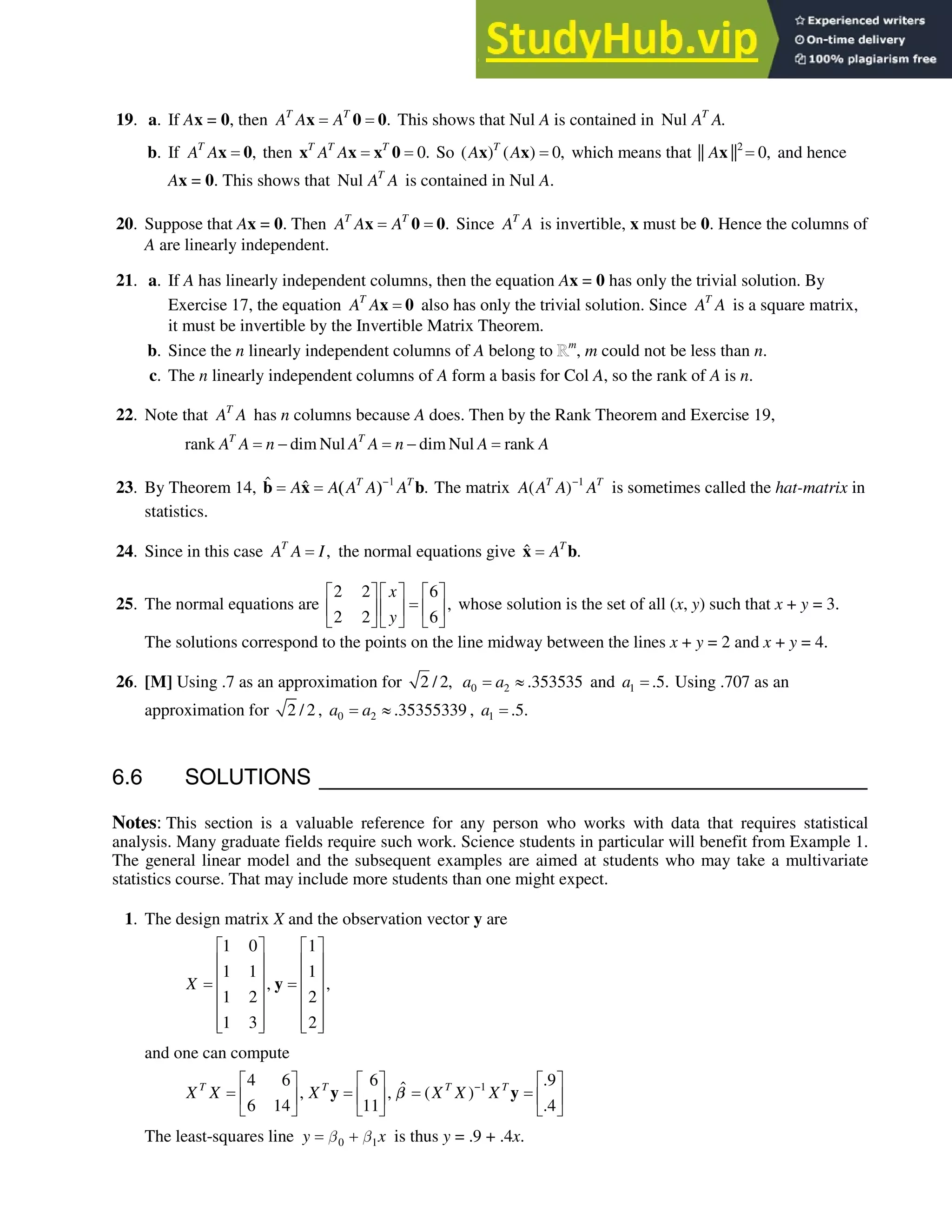 6.6 • Solutions 361
19. a. If Ax = 0, then .
T T
A A A
x 0 0 This shows that Nul A is contained in Nul .
T
A A
b. If ,
T
A Ax 0 then 0.
T T T
A A
x x x 0 So ( ) ( ) 0,
T
A A
x x which means that 2
|| || 0,
Ax and hence
Ax = 0. This shows that Nul T
A A is contained in Nul A.
20. Suppose that Ax = 0. Then .
T T
A A A
x 0 0 Since T
A A is invertible, x must be 0. Hence the columns of
A are linearly independent.
21. a. If A has linearly independent columns, then the equation Ax = 0 has only the trivial solution. By
Exercise 17, the equation T
A Ax 0 also has only the trivial solution. Since T
A A is a square matrix,
it must be invertible by the Invertible Matrix Theorem.
b. Since the n linearly independent columns of A belong to m
, m could not be less than n.
c. The n linearly independent columns of A form a basis for Col A, so the rank of A is n.
22. Note that T
A A has n columns because A does. Then by the Rank Theorem and Exercise 19,
rank dim Nul dim Nul rank
T T
A A n A A n A A
 
23. By Theorem 14, ˆ ˆ .
T T
A A A A A

b x b The matrix 1
( )
T T
A A A A

is sometimes called the hat-matrix in
statistics.
24. Since in this case ,
T
A A I the normal equations give ˆ .
T
A
x b
25. The normal equations are
2 2 6
,
2 2 6
x
y
ª º ª º ª º
« » « » « »
¬ ¼ ¬ ¼ ¬ ¼
whose solution is the set of all (x, y) such that x + y = 3.
The solutions correspond to the points on the line midway between the lines x + y = 2 and x + y = 4.
26. [M] Using .7 as an approximation for 2 / 2, 0 2 .353535
a a | and 1 .5.
a Using .707 as an
approximation for 2 / 2 , 0 2 .35355339
a a | , 1 .5.
a
6.6 SOLUTIONS
Notes: This section is a valuable reference for any person who works with data that requires statistical
analysis. Many graduate fields require such work. Science students in particular will benefit from Example 1.
The general linear model and the subsequent examples are aimed at students who may take a multivariate
statistics course. That may include more students than one might expect.
1. The design matrix X and the observation vector y are
1 0 1
1 1 1
, ,
1 2 2
1 3 2
X
ª º ª º
« » « »
« » « »
« » « »
« » « »
« » « »
¬ ¼ ¬ ¼
y
and one can compute
1
4 6 6 .9
ˆ
, , ( )
6 14 11 .4
T T T T
X X X X X X

ª º ª º ª º
« » « » « »
¬ ¼ ¬ ¼ ¬ ¼
y y
C
The least-squares line 0 1
y x
C C
 is thus y = .9 + .4x.
 