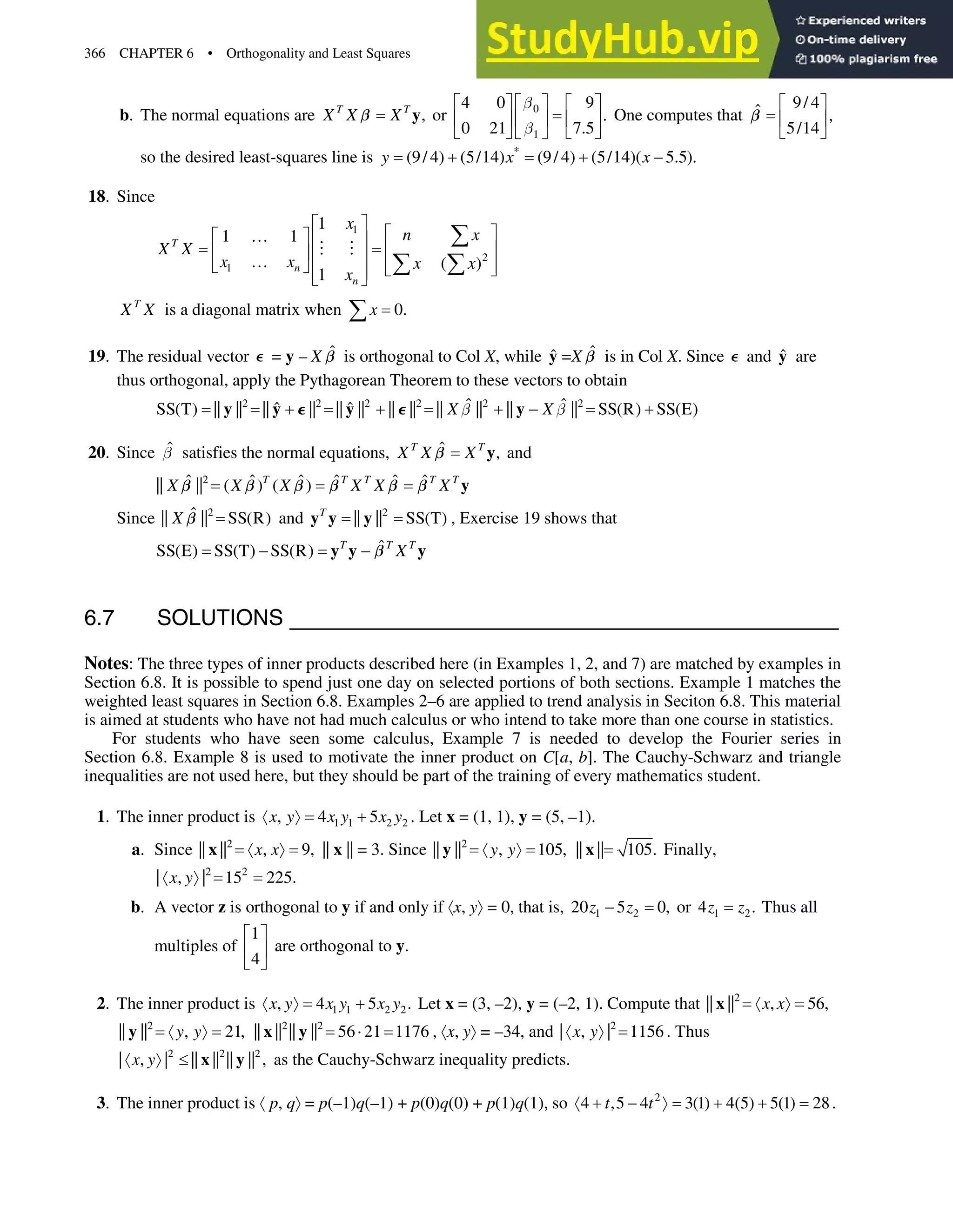 366 CHAPTER 6 • Orthogonality and Least Squares
b. The normal equations are ,
T T
X X X y
C or 0
1
4 0 9
.
0 21 7.5
C
C
ª º
ª º ª º
« »
« » « »
¬ ¼ ¬ ¼
¬ ¼
One computes that
9/ 4
ˆ ,
5/14
ª º
« »
¬ ¼
C
so the desired least-squares line is *
(9/ 4) (5/14) (9/ 4) (5/14)( 5.5).
y x x
  
18. Since
1
2
1
1
1 1
( )
1
T
n
n
x
n x
X X
x x x x
x
ª º
ª º
}
ª º « »
« »
« » « »
}
¬ ¼ « »
¬ ¼
« »
¬ ¼
¦
¦ ¦
 
T
X X is a diagonal matrix when 0.
x
¦
19. The residual vector F = y– ˆ
X C is orthogonal to Col X, while ŷ =X ˆ
C is in Col X. Since F and ŷ are
thus orthogonal, apply the Pythagorean Theorem to these vectors to obtain
2 2 2 2 2 2
ˆ ˆ
ˆ ˆ
SS(T) || || || || || || || || || || || || SS(R) SS(E)
X X
C C
    
y y y y
F F
20. Since ˆ
C satisfies the normal equations, ˆ ,
T T
X X X y
C and
2
ˆ ˆ ˆ ˆ ˆ ˆ
|| || ( ) ( )
T T T T T
X X X X X X y
C C C C C C
Since 2
ˆ
|| || SS(R)
X C and 2
|| || SS(T)
T
y y y , Exercise 19 shows that
ˆ
SS(E) SS(T) SS(R) T T T
X
 
y y y
C
6.7 SOLUTIONS
Notes: The three types of inner products described here (in Examples 1, 2, and 7) are matched by examples in
Section 6.8. It is possible to spend just one day on selected portions of both sections. Example 1 matches the
weighted least squares in Section 6.8. Examples 2–6 are applied to trend analysis in Seciton 6.8. This material
is aimed at students who have not had much calculus or who intend to take more than one course in statistics.
For students who have seen some calculus, Example 7 is needed to develop the Fourier series in
Section 6.8. Example 8 is used to motivate the inner product on C[a, b]. The Cauchy-Schwarz and triangle
inequalities are not used here, but they should be part of the training of every mathematics student.
1. The inner product is 1 1 2 2
, 4 5
x y x y x y
¢ ²  . Let x= (1, 1), y= (5, –1).
a. Since 2
|| || , 9,
x x
¢ ²
x || x|| = 3. Since 2
|| || , 105,
y y
¢ ²
y || || 105.
x Finally,
2 2
| , | 15 225.
x y
¢ ²
b. A vector z is orthogonal to y if and only if ¢x, y²= 0, that is, 1 2
20 5 0,
z z
 or 1 2
4 .
z z Thus all
multiples of
1
4
ª º
« »
¬ ¼
are orthogonal to y.
2. The inner product is 1 1 2 2
, 4 5 .
x y x y x y
¢ ²  Let x= (3, –2), y= (–2, 1). Compute that 2
|| || , 56,
x x
¢ ²
x
2
|| || , 21,
y y
¢ ²
y 2 2
|| || || || 56 21 1176
˜
x y , ¢x, y²= –34, and 2
| , | 1156
x y
¢ ² . Thus
2 2 2
| , | || || || || ,
x y
¢ ² d x y as the Cauchy-Schwarz inequality predicts.
3. The inner product is ¢p, q²= p(–1)q(–1) + p(0)q(0) + p(1)q(1), so 2
4 ,5 4 3(1) 4(5) 5(1) 28
t t
¢   ²   .
 