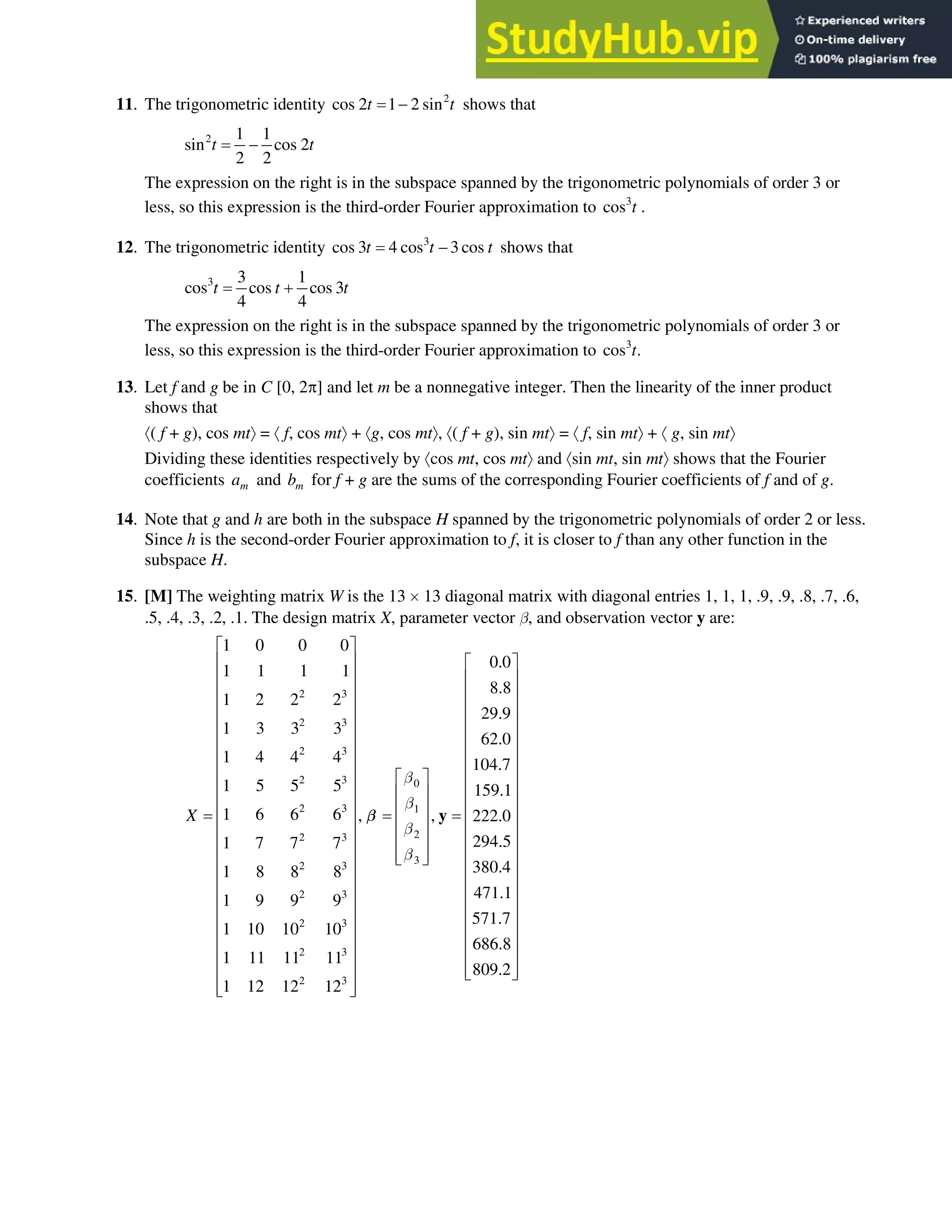 6.8 • Solutions 373
11. The trigonometric identity 2
cos 2 1 2 sin
t t
 shows that
2 1 1
sin cos 2
2 2
t t

The expression on the right is in the subspace spanned by the trigonometric polynomials of order 3 or
less, so this expression is the third-order Fourier approximation to 3
cos t .
12. The trigonometric identity 3
cos 3 4 cos 3 cos
t t t
 shows that
3 3 1
cos cos cos 3
4 4
t t t

The expression on the right is in the subspace spanned by the trigonometric polynomials of order 3 or
less, so this expression is the third-order Fourier approximation to 3
cos .
t
13. Let f and g be in C [0, 2S] and let m be a nonnegative integer. Then the linearity of the inner product
shows that
¢( f + g), cos mt²= ¢f, cos mt²+ ¢g, cos mt², ¢( f + g), sin mt²= ¢f, sin mt²+ ¢g, sin mt²
Dividing these identities respectively by ¢cos mt, cos mt² and ¢sin mt, sin mt² shows that the Fourier
coefficients m
a and m
b for f + g are the sums of the corresponding Fourier coefficients of f and of g.
14. Note that g and h are both in the subspace H spanned by the trigonometric polynomials of order 2 or less.
Since h is the second-order Fourier approximation to f, it is closer to f than any other function in the
subspace H.
15. [M] The weighting matrix W is the 13 u13 diagonal matrix with diagonal entries 1, 1, 1, .9, .9, .8, .7, .6,
.5, .4, .3, .2, .1. The design matrix X, parameter vector C, and observation vector y are:
2 3
2 3
2 3
2 3 0
2 3 1
2
2 3
3
2 3
2 3
2 3
2 3
2 3
1 0 0 0
0.0
1 1 1 1
8.8
1 2 2 2
29.9
1 3 3 3
62.0
1 4 4 4 104.7
1 5 5 5 159.1
1 6 6 6 , , 222.0
294.5
1 7 7 7
380.4
1 8 8 8
1 9 9 9
1 10 10 10
1 11 11 11
1 12 12 12
X
C
C
C
C
ª º
« »
« »
« »
« »
« »
« »
« »
« » ª º
« » « »
« » « »
« » « »
« » « »
« »
« » ¬ ¼
« »
« »
« »
« »
« »
« »
« »
« »
« »
¬ ¼
y
C
471.1
571.7
686.8
809.2
ª º
« »
« »
« »
« »
« »
« »
« »
« »
« »
« »
« »
« »
« »
« »
« »
« »
« »
« »
« »
¬ ¼
 