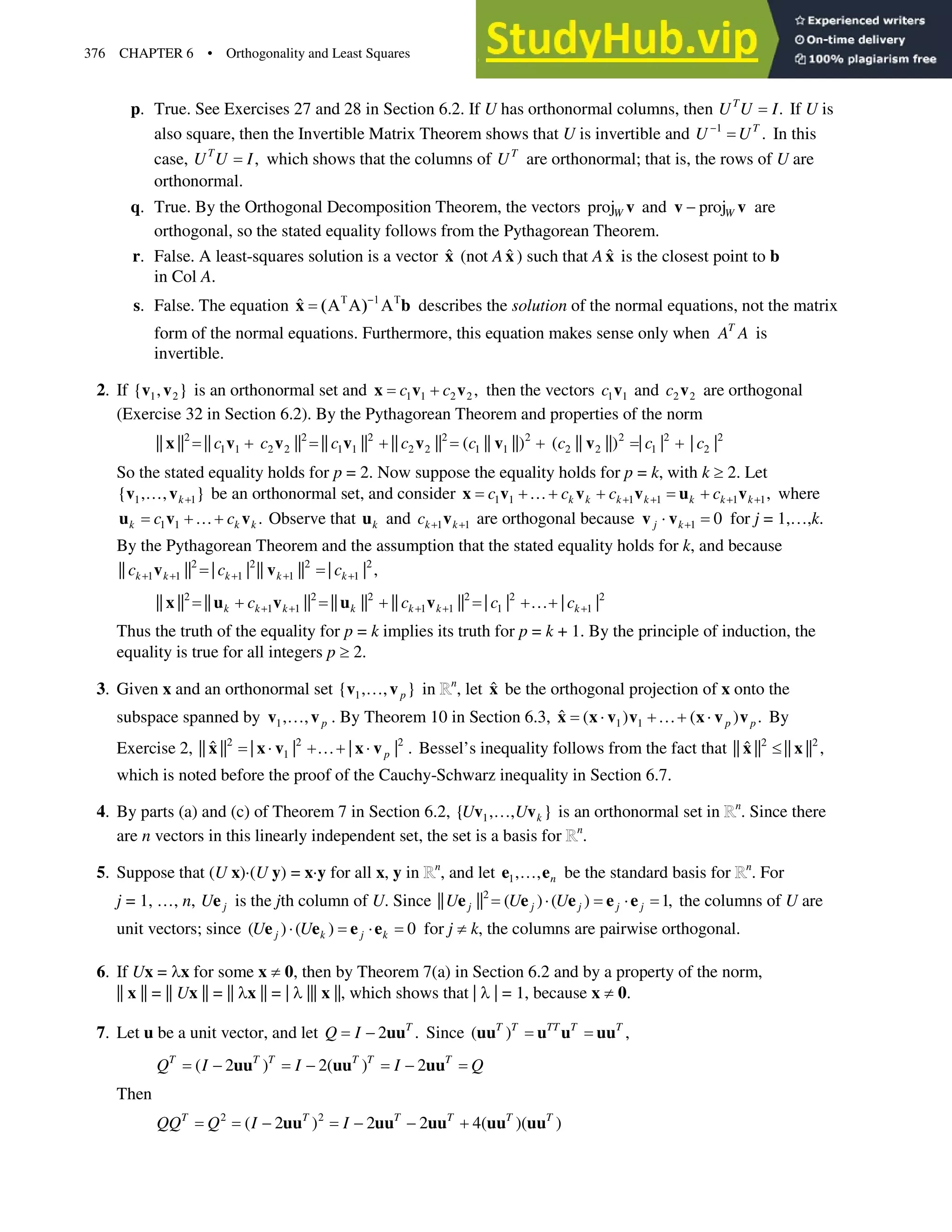 376 CHAPTER 6 • Orthogonality and Least Squares
p. True. See Exercises 27 and 28 in Section 6.2. If U has orthonormal columns, then .
T
U U I If U is
also square, then the Invertible Matrix Theorem shows that U is invertible and 1
.
T
U U

In this
case, ,
T
U U I which shows that the columns of T
U are orthonormal; that is, the rows of U are
orthonormal.
q. True. By the Orthogonal Decomposition Theorem, the vectors projW v and projW

v v are
orthogonal, so the stated equality follows from the Pythagorean Theorem.
r. False. A least-squares solution is a vector x̂ (not Ax̂ ) such that Ax̂ is the closest point to b
in Col A.
s. False. The equation ˆ 7  7
$ $ $
x b describes the solution of the normal equations, not the matrix
form of the normal equations. Furthermore, this equation makes sense only when T
A A is
invertible.
2. If 1 2
{ , }
v v is an orthonormal set and 1 1 2 2 ,
c c

x v v then the vectors 1 1
c v and 2 2
c v are orthogonal
(Exercise 32 in Section 6.2). By the Pythagorean Theorem and properties of the norm
2 2 2 2 2 2 2 2
1 1 2 2 1 1 2 2 1 1 2 2 1 2
|| || || || || || || || ( || ||) ( || ||) | | | |
c c c c c c c c
   
x v v v v v v
So the stated equality holds for p = 2. Now suppose the equality holds for p = k, with k t2. Let
1 1
{ , , }
k
}
v v be an orthonormal set, and consider 1 1 1 1 1 1,
k k k k k k k
c c c c
   
}  
x v v v u v where
1 1 .
k k k
c c
}
u v v Observe that k
u and 1 1
k k
c  
v are orthogonal because 1 0
j k
˜
v v for j = 1,},k.
By the Pythagorean Theorem and the assumption that the stated equality holds for k, and because
2 2 2 2
1 1 1 1 1
|| || | | || || | | ,
k k k k k
c c c
    
v v
2 2 2 2 2 2
1 1 1 1 1 1
|| || || || || || || || | | | |
k k k k k k k
c c c c
    
  }
x u v u v
Thus the truth of the equality for p = k implies its truth for p = k + 1. By the principle of induction, the
equality is true for all integers p t2.
3. Given x and an orthonormal set 1
{ , , }
p
}
v v in n
, let x̂ be the orthogonal projection of x onto the
subspace spanned by 1, , p
}
v v . By Theorem 10 in Section 6.3, 1 1
ˆ ( ) ( ) .
p p
˜ } ˜
x x v v x v v By
Exercise 2, 2 2 2
1
ˆ
|| || | | | | .
p
˜ } ˜
x x v x v Bessel’s inequality follows from the fact that 2 2
ˆ
|| || || || ,
d
x x
which is noted before the proof of the Cauchy-Schwarz inequality in Section 6.7.
4. By parts (a) and (c) of Theorem 7 in Section 6.2, 1
{ , , }
k
U U
}
v v is an orthonormal set in n
. Since there
are n vectors in this linearly independent set, the set is a basis for n
.
5. Suppose that (U x)˜(U y) = x˜y for all x, y in n
, and let 1, , n
}
e e be the standard basis for n
. For
j = 1, }, n, j
Ue is the jth column of U. Since 2
|| || ( ) ( ) 1,
j j j j j
U U U
˜ ˜
e e e e e the columns of U are
unit vectors; since ( ) ( ) 0
j k j k
U U
˜ ˜
e e e e for j zk, the columns are pairwise orthogonal.
6. If Ux = Ox for some xz0, then by Theorem 7(a) in Section 6.2 and by a property of the norm,
|| x|| = || Ux || = || Ox || = | O||| x||, which shows that | O| = 1, because xz0.
7. Let u be a unit vector, and let 2 .
T
Q I  uu Since ( ) ,
T T TT T T
uu u u uu
( 2 ) 2( ) 2
T T T T T T
Q I I I Q
  
uu uu uu
Then
2 2
( 2 ) 2 2 4( )( )
T T T T T T
QQ Q I I
   
uu uu uu uu uu
 