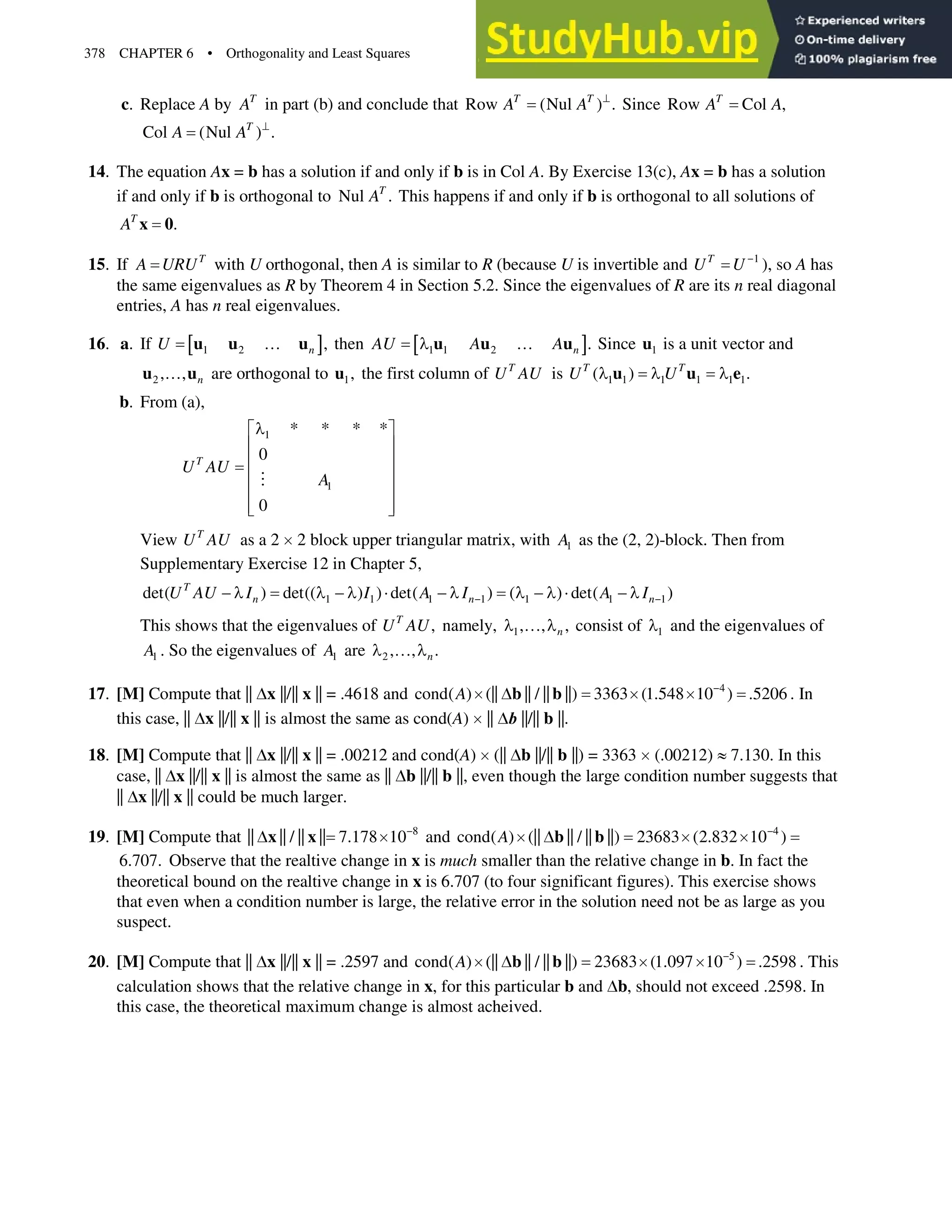 378 CHAPTER 6 • Orthogonality and Least Squares
c. Replace A by T
A in part (b) and conclude that Row (Nul ) .
T T
A A A
Since Row Col ,
T
A A
Col (Nul ) .
T
A A A
14. The equation Ax = b has a solution if and only if b is in Col A. By Exercise 13(c), Ax = b has a solution
if and only if b is orthogonal to Nul .
T
A This happens if and only if b is orthogonal to all solutions of
.
T
A x 0
15. If T
A URU with U orthogonal, then A is similar to R (because U is invertible and 1
T
U U 
), so A has
the same eigenvalues as R by Theorem 4 in Section 5.2. Since the eigenvalues of R are its n real diagonal
entries, A has n real eigenvalues.
16. a. If  @
1 2 ,
n
U }
u u u then  @
1 1 2 .
n
AU A A
O }
u u u Since 1
u is a unit vector and
2 , , n
}
u u are orthogonal to 1,
u the first column of T
U AU is 1 1 1 1 1 1
( ) .
T T
U U
O O O
u u e
b. From (a),
1
1
* * * *
0
0
T
U AU
A
O
ª º
« »
« »
« »
« »
« »
¬ ¼

View T
U AU as a 2 u2 block upper triangular matrix, with 1
A as the (2, 2)-block. Then from
Supplementary Exercise 12 in Chapter 5,
1 1 1 1 1 1 1
det( ) det(( ) ) det( ) ( ) det( )
T
n n n
U AU I I A I A I
 
 O O  O ˜  O O  O ˜  O
This shows that the eigenvalues of ,
T
U AU namely, 1, , ,
n
O } O consist of 1
O and the eigenvalues of
1
A . So the eigenvalues of 1
A are 2 , , .
n
O } O
17. [M] Compute that || 'x||/|| x|| = .4618 and 4
cond( ) (|| || / || ||) 3363 (1.548 10 ) .5206
A 
u u u
b b
' . In
this case, || 'x ||/|| x || is almost the same as cond(A) u|| 'E||/|| b||.
18. [M] Compute that || 'x||/|| x|| = .00212 and cond(A) u(|| 'b||/|| b||) = 3363 u(.00212) |7.130. In this
case, || 'x ||/|| x || is almost the same as || 'b||/|| b||, even though the large condition number suggests that
|| 'x||/|| x|| could be much larger.
19. [M] Compute that 8
|| || / || || 7.178 10
u
x x
' and 4
cond( ) (|| || / || ||) 23683 (2.832 10 )
A 
u u u
b b
'
6.707. Observe that the realtive change in x is much smaller than the relative change in b. In fact the
theoretical bound on the realtive change in x is 6.707 (to four significant figures). This exercise shows
that even when a condition number is large, the relative error in the solution need not be as large as you
suspect.
20. [M] Compute that || 'x ||/|| x|| = .2597 and 5
cond( ) (|| || / || ||) 23683 (1.097 10 ) .2598
A 
u u u
b b
' . This
calculation shows that the relative change in x, for this particular b and 'b, should not exceed .2598. In
this case, the theoretical maximum change is almost acheived.
 
