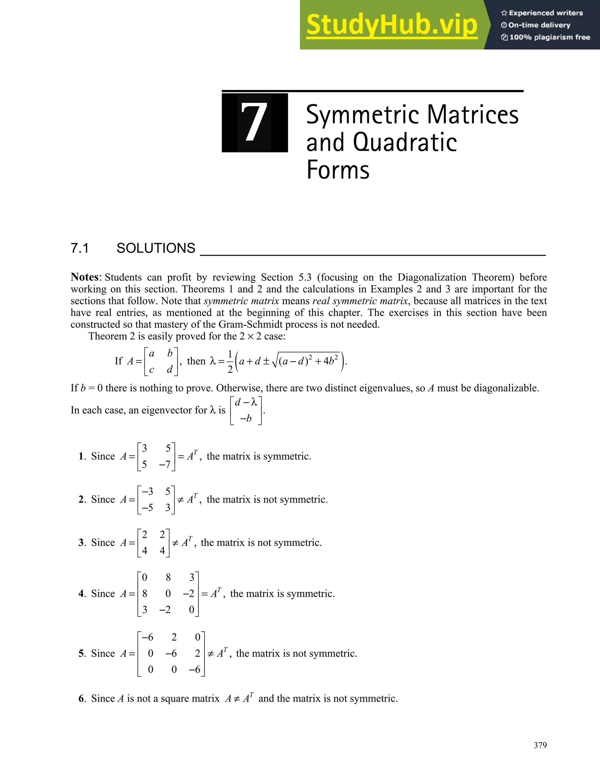 379
7.1 SOLUTIONS
Notes: Students can profit by reviewing Section 5.3 (focusing on the Diagonalization Theorem) before
working on this section. Theorems 1 and 2 and the calculations in Examples 2 and 3 are important for the
sections that follow. Note that symmetric matrix means real symmetric matrix, because all matrices in the text
have real entries, as mentioned at the beginning of this chapter. The exercises in this section have been
constructed so that mastery of the Gram-Schmidt process is not needed.
Theorem 2 is easily proved for the 2 × 2 case:
If ,
a b
A
c d
 
=  
 
then ( )
2 2
1
( ) 4 .
2
a d a d b
λ = + ± − +
If b = 0 there is nothing to prove. Otherwise, there are two distinct eigenvalues, so A must be diagonalizable.
In each case, an eigenvector for λ is .
d
b
− λ
 
 
−
 
1. Since
3 5
,
5 7
T
A A
 
= =
 
−
 
the matrix is symmetric.
2. Since
3 5
,
5 3
T
A A
−
 
= ≠
 
−
 
the matrix is not symmetric.
3. Since
2 2
,
4 4
T
A A
 
= ≠
 
 
the matrix is not symmetric.
4. Since
0 8 3
8 0 2 ,
3 2 0
T
A A
 
 
= − =
 
 
−
 
the matrix is symmetric.
5. Since
6 2 0
0 6 2 ,
0 0 6
T
A A
−
 
 
= − ≠
 
 
−
 
the matrix is not symmetric.
6. Since A is not a square matrix T
A A
≠ and the matrix is not symmetric.
 