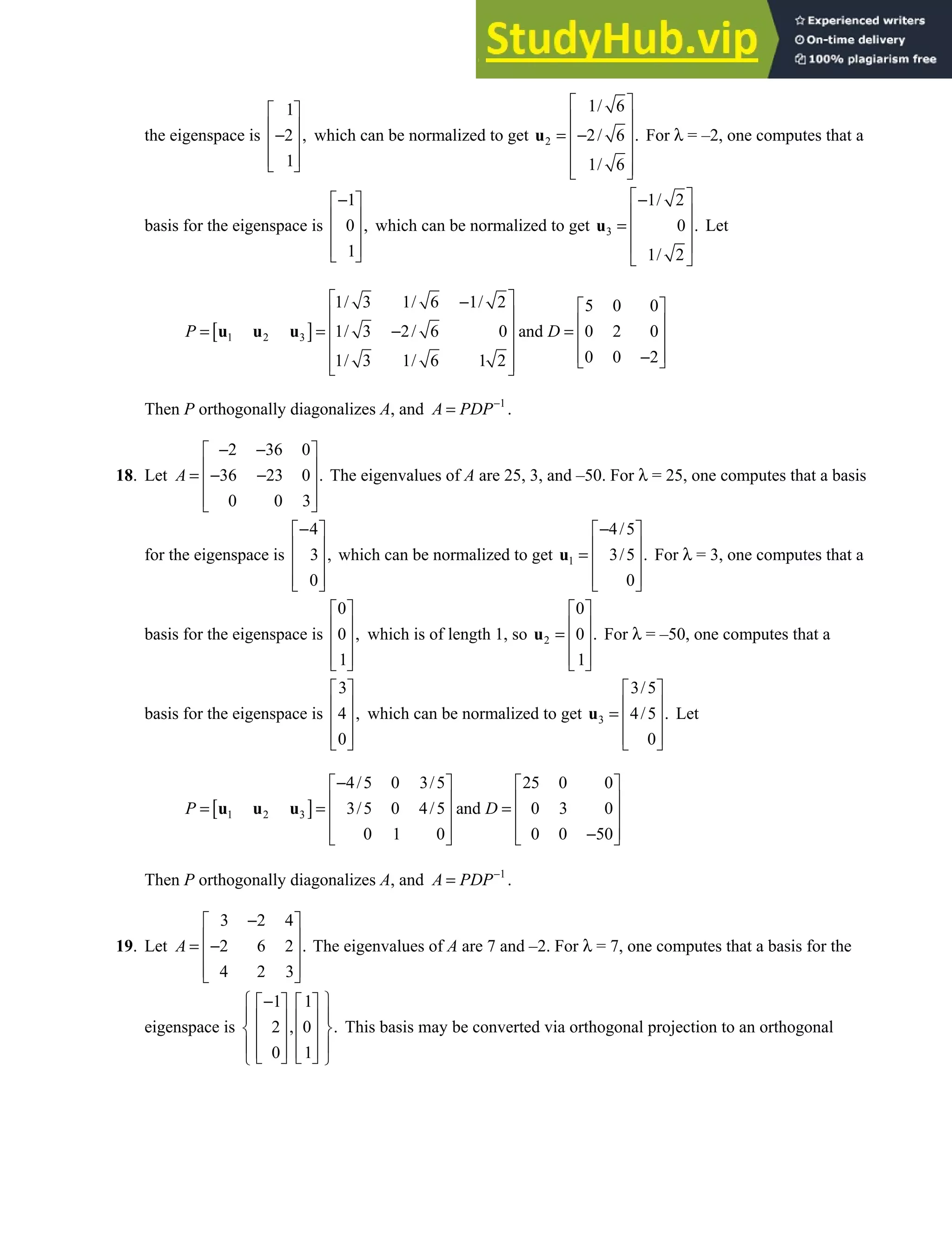 7.1 • Solutions 383
the eigenspace is
1
2 ,
1
 
 
−
 
 
 
which can be normalized to get 2
1/ 6
2/ 6 .
1/ 6
 
 
= −
 
 
 
 
u For λ = –2, one computes that a
basis for the eigenspace is
1
0 ,
1
−
 
 
 
 
 
which can be normalized to get 3
1/ 2
0 .
1/ 2
 
−
 
=  
 
 
u Let
[ ]
1 2 3
1/ 3 1/ 6 1/ 2 5 0 0
1/ 3 2/ 6 0 and 0 2 0
0 0 2
1/ 3 1/ 6 1 2
P D
 
−  
   
= = − =
   
   
−
 
 
 
u u u
Then P orthogonally diagonalizes A, and 1
A PDP−
= .
18. Let
2 36 0
36 23 0 .
0 0 3
A
− −
 
 
= − −
 
 
 
The eigenvalues of A are 25, 3, and –50. For λ = 25, one computes that a basis
for the eigenspace is
4
3 ,
0
−
 
 
 
 
 
which can be normalized to get 1
4/5
3/5 .
0
−
 
 
=  
 
 
u For λ = 3, one computes that a
basis for the eigenspace is
0
0 ,
1
 
 
 
 
 
which is of length 1, so 2
0
0 .
1
 
 
=  
 
 
u For λ = –50, one computes that a
basis for the eigenspace is
3
4 ,
0
 
 
 
 
 
which can be normalized to get 3
3/5
4/5 .
0
 
 
=  
 
 
u Let
[ ]
1 2 3
4/5 0 3/5 25 0 0
3/5 0 4/5 and 0 3 0
0 1 0 0 0 50
P D
−
   
   
= = =
   
   
−
   
u u u
Then P orthogonally diagonalizes A, and 1
A PDP−
= .
19. Let
3 2 4
2 6 2 .
4 2 3
A
−
 
 
= −
 
 
 
The eigenvalues of A are 7 and –2. For λ = 7, one computes that a basis for the
eigenspace is
1 1
2 , 0 .
0 1
 
−
   
 
   
 
   
 
   
   
 
This basis may be converted via orthogonal projection to an orthogonal
 