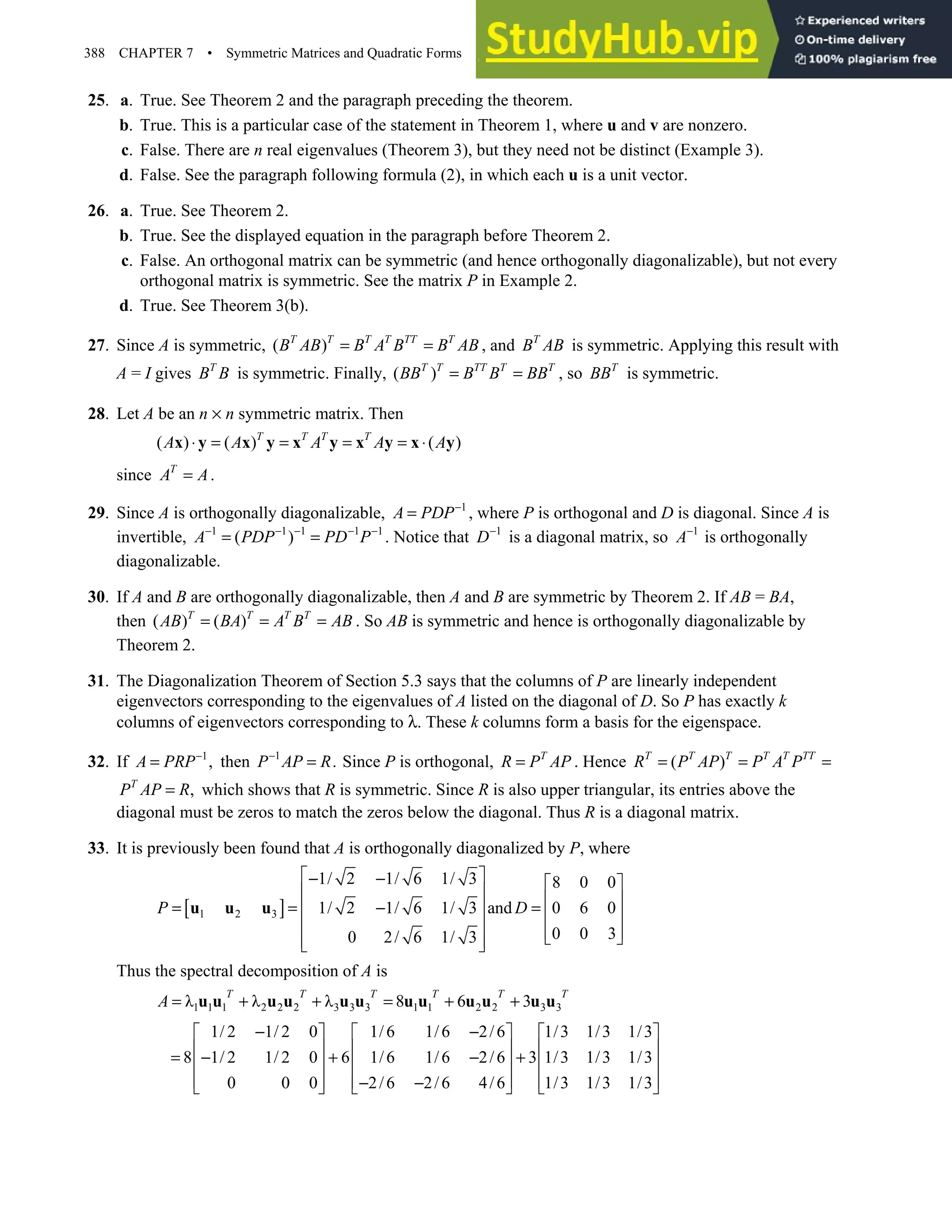 388 CHAPTER 7 • Symmetric Matrices and Quadratic Forms
25. a. True. See Theorem 2 and the paragraph preceding the theorem.
b. True. This is a particular case of the statement in Theorem 1, where u and v are nonzero.
c. False. There are n real eigenvalues (Theorem 3), but they need not be distinct (Example 3).
d. False. See the paragraph following formula (2), in which each u is a unit vector.
26. a. True. See Theorem 2.
b. True. See the displayed equation in the paragraph before Theorem 2.
c. False. An orthogonal matrix can be symmetric (and hence orthogonally diagonalizable), but not every
orthogonal matrix is symmetric. See the matrix P in Example 2.
d. True. See Theorem 3(b).
27. Since A is symmetric, ( )
T T T T TT T
B AB B A B B AB
= = , and T
B AB is symmetric. Applying this result with
A = I gives T
B B is symmetric. Finally, ( )
T T TT T T
BB B B BB
= = , so T
BB is symmetric.
28. Let A be an n × n symmetric matrix. Then
( ) ( ) ( )
T T T T
A A A A A
⋅ = = = = ⋅
x y x y x y x y x y
since T
A A
= .
29. Since A is orthogonally diagonalizable, 1
A PDP−
= , where P is orthogonal and D is diagonal. Since A is
invertible, 1 1 1 1 1
( )
A PDP PD P
− − − − −
= = . Notice that 1
D−
is a diagonal matrix, so 1
A−
is orthogonally
diagonalizable.
30. If A and B are orthogonally diagonalizable, then A and B are symmetric by Theorem 2. If AB = BA,
then ( ) ( )
T T T T
AB BA A B AB
= = = . So AB is symmetric and hence is orthogonally diagonalizable by
Theorem 2.
31. The Diagonalization Theorem of Section 5.3 says that the columns of P are linearly independent
eigenvectors corresponding to the eigenvalues of A listed on the diagonal of D. So P has exactly k
columns of eigenvectors corresponding to λ. These k columns form a basis for the eigenspace.
32. If 1
,
A PRP−
= then 1
.
P AP R
−
= Since P is orthogonal, T
R P AP
= . Hence ( )
T T T T T TT
R P AP P A P
= = =
,
T
P AP R
= which shows that R is symmetric. Since R is also upper triangular, its entries above the
diagonal must be zeros to match the zeros below the diagonal. Thus R is a diagonal matrix.
33. It is previously been found that A is orthogonally diagonalized by P, where
[ ]
1 2 3
1/ 2 1/ 6 1/ 3 8 0 0
1/ 2 1/ 6 1/ 3 and 0 6 0
0 0 3
0 2/ 6 1/ 3
P D
 
− −  
   
= = − =
   
   
 
 
 
u u u
Thus the spectral decomposition of A is
1 1 1 2 2 2 3 3 3 1 1 2 2 3 3
λ λ λ 8 6 3
T T T T T T
A = + + = + +
u u u u u u u u u u u u
1/ 2 1/ 2 0 1/6 1/6 2/6 1/3 1/3 1/3
8 1/ 2 1/ 2 0 6 1/6 1/6 2/6 3 1/3 1/3 1/3
0 0 0 2/6 2/6 4/6 1/3 1/3 1/3
− −
     
     
= − + − +
     
     
− −
     
 